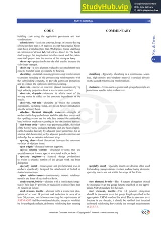 building code using the applicable provisions and load
combinations.
seismic hook—hook on a stirrup, hoop, or crosstie having
a bend not less than 135 degrees, except that circular hoops
shall have a bend not less than 90 degrees; hooks shall have
an extension of at least 6db, but not less than 3 in. The hooks
shall engage the longitudinal reinforcement and the exten-
sion shall project into the interior of the stirrup or hoop.
shear cap—projection below the slab used to increase the
slab shear strength.
shear lug—a steel element welded to an attachment base
plate to transfer shear to concrete by bearing.
sheathing—material encasing prestressing reinforcement
to prevent bonding of the prestressing reinforcement with
the surrounding concrete, to provide corrosion protection,
and to contain the corrosion-inhibiting coating.
shotcrete—mortar or concrete placed pneumatically by
high velocity projection from a nozzle onto a surface.
shotcrete, dry-mix—shotcrete in which most of the
mixing water is added to the concrete ingredients at the
nozzle.
shotcrete, wet-mix—shotcrete in which the concrete
ingredients, including water, are mixed before introduction
into the delivery hose.
side-face blowout strength, concrete—strength of
anchors with deep embedment and thin side-face cover such
that spalling occurs on the side face around the embedded
head without breakout occurring at the top concrete surface.
slab-beam strip—in two-way prestressed slabs, the width
RIWKHÀRRUVVWHPLQFOXGLQJERWKWKHVODEDQGEHDPLIDSSOL-
cable, bounded laterally by adjacent panel centerlines for an
interior slab-beam strip, or by adjacent panel centerline and
slab edge for an exterior slab-beam strip.
spacing, clear—least dimension between the outermost
surfaces of adjacent items.
span length—distance between supports.
special seismic systems—structural systems that use
special moment frames, special structural walls, or both.
specialty engineer—a licensed design professional
WR ZKRP D VSHFL¿F SRUWLRQ RI WKH GHVLJQ ZRUN KDV EHHQ
delegated.
specialty insert—predesigned and prefabricated cast-in
DQFKRUV VSHFL¿FDOO GHVLJQHG IRU DWWDFKPHQW RI EROWHG RU
slotted connections.
spiral reinforcement—continuously wound reinforce-
ment in the form of a cylindrical helix.
steel element, brittle—element with a tensile test elonga-
tion of less than 14 percent, or reduction in area of less than
30 percent at failure.
steel element, ductile—element with a tensile test elon-
gation of at least 14 percent and reduction in area of at
least 30 percent; steel element meeting the requirements of
ASTM A307 VKDOOEHFRQVLGHUHGGXFWLOHH[FHSWDVPRGL¿HG
EIRUHDUWKTXDNHH൵HFWVGHIRUPHGUHLQIRUFLQJEDUVPHHWLQJ
sheathing—Typically, sheathing is a continuous, seam-
less, high-density polyethylene material extruded directly
on the coated prestressing reinforcement.
shotcrete—Terms such as gunite and sprayed concrete are
sometimes used to refer to shotcrete.
specialty insert—Specialty inserts are devices often used
for handling, transportation, erection, and anchoring elements;
specialty inserts are not within the scope of this Code.
steel element, brittle—The 14 percent elongation should
EHPHDVXUHGRYHUWKHJDXJHOHQJWKVSHFL¿HGLQWKHDSSUR-
priate ASTM standard for the steel.
steel element, ductile—The 14 percent elongation
VKRXOGEHPHDVXUHGRYHUWKHJDXJHOHQJWKVSHFL¿HGLQWKH
appropriate ASTM standard for steel. Due to concerns over
IUDFWXUHLQFXWWKUHDGVLWVKRXOGEHYHUL¿HGWKDWWKUHDGHG
deformed reinforcing bars satisfy the strength requirements
of 25.5.7.1.
American Concrete Institute – Copyrighted © Material – www.concrete.org
nd
the
gredients at the
in w
mix
th
an
e f
at
ncrete—strength
side-face cover
round the embe
op concrete sur
l b
of
uch
ded
ce.
PART 1: GENERAL 43
CODE COMMENTARY
2
Not.

Term.
 