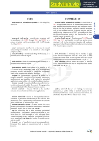 structural wall, intermediate precast—a wall complying
with 18.5.
structural wall, special—a cast-in-place structural wall
in accordance with 18.2.3 through 18.2.8 and 18.10; or a
precast structural wall in accordance with 18.2.3 through
18.2.8 and 18.11.
strut—compression member in a strut-and-tie model
representing the resultant of a parallel or a fan-shaped
FRPSUHVVLRQ¿HOG
strut, boundary—strut located along the boundary of a
member or discontinuity region.
strut, interior—strut not located along the boundary of a
member or discontinuity region.
strut-and-tie model—truss model of a member or of
a D-region in such a member, made up of struts and ties
connected at nodes and capable of transferring the factored
loads to the supports or to adjacent B-regions.
tendon—in post-tensioned members, a tendon is a
complete assembly consisting of anchorages, prestressing
reinforcement, and sheathing with coating for unbonded
DSSOLFDWLRQVRUGXFWV¿OOHGZLWKJURXWIRUERQGHGDSSOLFDWLRQV
tendon, bonded—tendon in which prestressed reinforce-
ment is continuously bonded to the concrete through grouting
of ducts embedded within the concrete cross section.
tendon, external—a tendon external to the member
concrete cross section in post-tensioned applications.
tendon, unbonded—tendon in which prestressed rein-
forcement is prevented from bonding to the concrete. The
prestressing force is permanently transferred to the concrete
at the tendon ends by the anchorages only.
tension-controlled section—a cross section in which
the net tensile strain in the extreme tension steel at nominal
strength is greater than or equal to İty + 0.003.
tie—(a) reinforcing bar or wire enclosing longitudinal
reinforcement; a continuously wound transverse bar or wire
in the form of a circle, rectangle, or other polygonal shape
without reentrant corners enclosing longitudinal reinforce-
ment; see also stirrup, hoop; (b) tension element in a strut-
and-tie model.
transfer—act of transferring stress in prestressed rein-
forcement from jacks or pretensioning bed to concrete
member.
structural wall, intermediate precast—Requirements of
18.5 are intended to result in an intermediate precast struc-
tural wall having minimum strength and toughness equiv-
alent to that for an ordinary reinforced concrete structural
wall of cast-in-place concrete. A precast concrete wall not
satisfying the requirements of 18.5 is considered to have
ductility and structural integrity less than that for an inter-
mediate precast structural wall.
structural wall, special—Requirements of 18.2.3 through
18.2.8 and 18.11 are intended to result in a special precast
structural wall having minimum strength and toughness
equivalent to that for a special reinforced concrete structural
wall of cast-in-place concrete.
strut, boundary—A boundary strut is intended to apply
WRWKHÀH[XUDOFRPSUHVVLRQ]RQHRIDEHDPZDOORURWKHU
member. Boundary struts are not subject to transverse tension
and are therefore stronger than interior struts (Fig. R23.2.1).
strut, interior—Interior struts are subject to tension,
acting perpendicular to the strut in the plane of the model,
from shear (Fig. R23.2.1).
tendon, external—In new or existing post-tensioned
applications, a tendon totally or partially external to the
member concrete cross section, or inside a box section, and
attached at the anchor device and deviation points.
American Concrete Institute – Copyrighted © Material – www.concrete.org
R23.2.1).
e
ong the b
mo
m
e o
en
me
membe
and are therefore
ut, interior—In
ndicular to
f a member
up of struts and
nsferring the fac
egions
rs, a tendon
f
ties
red
a
perpe
ear (
he
he
PART 1: GENERAL 45
CODE COMMENTARY
2
Not.

Term.
 