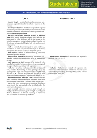 transfer length—length of embedded pretensioned rein-
IRUFHPHQWUHTXLUHGWRWUDQVIHUWKHH൵HFWLYHSUHVWUHVVWRWKH
concrete.
two-way construction—members designed to be capable
of supporting loads through bending in two directions; some
slabs and foundations are considered two-way construction.
See also one-way construction.
uncased cast-in-place concrete drilled or augered
piles—piles with or without an enlarged base (bell) that are
constructed by either drilling a hole in the ground, or by
installing a temporary casing in the ground and cleaning out
WKHVRLODQGVXEVHTXHQWO¿OOLQJWKHKROHZLWKUHLQIRUFHPHQW
and concrete.
wall—a vertical element designed to resist axial load,
lateral load, or both, with a horizontal length-to-thickness
ratio greater than 3, used to enclose or separate spaces.
wall segment—portion of wall bounded by vertical or
horizontal openings or edges.
wall segment, horizontal—segment of a structural wall,
bounded vertically by two openings or by an opening and
an edge.
wall segment, vertical—segment of a structural wall,
bounded horizontally by two openings or by an opening and
an edge; wall piers are vertical wall segments.
wall pier—a vertical wall segment within a structural
wall, bounded horizontally by two openings or by an
opening and an edge, with ratio of horizontal length to wall
thickness (Ɛw/bw) less than or equal to 6.0, and ratio of clear
height to horizontal length (hw/Ɛw) greater than or equal to 2.0.
water-cementitious materials ratio—ratio of mass of
water, excluding that absorbed by the aggregate, to the mass
of cementitious materials in a mixture, stated as a decimal.
work²WKH HQWLUH FRQVWUXFWLRQ RU VHSDUDWHO LGHQWL¿DEOH
parts thereof that are required to be furnished under the
construction documents.
yield strength²VSHFL¿HG PLQLPXP LHOG VWUHQJWK RU
yield point of reinforcement; yield strength or yield point
shall be determined in tension according to applicable
$670VWDQGDUGVDVPRGL¿HGEWKLVRGH
wall segment, horizontal—A horizontal wall segment is
shown in Fig. R18.10.4.5.
wall pier—Wall piers are vertical wall segments with
dimensions and reinforcement intended to result in shear
GHPDQG EHLQJ OLPLWHG E ÀH[XUDO LHOGLQJ RI WKH YHUWLFDO
reinforcement in the pier.
American Concrete Institute – Copyrighted © Material – www.concrete.org
piers ar
nforceme
WHG E À
the pier.
al wall,
an opening and
nt of
ning
wal
seg
by
o
al
wall
shown in Fig. R
ments.
t within a struc
openings or b
zontal length to
0, and ratio of
ural
an
wall
ar
wal
HPDQ
reinf
pier
ons
EHL
eme
46 ACI 318-19: BUILDING CODE REQUIREMENTS FOR STRUCTURAL CONCRETE
CODE COMMENTARY
 