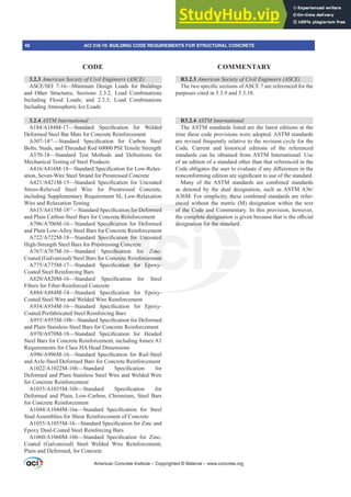 American Concrete Institute – Copyrighted © Material – www.concrete.org
48 ACI 318-19: BUILDING CODE REQUIREMENTS FOR STRUCTURAL CONCRETE
CODE COMMENTARY
3.2.3 $PHULFDQ6RFLHWRILYLO(QJLQHHUV $6(
$6(6(, ²0LQLPXP 'HVLJQ /RDGV IRU %XLOGLQJV
and Other Structures, Sections 2.3.2, Load Combinations
Including Flood Loads; and 2.3.3, Load Combinations
Including Atmospheric Ice Loads
3.2.4 ASTM International
$$0²6WDQGDUG 6SHFL¿FDWLRQ IRU :HOGHG
Deformed Steel Bar Mats for Concrete Reinforcement
A307-14İ
²6WDQGDUG 6SHFL¿FDWLRQ IRU DUERQ 6WHHO
Bolts, Studs, and Threaded Rod 60000 PSI Tensile Strength
$²6WDQGDUG 7HVW 0HWKRGV DQG 'H¿QLWLRQV IRU
Mechanical Testing of Steel Products
$$0²6WDQGDUG6SHFL¿FDWLRQIRU/RZ5HOD[-
ation, Seven-Wire Steel Strand for Prestressed Concrete
$$0²6WDQGDUG 6SHFL¿FDWLRQ IRU 8QFRDWHG
Stress-Relieved Steel Wire for Prestressed Concrete,
including Supplementary Requirement SI, Low-Relaxation
Wire and Relaxation Testing
$$0İ
²6WDQGDUG6SHFL¿FDWLRQIRU'HIRUPHG
and Plain Carbon-Steel Bars for Concrete Reinforcement
$$0²6WDQGDUG6SHFL¿FDWLRQIRU'HIRUPHG
and Plain Low-Alloy Steel Bars for Concrete Reinforcement
$$0²6WDQGDUG 6SHFL¿FDWLRQ IRU 8QFRDWHG
High-Strength Steel Bars for Prestressing Concrete
$$0²6WDQGDUG 6SHFL¿FDWLRQ IRU =LQF
Coated (Galvanized) Steel Bars for Concrete Reinforcement
$$0²6WDQGDUG 6SHFL¿FDWLRQ IRU (SR[
Coated Steel Reinforcing Bars
$$0²6WDQGDUG 6SHFL¿FDWLRQ IRU 6WHHO
Fibers for Fiber-Reinforced Concrete
$$0²6WDQGDUG 6SHFL¿FDWLRQ IRU (SR[
Coated Steel Wire and Welded Wire Reinforcement
$$0²6WDQGDUG 6SHFL¿FDWLRQ IRU (SR[
Coated Prefabricated Steel Reinforcing Bars
$$0E²6WDQGDUG6SHFL¿FDWLRQIRU'HIRUPHG
and Plain Stainless-Steel Bars for Concrete Reinforcement
$$0²6WDQGDUG 6SHFL¿FDWLRQ IRU +HDGHG
Steel Bars for Concrete Reinforcement, including Annex A1
Requirements for Class HA Head Dimensions
$$0²6WDQGDUG 6SHFL¿FDWLRQ IRU 5DLO6WHHO
and Axle-Steel Deformed Bars for Concrete Reinforcement
$$0E²6WDQGDUG 6SHFL¿FDWLRQ IRU
Deformed and Plain Stainless Steel Wire and Welded Wire
for Concrete Reinforcement
$$0E²6WDQGDUG 6SHFL¿FDWLRQ IRU
Deformed and Plain, Low-Carbon, Chromium, Steel Bars
for Concrete Reinforcement
$$0D²6WDQGDUG 6SHFL¿FDWLRQ IRU 6WHHO
Stud Assemblies for Shear Reinforcement of Concrete
$$0²6WDQGDUG6SHFL¿FDWLRQIRU=LQFDQG
Epoxy Dual-Coated Steel Reinforcing Bars
$$0E²6WDQGDUG 6SHFL¿FDWLRQ IRU =LQF
Coated (Galvanized) Steel Welded Wire Reinforcement,
Plain and Deformed, for Concrete
R3.2.3 $PHULFDQ6RFLHWRILYLO(QJLQHHUV $6(
7KHWZRVSHFL¿FVHFWLRQVRI$6(DUHUHIHUHQFHGIRUWKH
purposes cited in 5.3.9 and 5.3.10.
R3.2.4 ASTM International
The ASTM standards listed are the latest editions at the
time these code provisions were adopted. ASTM standards
are revised frequently relative to the revision cycle for the
Code. Current and historical editions of the referenced
standards can be obtained from ASTM International. Use
of an edition of a standard other than that referenced in the
RGHREOLJDWHVWKHXVHUWRHYDOXDWHLIDQGL൵HUHQFHVLQWKH
QRQFRQIRUPLQJHGLWLRQDUHVLJQL¿FDQWWRXVHRIWKHVWDQGDUG
Many of the ASTM standards are combined standards
DV GHQRWHG E WKH GXDO GHVLJQDWLRQ VXFK DV$670$
A36M. For simplicity, these combined standards are refer-
enced without the metric (M) designation within the text
of the Code and Commentary. In this provision, however,
WKHFRPSOHWHGHVLJQDWLRQLVJLYHQEHFDXVHWKDWLVWKHR൶FLDO
designation for the standard.
 