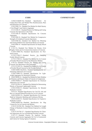 American Concrete Institute – Copyrighted © Material – www.concrete.org
PART 1: GENERAL 49
CODE COMMENTARY
3
Ref.
Standards
$$0D²6WDQGDUG 6SHFL¿FDWLRQ IRU
Carbon-Steel Wire and Welded Wire Reinforcement, Plain
and Deformed, for Concrete
0D²6WDQGDUG7HVW0HWKRGIRU%XON'HQVLW
(“Unit Weight”) and Voids in Aggregate
0²6WDQGDUG3UDFWLFHIRU0DNLQJDQGXULQJ
Concrete Test Specimens in the Field
0²6WDQGDUG 6SHFL¿FDWLRQ IRU RQFUHWH
Aggregates
0²6WDQGDUG7HVW0HWKRGIRURPSUHVVLYH
Strength of Cylindrical Concrete Specimens
0D²6WDQGDUG 7HVW 0HWKRG IRU 2EWDLQLQJ
and Testing Drilled Cores and Sawed Beams of Concrete
0²6WDQGDUG6SHFL¿FDWLRQIRU5HDG0L[HG
Concrete
C138-17a—Standard Test Method for Density (Unit
Weight), Yield, and Air Content (Gravimetric) of Concrete
0D²6WDQGDUG 6SHFL¿FDWLRQ IRU 3RUW-
land Cement
0²6WDQGDUG 3UDFWLFH IRU 6DPSOLQJ
Freshly Mixed Concrete
0²6WDQGDUG7HVW0HWKRGIRU$LURQWHQW
of Freshly Mixed Concrete by the Volumetric Method
C192-18—Standard Practice for Making and Curing
Concrete Test Specimens in the Laboratory
0D²6WDQGDUG7HVW0HWKRGIRU$LURQWHQW
of Freshly Mixed Concrete by the Pressure Method
0D  ²6WDQGDUG6SHFL¿FDWLRQIRU$LU
Entraining Admixtures for Concrete
0D²6WDQGDUG 6SHFL¿FDWLRQ IRU /LJKW-
weight Aggregates for Structural Concrete
0²6WDQGDUG7HVW0HWKRGIRU6WDWLF0RGXOXV
of Elasticity and Poisson’s Ratio of Concrete in Compression
0²6WDQGDUG 6SHFL¿FDWLRQ IRU KHPLFDO
Admixtures for Concrete
0²6WDQGDUG7HVW0HWKRGIRU'HWHUPLQLQJ
Density of Structural Lightweight Concrete
0²6WDQGDUG 6SHFL¿FDWLRQ IRU %OHQGHG
Hydraulic Cements
²6WDQGDUG 6SHFL¿FDWLRQ IRU RDO )O$VK DQG
Raw or Calcined Natural Pozzolan for Use in Concrete
0D²6WDQGDUG 6SHFL¿FDWLRQ IRU RQFUHWH
Made by Volumetric Batching and Continuous Mixing
0²6WDQGDUG6SHFL¿FDWLRQIRU([SDQVLYH
Hydraulic Cement
0D²6WDQGDUG 6SHFL¿FDWLRQ IRU 6ODJ
Cement for Use in Concrete and Mortars
0E²6WDQGDUG7HVW0HWKRGIRU/HQJWK
Change of Hydraulic-Cement Mortars Exposed to a Sulfate
Solution
0İ
²6WDQGDUG6SHFL¿FDWLRQIRUKHP-
ical Admixtures for Use in Producing Flowing Concrete
C1077-17—Standard Practice for Agencies Testing
Concrete and Concrete Aggregates for Use in Construction
and Criteria for Testing Agency Evaluation
 