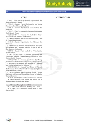 American Concrete Institute – Copyrighted © Material – www.concrete.org
50 ACI 318-19: BUILDING CODE REQUIREMENTS FOR STRUCTURAL CONCRETE
CODE COMMENTARY
0D  ²6WDQGDUG 6SHFL¿FDWLRQ IRU
Fiber-Reinforced Concrete
C1140-11—Standard Practice for Preparing and Testing
Specimens from Shotcrete Test Panels
²6WDQGDUG 6SHFL¿FDWLRQ IRU $GPL[WXUHV IRU
Shotcrete
0²6WDQGDUG3HUIRUPDQFH6SHFL¿FDWLRQ
for Hydraulic Cement
0²6WDQGDUG 7HVW 0HWKRG IRU :DWHU
Soluble Chloride in Mortar and Concrete
²6WDQGDUG6SHFL¿FDWLRQIRU6LOLFD)XPH8VHG
in Cementitious Mixtures
²6WDQGDUG 6SHFL¿FDWLRQ IRU 0DWHULDOV IRU
Shotcrete
  ²6WDQGDUG 6SHFL¿FDWLRQ IRU 3DFNDJHG
Pre-Blended, Dry, Combined Materials for Use in Wet or
Dry Shotcrete Application
C1580-15—Standard Test Method for Water-Soluble
Sulfate in Soil
0  İ
²6WDQGDUG 6SHFL¿FDWLRQ IRU
Admixtures to Inhibit Chloride-Induced Corrosion of Rein-
forcing Steel in Concrete
0²6WDQGDUG 6SHFL¿FDWLRQ IRU 0L[LQJ
Water Used in the Production of Hydraulic Cement Concrete
C1604-05(2012)—Standard Test Method for Obtaining
and Testing Drilled Cores of Shotcrete
0²6WDQGDUG7HVW0HWKRGIRU)OH[XUDO
Performance of Fiber-Reinforced Concrete (Using Beam
with Third-Point Loading)
²6WDQGDUG 6SHFL¿FDWLRQ IRU *URXQG DOFLXP
Carbonate andAggregate Mineral Fillers for use in Hydraulic
Cement Concrete
D516-16—Standard Test Method for Sulfate Ion in Water
D4130-15—Standard Test Method for Sulfate Ion in
Brackish Water, Seawater, and Brines
3.2.5 $PHULFDQ:HOGLQJ6RFLHW $:6
''0²6WUXFWXUDO:HOGLQJRGH±6WHHO
''0 ²6WUXFWXUDO :HOGLQJ RGH ± 5HLQ-
forcing Steel
 