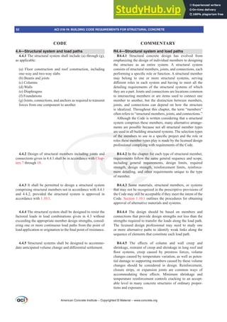 4.4—Structural system and load paths
4.4.1 The structural system shall include (a) through (g),
as applicable:
(a) Floor construction and roof construction, including
one-way and two-way slabs
(b) Beams and joists
(c) Columns
(d) Walls
(e) Diaphragms
(f) Foundations
(g) Joints, connections, and anchors as required to transmit
forces from one component to another
4.4.2 Design of structural members including joints and
connections given in 4.4.1 shall be in accordance with Chap-
ters 7 through 18.
4.4.3 It shall be permitted to design a structural system
comprising structural members not in accordance with 4.4.1
and 4.4.2, provided the structural system is approved in
accordance with 1.10.1.
4.4.4 The structural system shall be designed to resist the
factored loads in load combinations given in 4.3 without
exceeding the appropriate member design strengths, consid-
ering one or more continuous load paths from the point of
ORDGDSSOLFDWLRQRURULJLQDWLRQWRWKH¿QDOSRLQWRIUHVLVWDQFH
4.4.5 Structural systems shall be designed to accommo-
GDWHDQWLFLSDWHGYROXPHFKDQJHDQGGL൵HUHQWLDOVHWWOHPHQW
R4.4—Structural system and load paths
R4.4.1 Structural concrete design has evolved from
emphasizing the design of individual members to designing
the structure as an entire system. A structural system
consists of structural members, joints, and connections, each
SHUIRUPLQJDVSHFL¿FUROHRUIXQFWLRQ$VWUXFWXUDOPHPEHU
may belong to one or more structural systems, serving
GL൵HUHQW UROHV LQ HDFK VVWHP DQG KDYLQJ WR PHHW DOO WKH
detailing requirements of the structural systems of which
they are a part. Joints and connections are locations common
to intersecting members or are items used to connect one
member to another, but the distinction between members,
joints, and connections can depend on how the structure
is idealized. Throughout this chapter, the term “members”
often refers to “structural members, joints, and connections.”
Although the Code is written considering that a structural
system comprises these members, many alternative arrange-
ments are possible because not all structural member types
are used in all building structural systems. The selection types
RIWKHPHPEHUVWRXVHLQDVSHFL¿FSURMHFWDQGWKHUROHRU
roles these member types play is made by the licensed design
professional complying with requirements of the Code.
R4.4.2 In the chapter for each type of structural member,
requirements follow the same general sequence and scope,
including general requirements, design limits, required
strength, design strength, reinforcement limits, reinforce-
ment detailing, and other requirements unique to the type
of member.
R4.4.3 Some materials, structural members, or systems
that may not be recognized in the prescriptive provisions of
the Code may still be acceptable if they meet the intent of the
Code. Section 1.10.1 outlines the procedures for obtaining
approval of alternative materials and systems.
R4.4.4 The design should be based on members and
connections that provide design strengths not less than the
strengths required to transfer the loads along the load path.
The licensed design professional may need to study one
or more alternative paths to identify weak links along the
sequence of elements that constitute each load path.
R4.4.5 7KH H൵HFWV RI FROXPQ DQG ZDOO FUHHS DQG
shrinkage, restraint of creep and shrinkage in long roof and
ÀRRU VVWHPV FUHHS FDXVHG E SUHVWUHVV IRUFHV YROXPH
changes caused by temperature variation, as well as poten-
tial damage to supporting members caused by these volume
changes should be considered in design. Reinforcement,
closure strips, or expansion joints are common ways of
DFFRPPRGDWLQJ WKHVH H൵HFWV 0LQLPXP VKULQNDJH DQG
temperature reinforcement controls cracking to an accept-
able level in many concrete structures of ordinary propor-
tions and exposures.
American Concrete Institute – Copyrighted © Material – www.concrete.org
52 ACI 318-19: BUILDING CODE REQUIREMENTS FOR STRUCTURAL CONCRETE
CODE COMMENTARY
hapter for
w the sam
requirem
rength, r
nd other
1
4.3 Some
that may
emb
be
are us
RIWKHPHPEHUV
these member ty
complying w
ncluding joints
cordance with C
d
ap-
R
requir
treng
ment
2 In
ment
ng g
, de
etail
onal
p
with
ith
 
