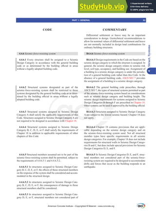 4.4.6 6HLVPLFIRUFHUHVLVWLQJVVWHP
4.4.6.1 Every structure shall be assigned to a Seismic
Design Category in accordance with the general building
FRGH RU DV GHWHUPLQHG E WKH EXLOGLQJ R൶FLDO LQ DUHDV
without a legally adopted building code.
4.4.6.2 Structural systems designated as part of the
seismic-force-resisting system shall be restricted to those
systems designated by the general building code or as deter-
PLQHG E WKH EXLOGLQJ R൶FLDO LQ DUHDV ZLWKRXW D OHJDOO
adopted building code.
4.4.6.3 Structural systems assigned to Seismic Design
Category A shall satisfy the applicable requirements of this
Code. Structures assigned to Seismic Design Category A are
not required to be designed in accordance with Chapter 18.
4.4.6.4 Structural systems assigned to Seismic Design
Category B, C, D, E, or F shall satisfy the requirements of
Chapter 18 in addition to applicable requirements of other
chapters of this Code.
4.4.6.5 Structural members assumed not to be part of the
seismic-force-resisting system shall be permitted, subject to
the requirements of 4.4.6.5.1 and 4.4.6.5.2.
4.4.6.5.1 In structures assigned to Seismic Design Cate-
JRU%'(RU)WKHH൵HFWVRIWKRVHVWUXFWXUDOPHPEHUV
on the response of the system shall be considered and accom-
modated in the structural design.
4.4.6.5.2 In structures assigned to Seismic Design Cate-
gory B, C, D, E, or F, the consequences of damage to those
structural members shall be considered.
4.4.6.5.3 In structures assigned to Seismic Design Cate-
gory D, E, or F, structural members not considered part of
'L൵HUHQWLDO VHWWOHPHQW RU KHDYH PD EH DQ LPSRUWDQW
consideration in design. Geotechnical recommendations to
DOORZIRUQRPLQDOYDOXHVRIGL൵HUHQWLDOVHWWOHPHQWDQGKHDYH
are not normally included in design load combinations for
ordinary building structures.
R4.4.6 6HLVPLFIRUFHUHVLVWLQJVVWHP
R4.4.6.1 Design requirements in the Code are based on the
seismic design category to which the structure is assigned. In
general, the seismic design category relates to seismic risk
level, soil type, occupancy, and building use. Assignment of
a building to a seismic design category is under the jurisdic-
tion of a general building code rather than this Code. In the
absence of a general building code, $6(6(, provides
the assignment of a building to a seismic design category.
R4.4.6.2 The general building code prescribes, through
$6(6(,WKHWSHVRIVWUXFWXUDOVVWHPVSHUPLWWHGDVSDUW
of the seismic-force-resisting system based on considerations
such as seismic design category and building height. The
seismic design requirements for systems assigned to Seismic
Design Categories B through F are prescribed in Chapter 18.
2WKHUVVWHPVFDQEHXVHGLIDSSURYHGEWKHEXLOGLQJR൶FLDO
R4.4.6.3 Structures assigned to Seismic Design Category
A are subject to the lowest seismic hazard. Chapter 18 does
not apply.
R4.4.6.4 Chapter 18 contains provisions that are appli-
cable depending on the seismic design category and on
the seismic-force-resisting system used. Not all structural
PHPEHU WSHV KDYH VSHFL¿F UHTXLUHPHQWV LQ DOO VHLVPLF
design categories. For example, Chapter 18 does not include
requirements for structural walls in Seismic Design Catego-
ries B and C, but does include special provisions for Seismic
Design Categories D, E, and F.
R4.4.6.5 In Seismic Design Categories D, E, and F, struc-
tural members not considered part of the seismic-force-
resisting system are required to be designed to accommodate
drifts and forces that occur as the building responds to an
earthquake.
American Concrete Institute – Copyrighted © Material – www.concrete.org
PART 1: GENERAL 53
CODE COMMENTARY
4
Struct.
Systems
es B throug
EHXVHGLID
es assign
lowest s
of
.4.6.4 Chap
cable d
o those
code or as deter-
DV ZLWKR
ass
pli
mi
d
$6(
of the seismic-fo
as seismic desi
gn requirem
d to Seismic D
requirements o
sign Category
h
ign
this
re
2WKH
A are
not a
VWHP
6.3
ubjec
ly.
desi
Cate
nts
nts
 