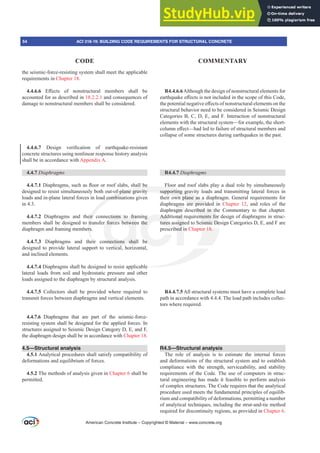 the seismic-force-resisting system shall meet the applicable
requirements in Chapter 18.
4.4.6.6 (൵HFWV RI QRQVWUXFWXUDO PHPEHUV VKDOO EH
accounted for as described in 18.2.2.1 and consequences of
damage to nonstructural members shall be considered.
4.4.6.7 'HVLJQ YHUL¿FDWLRQ RI HDUWKTXDNHUHVLVWDQW
concrete structures using nonlinear response history analysis
shall be in accordance with Appendix A.
4.4.7 'LDSKUDJPV
4.4.7.1'LDSKUDJPVVXFKDVÀRRURUURRIVODEVVKDOOEH
designed to resist simultaneously both out-of-plane gravity
loads and in-plane lateral forces in load combinations given
in 4.3.
4.4.7.2 Diaphragms and their connections to framing
members shall be designed to transfer forces between the
diaphragm and framing members.
4.4.7.3 Diaphragms and their connections shall be
designed to provide lateral support to vertical, horizontal,
and inclined elements.
4.4.7.4 Diaphragms shall be designed to resist applicable
lateral loads from soil and hydrostatic pressure and other
loads assigned to the diaphragm by structural analysis.
4.4.7.5 Collectors shall be provided where required to
transmit forces between diaphragms and vertical elements.
4.4.7.6 Diaphragms that are part of the seismic-force-
resisting system shall be designed for the applied forces. In
structures assigned to Seismic Design Category D, E, and F,
the diaphragm design shall be in accordance with Chapter 18.
4.5—Structural analysis
4.5.1 Analytical procedures shall satisfy compatibility of
deformations and equilibrium of forces.
4.5.2 The methods of analysis given in Chapter 6 shall be
permitted.
R4.4.6.6Although the design of nonstructural elements for
HDUWKTXDNHH൵HFWVLVQRWLQFOXGHGLQWKHVFRSHRIWKLVRGH
WKHSRWHQWLDOQHJDWLYHH൵HFWVRIQRQVWUXFWXUDOHOHPHQWVRQWKH
structural behavior need to be considered in Seismic Design
Categories B, C, D, E, and F. Interaction of nonstructural
elements with the structural system—for example, the short-
FROXPQH൵HFW²KDGOHGWRIDLOXUHRIVWUXFWXUDOPHPEHUVDQG
collapse of some structures during earthquakes in the past.
R4.4.7 'LDSKUDJPV
Floor and roof slabs play a dual role by simultaneously
supporting gravity loads and transmitting lateral forces in
their own plane as a diaphragm. General requirements for
diaphragms are provided in Chapter 12, and roles of the
diaphragm described in the Commentary to that chapter.
Additional requirements for design of diaphragms in struc-
tures assigned to Seismic Design Categories D, E, and F are
prescribed in Chapter 18.
R4.4.7.5 All structural systems must have a complete load
path in accordance with 4.4.4. The load path includes collec-
tors where required.
R4.5—Structural analysis
The role of analysis is to estimate the internal forces
and deformations of the structural system and to establish
compliance with the strength, serviceability, and stability
requirements of the Code. The use of computers in struc-
tural engineering has made it feasible to perform analysis
of complex structures. The Code requires that the analytical
procedure used meets the fundamental principles of equilib-
rium and compatibility of deformations, permitting a number
of analytical techniques, including the strut-and-tie method
required for discontinuity regions, as provided in Chapter 6.
American Concrete Institute – Copyrighted © Material – www.concrete.org
54 ACI 318-19: BUILDING CODE REQUIREMENTS FOR STRUCTURAL CONCRETE
CODE COMMENTARY
ribed in th
ements for
ismic De
er 18.
le
DOOEH
of-plane gravity
d combin
eir
tr
rs
eir
rt
supporting grav
own plane as a
are provide
ections to fra
r forces betwee
nnections shal
i l
g
the
be
Add
tures a
nal
sign
ed i
gms
gm
p
d in
i
 