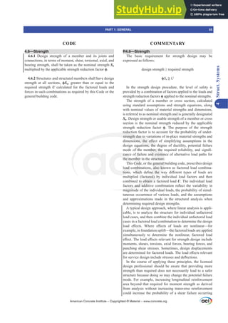 4.6—Strength
4.6.1 Design strength of a member and its joints and
connections, in terms of moment, shear, torsional, axial, and
bearing strength, shall be taken as the nominal strength Sn
multiplied by the applicable strength reduction factor ࢥ.
4.6.2 Structures and structural members shall have design
strength at all sections, ࢥSn, greater than or equal to the
required strength U calculated for the factored loads and
forces in such combinations as required by this Code or the
general building code.
R4.6—Strength
The basic requirement for strength design may be
expressed as follows:
GHVLJQVWUHQJWK•UHTXLUHGVWUHQJWK
ࢥSn•U
In the strength design procedure, the level of safety is
provided by a combination of factors applied to the loads and
strength reduction factors ࢥ applied to the nominal strengths.
The strength of a member or cross section, calculated
using standard assumptions and strength equations, along
with nominal values of material strengths and dimensions,
is referred to as nominal strength and is generally designated
Sn. Design strength or usable strength of a member or cross
section is the nominal strength reduced by the applicable
strength reduction factor ࢥ. The purpose of the strength
reduction factor is to account for the probability of under-
strength due to variations of in-place material strengths and
GLPHQVLRQV WKH H൵HFW RI VLPSOLILQJ DVVXPSWLRQV LQ WKH
design equations, the degree of ductility, potential failure
PRGH RI WKH PHPEHU WKH UHTXLUHG UHOLDELOLW DQG VLJQL¿-
cance of failure and existence of alternative load paths for
the member in the structure.
This Code, or the general building code, prescribes design
load combinations, also known as factored load combina-
WLRQV ZKLFK GH¿QH WKH ZD GL൵HUHQW WSHV RI ORDGV DUH
multiplied (factored) by individual load factors and then
combined to obtain a factored load U. The individual load
IDFWRUV DQG DGGLWLYH FRPELQDWLRQ UHÀHFW WKH YDULDELOLW LQ
magnitude of the individual loads, the probability of simul-
taneous occurrence of various loads, and the assumptions
and approximations made in the structural analysis when
determining required design strengths.
A typical design approach, where linear analysis is appli-
cable, is to analyze the structure for individual unfactored
load cases, and then combine the individual unfactored load
cases in a factored load combination to determine the design
ORDG H൵HFWV :KHUH H൵HFWV RI ORDGV DUH QRQOLQHDU²IRU
example, in foundation uplift—the factored loads are applied
simultaneously to determine the nonlinear, factored load
H൵HFW7KHORDGH൵HFWVUHOHYDQWIRUVWUHQJWKGHVLJQLQFOXGH
moments, shears, torsions, axial forces, bearing forces, and
punching shear stresses. Sometimes, design displacements
DUHGHWHUPLQHGIRUIDFWRUHGORDGV7KHORDGH൵HFWVUHOHYDQW
IRUVHUYLFHGHVLJQLQFOXGHVWUHVVHVDQGGHÀHFWLRQV
In the course of applying these principles, the licensed
design professional should be aware that providing more
strength than required does not necessarily lead to a safer
structure because doing so may change the potential failure
mode. For example, increasing longitudinal reinforcement
area beyond that required for moment strength as derived
from analysis without increasing transverse reinforcement
could increase the probability of a shear failure occurring
American Concrete Institute – Copyrighted © Material – www.concrete.org
PART 1: GENERAL 55
CODE COMMENTARY
4
Struct.
Systems
HPEHU WKH
nd existen
tructure.
general b
also kno
QH WKH Z
tored) b
o obtain a
UV DQG DGGL
magnitu
reducti
strength due to v
VLRQV WKH H൵H
tions, the d
canc
the m
oad c
WLRQV
f fa
mber
Cod
mbi
ZKLF
equa
I WK
egre
gr
 