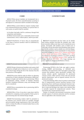 4.12.1.3 When precast members are incorporated into a
structural system, the forces and deformations occurring in
and adjacent to connections shall be included in the design.
4.12.1.4 Where system behavior requires in-plane loads
WREHWUDQVIHUUHGEHWZHHQWKHPHPEHUVRIDSUHFDVWÀRRURU
ZDOOVVWHP D DQG E VKDOOEHVDWLV¿HG
(a) In-plane load paths shall be continuous through both
connections and members.
(b) Where tension loads occur, a load path of steel or steel
reinforcement, with or without splices, shall be provided.
4.12.1.5 Distribution of forces that act perpendicular
to the plane of precast members shall be established by
analysis or test.
4.12.2 3UHVWUHVVHGFRQFUHWHVVWHPV
4.12.2.1 Design of prestressed members and systems shall
be based on strength and on behavior at service conditions
at all critical stages during the life of the structure from the
WLPHSUHVWUHVVLV¿UVWDSSOLHG
4.12.2.23URYLVLRQVVKDOOEHPDGHIRUH൵HFWVRQDGMRLQLQJ
FRQVWUXFWLRQRIHODVWLFDQGSODVWLFGHIRUPDWLRQVGHÀHFWLRQV
FKDQJHVLQOHQJWKDQGURWDWLRQVGXHWRSUHVWUHVVLQJ(൵HFWV
of temperature change, restraint of attached structural
members, foundation settlement, creep, and shrinkage shall
also be considered.
4.12.2.3 Stress concentrations due to prestressing shall be
considered in design.
4.12.2.4(൵HFWRIORVVRIDUHDGXHWRRSHQGXFWVVKDOOEH
considered in computing section properties before grout in
post-tensioning ducts has attained design strength.
4.12.2.5 Post-tensioning tendons shall be permitted to
be external to any concrete section of a member. Strength
and serviceability design requirements of this Code shall be
XVHGWRHYDOXDWHWKHH൵HFWVRIH[WHUQDOWHQGRQIRUFHVRQWKH
concrete structure.
R4.12.1.5 Concentrated and line loads can be distrib-
XWHG DPRQJ PHPEHUV SURYLGHG WKH PHPEHUV KDYH VX൶-
FLHQWWRUVLRQDOVWL൵QHVVDQGVKHDUFDQEHWUDQVIHUUHGDFURVV
MRLQWV 7RUVLRQDOO VWL൵ PHPEHUV VXFK DV KROORZFRUH RU
solid slabs will provide better load distribution than torsion-
DOOÀH[LEOHPHPEHUVVXFKDVGRXEOHWHHVZLWKWKLQÀDQJHV
The actual distribution of the load depends on many factors
discussed in detail in LaGue (1971), Johnson and Ghadiali
(1972), Pfeifer and Nelson (1983), Stanton (1987, 1992),
PCI Manual for the Design of Hollow Core Slabs and Walls
(PCI MNL 126), Aswad and Jacques (1992), and the PCI
Design Handbook (PCI MNL 120). Large openings can
FDXVHVLJQL¿FDQWFKDQJHVLQGLVWULEXWLRQRIIRUFHV
R4.12.2 3UHVWUHVVHGFRQFUHWHVVWHPV
Prestressing, as used in the Code, may apply to preten-
sioning, bonded post-tensioning, or unbonded post-
tensioning.All requirements in the Code apply to prestressed
VVWHPV DQG PHPEHUV XQOHVV VSHFL¿FDOO H[FOXGHG 7KLV
VHFWLRQ FRQWDLQV VSHFL¿F UHTXLUHPHQWV IRU SUHVWUHVVHG
concrete systems. Other sections of this Code also provide
VSHFL¿FUHTXLUHPHQWVVXFKDVUHTXLUHGFRQFUHWHFRYHUIRU
prestressed systems.
UHHSDQGVKULQNDJHH൵HFWVPDEHJUHDWHULQSUHVWUHVVHG
than in nonprestressed concrete structures because of the
prestressing forces and because prestressed structures typi-
FDOOKDYHOHVVERQGHGUHLQIRUFHPHQW(൵HFWVRIPRYHPHQWV
due to creep and shrinkage may require more attention than
is normally required for nonprestressed concrete. These
movements may increase prestress losses.
Design of externally post-tensioned construction should
FRQVLGHUDVSHFWVRIFRUURVLRQSURWHFWLRQDQG¿UHUHVLVWDQFH
that are applicable to this structural system.
American Concrete Institute – Copyrighted © Material – www.concrete.org
58 ACI 318-19: BUILDING CODE REQUIREMENTS FOR STRUCTURAL CONCRETE
CODE COMMENTARY
the Design
Aswad an
(PCI MN
DQJHVLQ
HVVHGFRQF
he
ing, as use
ing, bonded
tensionin
VWH
DOOÀ
The actual distr
ssed in detail in
fer and Nel
(PC
Desig
R4
NL
Han
JQL¿
2.2 3
Pfe
anua
son
on
 