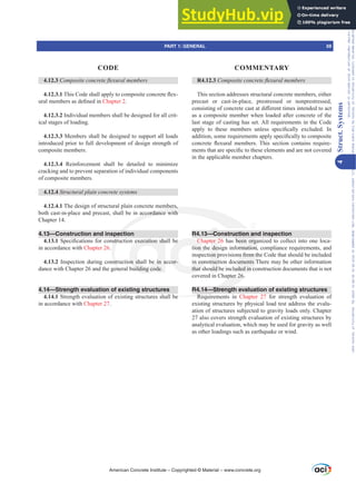 R4.12.3 RPSRVLWHFRQFUHWHÀH[XUDOPHPEHUV
This section addresses structural concrete members, either
precast or cast-in-place, prestressed or nonprestressed,
FRQVLVWLQJRIFRQFUHWHFDVWDWGL൵HUHQWWLPHVLQWHQGHGWRDFW
as a composite member when loaded after concrete of the
last stage of casting has set. All requirements in the Code
DSSO WR WKHVH PHPEHUV XQOHVV VSHFL¿FDOO H[FOXGHG ,Q
DGGLWLRQVRPHUHTXLUHPHQWVDSSOVSHFL¿FDOOWRFRPSRVLWH
FRQFUHWH ÀH[XUDO PHPEHUV 7KLV VHFWLRQ FRQWDLQV UHTXLUH-
PHQWVWKDWDUHVSHFL¿FWRWKHVHHOHPHQWVDQGDUHQRWFRYHUHG
in the applicable member chapters.
R4.13—Construction and inspection
Chapter 26 has been organized to collect into one loca-
tion the design information, compliance requirements, and
inspection provisions from the Code that should be included
in construction documents There may be other information
that should be included in construction documents that is not
covered in Chapter 26.
R4.14—Strength evaluation of existing structures
Requirements in Chapter 27 for strength evaluation of
existing structures by physical load test address the evalu-
ation of structures subjected to gravity loads only. Chapter
27 also covers strength evaluation of existing structures by
analytical evaluation, which may be used for gravity as well
as other loadings such as earthquake or wind.
4.12.3 RPSRVLWHFRQFUHWHÀH[XUDOPHPEHUV
4.12.3.17KLVRGHVKDOODSSOWRFRPSRVLWHFRQFUHWHÀH[-
XUDOPHPEHUVDVGH¿QHGLQChapter 2.
4.12.3.2 Individual members shall be designed for all crit-
ical stages of loading.
4.12.3.3 Members shall be designed to support all loads
introduced prior to full development of design strength of
composite members.
4.12.3.4 Reinforcement shall be detailed to minimize
cracking and to prevent separation of individual components
of composite members.
4.12.4 6WUXFWXUDOSODLQFRQFUHWHVVWHPV
4.12.4.1 The design of structural plain concrete members,
both cast-in-place and precast, shall be in accordance with
Chapter 14.
4.13—Construction and inspection
4.13.16SHFL¿FDWLRQVIRUFRQVWUXFWLRQH[HFXWLRQVKDOOEH
in accordance with Chapter 26.
4.13.2 Inspection during construction shall be in accor-
dance with Chapter 26 and the general building code.
4.14—Strength evaluation of existing structures
4.14.1 Strength evaluation of existing structures shall be
in accordance with Chapter 27.
American Concrete Institute – Copyrighted © Material – www.concrete.org
PART 1: GENERAL 59
CODE COMMENTARY
4
Struct.
Systems
ruction a
been orga
ormation,
ns from th
uments T
uded in c
pter 26.
14—Streng
Requ
be
mbers,
accordance with
pect
VWUX
nst
ene
H[HFXWLRQVKD
on shall be in a
uilding code.
Ch
tion th
n con
that s
EH
cor-
ter 2
des
on p
ruct
uld
—Co
Frs|uljkwhg#pdwhuldo#olfhqvhg#wr#Xqlyhuvlw|#ri#Wrurqwr#e|#Fodulydwh#Dqdo|wlfv#+XV,#OOF/#vxevfulswlrqv1whfkvwuhhw1frp/#grzqordghg#rq#534038064#49=3;=64#.3333#e|##Xqlyhuvlw|#ri#Wrurqwr#Xvhu1
#Qr#ixuwkhu#uhsurgxfwlrq#ru#glvwulexwlrq#lv#shuplwwhg1
 