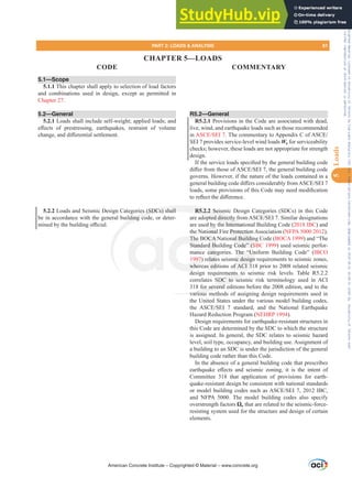 5.1—Scope
5.1.1 This chapter shall apply to selection of load factors
and combinations used in design, except as permitted in
Chapter 27.
5.2—General
5.2.1 Loads shall include self-weight; applied loads; and
H൵HFWV RI SUHVWUHVVLQJ HDUWKTXDNHV UHVWUDLQW RI YROXPH
FKDQJHDQGGL൵HUHQWLDOVHWWOHPHQW
5.2.2 Loads and Seismic Design Categories (SDCs) shall
be in accordance with the general building code, or deter-
PLQHGEWKHEXLOGLQJR൶FLDO
R5.2—General
R5.2.1 Provisions in the Code are associated with dead,
live, wind, and earthquake loads such as those recommended
in $6(6(,7KHFRPPHQWDUWR$SSHQGL[RI$6(
SEI 7 provides service-level wind loads Wa for serviceability
checks; however, these loads are not appropriate for strength
design.
,IWKHVHUYLFHORDGVVSHFL¿HGEWKHJHQHUDOEXLOGLQJFRGH
GL൵HUIURPWKRVHRI$6(6(,WKHJHQHUDOEXLOGLQJFRGH
governs. However, if the nature of the loads contained in a
JHQHUDOEXLOGLQJFRGHGL൵HUVFRQVLGHUDEOIURP$6(6(,
ORDGVVRPHSURYLVLRQVRIWKLVRGHPDQHHGPRGL¿FDWLRQ
WRUHÀHFWWKHGL൵HUHQFH
R5.2.2 Seismic Design Categories (SDCs) in this Code
DUHDGRSWHGGLUHFWOIURP$6(6(,6LPLODUGHVLJQDWLRQV
are used by the International Building Code (2018 IBC) and
the National Fire Protection Association (NFPA 5000 2012).
The BOCA National Building Code (BOCA 1999) and “The
Standard Building Code” (SBC 1999) used seismic perfor-
mance categories. The “Uniform Building Code” (IBCO
1997) relates seismic design requirements to seismic zones,
whereas editions of ACI 318 prior to 2008 related seismic
design requirements to seismic risk levels. Table R5.2.2
correlates SDC to seismic risk terminology used in ACI
318 for several editions before the 2008 edition, and to the
various methods of assigning design requirements used in
the United States under the various model building codes,
WKH $6(6(,  VWDQGDUG DQG WKH 1DWLRQDO (DUWKTXDNH
Hazard Reduction Program (NEHRP 1994).
Design requirements for earthquake-resistant structures in
this Code are determined by the SDC to which the structure
is assigned. In general, the SDC relates to seismic hazard
level, soil type, occupancy, and building use. Assignment of
a building to an SDC is under the jurisdiction of the general
building code rather than this Code.
In the absence of a general building code that prescribes
HDUWKTXDNH H൵HFWV DQG VHLVPLF ]RQLQJ LW LV WKH LQWHQW RI
Committee 318 that application of provisions for earth-
quake-resistant design be consistent with national standards
RUPRGHOEXLOGLQJFRGHVVXFKDV$6(6(,,%
and NFPA 5000. The model building codes also specify
overstrength factors Ÿo that are related to the seismic-force-
resisting system used for the structure and design of certain
elements.
American Concrete Institute – Copyrighted © Material – www.concrete.org
PART 2: LOADS  ANALYSIS 61
CODE COMMENTARY
5
Loads
e Protection
nal Buildin
Code” (S
The “Un
ic design
of ACI 3
ments to
SDC to se
for several e
various
es (SDCs) shall
lding cod
R5.2.2 Seism
GRSWHGGLUHFWOI
the Internati
The
Stand
997)
wher
d
CA
d Bu
cate
elate
s ed
d by
ional
ona
na
CHAPTER 5—LOADS
Frs|uljkwhg#pdwhuldo#olfhqvhg#wr#Xqlyhuvlw|#ri#Wrurqwr#e|#Fodulydwh#Dqdo|wlfv#+XV,#OOF/#vxevfulswlrqv1whfkvwuhhw1frp/#grzqordghg#rq#534038064#49=3;=64#.3333#e|##Xqlyhuvlw|#ri#Wrurqwr#Xvhu1
#Qr#ixuwkhu#uhsurgxfwlrq#ru#glvwulexwlrq#lv#shuplwwhg1
 