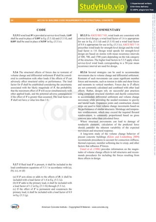 R5.3.5 In $6(6(,, wind loads are consistent with
service-level design; a wind load factor of 1.6 is appropriate
for use in Eq. (5.3.1d) and (5.3.1f) and a wind load factor
of 0.8 is appropriate for use in Eq. (5.3.1c). $6(6(,
prescribes wind loads for strength-level design and the wind
load factor is 1.0. Design wind speeds for strength-level
design are based on storms with mean recurrence intervals
of 300, 700, and 1700 years depending on the risk category
of the structure. The higher load factors in 5.3.5 apply where
service-level wind loads corresponding to a 50-year mean
recurrence interval are used for design.
R5.3.6 Several strategies can be used to accommodate
PRYHPHQWVGXHWRYROXPHFKDQJHDQGGL൵HUHQWLDOVHWWOHPHQW
5HVWUDLQWRIVXFKPRYHPHQWVFDQFDXVHVLJQL¿FDQWPHPEHU
forces and moments, such as tension in slabs and shear forces
and moments in vertical members. Forces due to T H൵HFWV
are not commonly calculated and combined with other load
H൵HFWV 5DWKHU GHVLJQV UHO RQ VXFFHVVIXO SDVW SUDFWLFHV
using compliant structural members and ductile connections
WRDFFRPPRGDWHGL൵HUHQWLDOVHWWOHPHQWDQGYROXPHFKDQJH
movement while providing the needed resistance to gravity
and lateral loads. Expansion joints and construction closure
strips are used to limit volume change movements based on
the performance of similar structures. Shrinkage and tempera-
WXUHUHLQIRUFHPHQWZKLFKPDH[FHHGWKHUHTXLUHGÀH[XUDO
reinforcement, is commonly proportioned based on gross
concrete area rather than calculated force.
Where structural movements can lead to damage of
nonductile elements, calculation of the predicted force
should consider the inherent variability of the expected
movement and structural response.
A long-term study of the volume change behavior of
precast concrete buildings (Klein and Lindenberg 2009)
UHFRPPHQGVSURFHGXUHVWRDFFRXQWIRUFRQQHFWLRQVWL൵QHVV
thermal exposure, member softening due to creep, and other
IDFWRUVWKDWLQÀXHQFHT forces.
Fintel et al. (1986) provides information on the magni-
WXGHVRIYROXPHFKDQJHH൵HFWVLQWDOOVWUXFWXUHVDQGUHFRP-
mends procedures for including the forces resulting from
WKHVHH൵HFWVLQGHVLJQ
5.3.5 If wind load W is provided at service-level loads, 1.6W
shall be used in place of 1.0W in Eq. (5.3.1d) and (5.3.1f), and
0.8W shall be used in place of 0.5W in Eq. (5.3.1c).
5.3.67KHVWUXFWXUDOH൵HFWVRIIRUFHVGXHWRUHVWUDLQWRI
YROXPHFKDQJHDQGGL൵HUHQWLDOVHWWOHPHQWT shall be consid-
HUHGLQFRPELQDWLRQZLWKRWKHUORDGVLIWKHH൵HFWVRIT can
DGYHUVHOD൵HFWVWUXFWXUDOVDIHWRUSHUIRUPDQFH7KHORDG
factor for T shall be established considering the uncertainty
associated with the likely magnitude of T, the probability
WKDWWKHPD[LPXPH൵HFWRIT will occur simultaneously with
other applied loads, and the potential adverse consequences
LIWKHH൵HFWRIT is greater than assumed. The load factor on
T shall not have a value less than 1.0.
5.3.7,IÀXLGORDGF is present, it shall be included in the
load combination equations of 5.3.1 in accordance with (a),
(b), (c), or (d):
(a) If FDFWVDORQHRUDGGVWRWKHH൵HFWVRID, it shall be
included with a load factor of 1.4 in Eq. (5.3.1a).
(b) If F adds to the primary load, it shall be included with
a load factor of 1.2 in Eq. (5.3.1b) through (5.3.1e).
F  ,I WKH H൵HFW RI F is permanent and counteracts the
primary load, it shall be included with a load factor of 0.9
in Eq. (5.3.1g).
American Concrete Institute – Copyrighted © Material – www.concrete.org
64 ACI 318-19: BUILDING CODE REQUIREMENTS FOR STRUCTURAL CONCRETE
CODE COMMENTARY
s. Expansio
limit volum
similar str
ZKLFKP
ommonly
er than cal
tural mo
elements,
ld consider
moveme
H൵
using compliant
FRPPRGDWH GL൵
while provid
y with
se consequences
d. The lo
0.
strip
the pe
einfo
concr
e us
orma
QIRUF
eme
e are
ent w
eral l
ng
g
Frs|uljkwhg#pdwhuldo#olfhqvhg#wr#Xqlyhuvlw|#ri#Wrurqwr#e|#Fodulydwh#Dqdo|wlfv#+XV,#OOF/#vxevfulswlrqv1whfkvwuhhw1frp/#grzqordghg#rq#534038064#49=3;=64#.3333#e|##Xqlyhuvlw|#ri#Wrurqwr#Xvhu1
#Qr#ixuwkhu#uhsurgxfwlrq#ru#glvwulexwlrq#lv#shuplwwhg1
 
