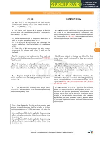 G ,IWKHH൵HFWRIF is not permanent but, when present,
counteracts the primary load, F shall not be included in
Eq. (5.3.1a) through (5.3.1g).
5.3.8 If lateral earth pressure H is present, it shall be
included in the load combination equations of 5.3.1 in accor-
dance with (a), (b), or (c):
(a) If HDFWVDORQHRUDGGVWRWKHSULPDUORDGH൵HFWLW
shall be included with a load factor of 1.6.
E  ,I WKH H൵HFW RI H is permanent and counteracts the
SULPDUORDGH൵HFWLWVKDOOEHLQFOXGHGZLWKDORDGIDFWRU
of 0.9.
F ,IWKHH൵HFWRIH is not permanent but, when present,
FRXQWHUDFWV WKH SULPDU ORDG H൵HFW H shall not be
included.
5.3.9,IDVWUXFWXUHLVLQDÀRRG]RQHWKHÀRRGORDGVDQG
the appropriate load factors and combinations of $6(6(,
7 shall be used.
5.3.10 If a structure is subjected to forces from atmo-
spheric ice loads, the ice loads and the appropriate load
IDFWRUVDQGFRPELQDWLRQVRI$6(6(,VKDOOEHXVHG
5.3.11 Required strength U shall include internal load
H൵HFWVGXHWRUHDFWLRQVLQGXFHGESUHVWUHVVLQJZLWKDORDG
factor of 1.0.
5.3.12 For post-tensioned anchorage zone design, a load
factor of 1.2 shall be applied to the maximum prestressing
reinforcement jacking force.
5.3.13 /RDG IDFWRUV IRU WKH H൵HFWV RI SUHVWUHVVLQJ XVHG
with the strut-and-tie method shall be included in the load
combination equations of 5.3.1 in accordance with (a) or (b):
(a) A load factor of 1.2 shall be applied to the prestressing
H൵HFWVZKHUHWKHSUHVWUHVVLQJH൵HFWVLQFUHDVHWKHQHWIRUFH
in struts or ties.
(b) A load factor of 0.9 shall be applied to the prestressing
H൵HFWVZKHUHWKHSUHVWUHVVLQJH൵HFWVUHGXFHWKHQHWIRUFH
in struts or ties.
R5.3.8 The required load factors for lateral pressures from
VRLO ZDWHU LQ VRLO DQG RWKHU PDWHULDOV UHÀHFW WKHLU YDUL-
ability and the possibility that the materials may be removed.
The commentary of $6(6(, includes additional useful
discussion pertaining to load factors for H.
R5.3.9 $UHDV VXEMHFW WR ÀRRGLQJ DUH GH¿QHG E ÀRRG
hazard maps, usually maintained by local governmental
jurisdictions.
R5.3.10 Ice buildup on a structural member increases the
DSSOLHGORDGDQGWKHSURMHFWHGDUHDH[SRVHGWRZLQG$6(
SEI 7 provides maps of probable ice thicknesses due to
freezing rain, with concurrent 3-second gust speeds, for a
50-year return period.
R5.3.11 For statically indeterminate structures, the
LQWHUQDOORDGH൵HFWVGXHWRUHDFWLRQVLQGXFHGESUHVWUHVVLQJ
forces, sometimes referred to as secondary moments, can be
VLJQL¿FDQW Bondy 2003; Lin and Thornton 1972; Collins
and Mitchell 1997).
R5.3.12 The load factor of 1.2 applied to the maximum
tendon jacking force results in a design load of about 113
SHUFHQW RI WKH VSHFL¿HG SUHVWUHVVLQJ UHLQIRUFHPHQW LHOG
strength, but not more than 96 percent of the nominal tensile
strength of the prestressing reinforcement. This compares
well with the maximum anchorage capacity, which is at least
95 percent of the nominal tensile strength of the prestressing
reinforcement.
American Concrete Institute – Copyrighted © Material – www.concrete.org
PART 2: LOADS  ANALYSIS 65
CODE COMMENTARY
5
Loads
GWKHSURMHF
maps of p
concurre
d.
statically
൵HFWVGXH
etimes refe
L¿FDQW Bond
and Mitc
(,
d to
and
(
sha
 S
hazard
jurisdictions.
ce buildup o
VKDOOEHXVHG
clude internal
L
ad
SEI
freezi
R5
L
prov
g rai
retu
11
10 I
ORDG
n a
a
Frs|uljkwhg#pdwhuldo#olfhqvhg#wr#Xqlyhuvlw|#ri#Wrurqwr#e|#Fodulydwh#Dqdo|wlfv#+XV,#OOF/#vxevfulswlrqv1whfkvwuhhw1frp/#grzqordghg#rq#534038064#49=3;=64#.3333#e|##Xqlyhuvlw|#ri#Wrurqwr#Xvhu1
#Qr#ixuwkhu#uhsurgxfwlrq#ru#glvwulexwlrq#lv#shuplwwhg1
 
