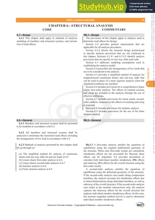 6.1—Scope
6.1.1 This chapter shall apply to methods of analysis,
modeling of members and structural systems, and calcula-
WLRQRIORDGH൵HFWV
6.2—General
6.2.1 Members and structural systems shall be permitted
to be modeled in accordance with 6.3.
6.2.2 All members and structural systems shall be
DQDO]HGWRGHWHUPLQHWKHPD[LPXPORDGH൵HFWVLQFOXGLQJ
the arrangements of live load in accordance with 6.4.
6.2.3 Methods of analysis permitted by this chapter shall
be (a) through (e):
D  7KH VLPSOL¿HG PHWKRG IRU DQDOVLV RI FRQWLQXRXV
beams and one-way slabs for gravity loads in 6.5
E /LQHDUHODVWLF¿UVWRUGHUDQDOVLVLQ
(c) Linear elastic second-order analysis in 6.7
(d) Inelastic analysis in 6.8
(e) Finite element analysis in 6.9
R6.1—Scope
The provisions of this chapter apply to analyses used to
GHWHUPLQHORDGH൵HFWVIRUGHVLJQ
Section 6.2 provides general requirements that are
applicable for all analysis procedures.
Section 6.2.4 directs the licensed design professional
WR VSHFL¿F DQDOVLV SURYLVLRQV WKDW DUH QRW FRQWDLQHG LQ
this chapter. Sections 6.2.4.1 and 6.2.4.2 identify analysis
SURYLVLRQVWKDWDUHVSHFL¿FWRWZRZDVODEVDQGZDOOV
Section 6.3 addresses modeling assumptions used in
establishing the analysis model.
Section 6.4 prescribes the arrangements of live loads that
are to be considered in the analysis.
6HFWLRQSURYLGHVDVLPSOL¿HGPHWKRGRIDQDOVLVIRU
nonprestressed continuous beams and one-way slabs that
can be used in place of a more rigorous analysis when the
VWLSXODWHGFRQGLWLRQVDUHVDWLV¿HG
Section 6.6 includes provisions for a comprehensive linear
HODVWLF¿UVWRUGHUDQDOVLV7KHH൵HFWVRIFUDFNHGVHFWLRQV
and creep are included in the analysis through the use of
H൵HFWLYHVWL൵QHVVHV
Section 6.7 includes provisions for linear elastic second-
RUGHUDQDOVLV,QFOXVLRQRIWKHH൵HFWVRIFUDFNLQJDQGFUHHS
is required.
Section 6.8 includes provisions for inelastic analysis.
6HFWLRQLQFOXGHVSURYLVLRQVIRUWKHXVHRIWKH¿QLWH
element method.
R6.2—General
R6.2.3 $ ¿UVWRUGHU DQDOVLV VDWLV¿HV WKH HTXDWLRQV RI
equilibrium using the original undeformed geometry of
WKHVWUXFWXUH:KHQRQO¿UVWRUGHUUHVXOWVDUHFRQVLGHUHG
VOHQGHUQHVV H൵HFWV DUH QRW DFFRXQWHG IRU %HFDXVH WKHVH
H൵HFWV FDQ EH LPSRUWDQW  SURYLGHV SURFHGXUHV WR
calculate both individual member slenderness (Pį H൵HFWV
and sidesway (P¨ H൵HFWVIRUWKHRYHUDOOVWUXFWXUHXVLQJWKH
¿UVWRUGHUUHVXOWV
$ VHFRQGRUGHU DQDOVLV VDWLV¿HV WKH HTXDWLRQV RI
equilibrium using the deformed geometry of the structure.
If the second-order analysis uses nodes along compression
PHPEHUVWKHDQDOVLVDFFRXQWVIRUVOHQGHUQHVVH൵HFWVGXH
to lateral deformations along individual members, as well as
sidesway of the overall structure. If the second-order analysis
uses nodes at the member intersections only, the analysis
FDSWXUHV WKH VLGHVZD H൵HFWV IRU WKH RYHUDOO VWUXFWXUH EXW
QHJOHFWVLQGLYLGXDOPHPEHUVOHQGHUQHVVH൵HFWV,QWKLVFDVH
WKHPRPHQWPDJQL¿HUPHWKRG  LVXVHGWRGHWHUPLQH
LQGLYLGXDOPHPEHUVOHQGHUQHVVH൵HFWV
American Concrete Institute – Copyrighted © Material – www.concrete.org
QFOXVLRQRI
des provis
GHVSURY
al
HODVWLF
and creep are in
YHVWL൵QHVVHV
7 includes p
is re
Sec
leme
red.
on 6
RQ
me
on 6
QDOV
rov
ov
PART 2: LOADS  ANALYSIS 67
CODE COMMENTARY
6
Analysis
CHAPTER 6—STRUCTURAL ANALYSIS
Frs|uljkwhg#pdwhuldo#olfhqvhg#wr#Xqlyhuvlw|#ri#Wrurqwr#e|#Fodulydwh#Dqdo|wlfv#+XV,#OOF/#vxevfulswlrqv1whfkvwuhhw1frp/#grzqordghg#rq#534038064#49=3;=64#.3333#e|##Xqlyhuvlw|#ri#Wrurqwr#Xvhu1
#Qr#ixuwkhu#uhsurgxfwlrq#ru#glvwulexwlrq#lv#shuplwwhg1
 