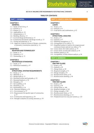 TABLE OF CONTENTS
PART 1: GENERAL
CHAPTER 1
GENERAL
1.1—Scope of ACI 318, p. 9
1.2—General, p. 9
1.3—Purpose, p. 9
1.4—Applicability, p. 10
1.5—Interpretation, p. 12
²%XLOGLQJR൶FLDOS
1.7—Licensed design professional, p. 13
1.8—Construction documents and design records, p. 13
1.9—Testing and inspection, p. 14
1.10—Approval of special systems of design, construction,
or alternative construction materials, p. 14
CHAPTER 2
NOTATION AND TERMINOLOGY
2.1—Scope, p. 15
2.2—Notation, p. 15
2.3—Terminology, p. 31
CHAPTER 3
REFERENCED STANDARDS
3.1—Scope, p. 47
3.2—Referenced standards, p. 47
CHAPTER 4
STRUCTURAL SYSTEM REQUIREMENTS
4.1—Scope, p. 51
4.2—Materials, p. 51
4.3—Design loads, p. 51
4.4—Structural system and load paths, p. 52
4.5—Structural analysis, p. 54
4.6—Strength, p. 55
4.7—Serviceability, p. 56
4.8—Durability, p. 56
4.9—Sustainability, p. 56
4.10—Structural integrity, p. 56
4.11—Fire resistance, p. 57
²
5HTXLUHPHQWVIRUVSHFL¿FWSHVRIFRQVWUXFWLRQ
p. 57
4.13—Construction and inspection, p. 59
4.14—Strength evaluation of existing structures, p. 59
PART 2: LOADS  ANALYSIS
CHAPTER 5
LOADS
5.1—Scope, p. 61
5.2—General, p. 61
5.3—Load factors and combinations, p. 62
CHAPTER 6
STRUCTURAL ANALYSIS
6.1—Scope, p. 67
6.2—General, p. 67
6.3—Modeling assumptions, p. 72
6.4—Arrangement of live load, p. 73
²
6LPSOL¿HGPHWKRGRIDQDOVLVIRUQRQSUHVWUHVVHG
continuous beams and one-way slabs, p. 74
²/LQHDUHODVWLF¿UVWRUGHUDQDOVLVS
6.7—Linear elastic second-order analysis, p. 84
6.8—Inelastic analysis, p. 85
²$FFHSWDELOLWRI¿QLWHHOHPHQWDQDOVLVS
PART 3: MEMBERS
CHAPTER 7
ONE-WAY SLABS
7.1—Scope, p. 89
7.2—General, p. 89
7.3—Design limits, p. 89
7.4—Required strength, p. 91
7.5—Design strength, p. 91
7.6—Reinforcement limits, p. 92
7.7—Reinforcement detailing, p. 94
CHAPTER 8
TWO-WAY SLABS
8.1—Scope, p. 99
8.2—General, p. 99
8.3—Design limits, p. 100
8.4—Required strength, p. 103
8.5—Design strength, p. 109
8.6—Reinforcement limits, p. 110
8.7—Reinforcement detailing, p. 113
8.8—Nonprestressed two-way joist systems, p. 125
American Concrete Institute – Copyrighted © Material – www.concrete.org
ACI 318-19: BUILDING CODE REQUIREMENTS FOR STRUCTURAL CONCRETE 5
 