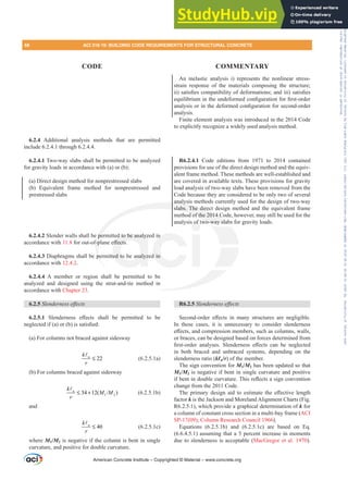 An inelastic analysis i) represents the nonlinear stress-
strain response of the materials composing the structure;
LL VDWLV¿HVFRPSDWLELOLWRIGHIRUPDWLRQVDQGLLL VDWLV¿HV
HTXLOLEULXPLQWKHXQGHIRUPHGFRQ¿JXUDWLRQIRU¿UVWRUGHU
DQDOVLVRULQWKHGHIRUPHGFRQ¿JXUDWLRQIRUVHFRQGRUGHU
analysis.
Finite element analysis was introduced in the 2014 Code
to explicitly recognize a widely used analysis method.
R6.2.4.1 Code editions from 1971 to 2014 contained
provisions for use of the direct design method and the equiv-
alent frame method. These methods are well-established and
are covered in available texts. These provisions for gravity
load analysis of two-way slabs have been removed from the
Code because they are considered to be only two of several
analysis methods currently used for the design of two-way
slabs. The direct design method and the equivalent frame
method of the 2014 Code, however, may still be used for the
analysis of two-way slabs for gravity loads.
R6.2.5 6OHQGHUQHVVHৼHFWV
6HFRQGRUGHU H൵HFWV LQ PDQ VWUXFWXUHV DUH QHJOLJLEOH
In these cases, it is unnecessary to consider slenderness
H൵HFWVDQGFRPSUHVVLRQPHPEHUVVXFKDVFROXPQVZDOOV
or braces, can be designed based on forces determined from
¿UVWRUGHU DQDOVHV 6OHQGHUQHVV H൵HFWV FDQ EH QHJOHFWHG
in both braced and unbraced systems, depending on the
slenderness ratio (NƐu/r) of the member.
The sign convention for M1/M2 has been updated so that
M1/M2 is negative if bent in single curvature and positive
LIEHQWLQGRXEOHFXUYDWXUH7KLVUHÀHFWVDVLJQFRQYHQWLRQ
change from the 2011 Code.
7KH SULPDU GHVLJQ DLG WR HVWLPDWH WKH H൵HFWLYH OHQJWK
factor k is the Jackson and Moreland Alignment Charts (Fig.
R6.2.5.1), which provide a graphical determination of k for
a column of constant cross section in a multi-bay frame (ACI
SP-17(09); Column Research Council 1966).
Equations (6.2.5.1b) and (6.2.5.1c) are based on Eq.
(6.6.4.5.1) assuming that a 5 percent increase in moments
due to slenderness is acceptable (MacGregor et al. 1970).
6.2.4 Additional analysis methods that are permitted
include 6.2.4.1 through 6.2.4.4.
6.2.4.1 Two-way slabs shall be permitted to be analyzed
for gravity loads in accordance with (a) or (b):
(a) Direct design method for nonprestressed slabs
(b) Equivalent frame method for nonprestressed and
prestressed slabs
6.2.4.2 Slender walls shall be permitted to be analyzed in
accordance with 11.8 IRURXWRISODQHH൵HFWV
6.2.4.3 Diaphragms shall be permitted to be analyzed in
accordance with 12.4.2.
6.2.4.4 A member or region shall be permitted to be
analyzed and designed using the strut-and-tie method in
accordance with Chapter 23.
6.2.5 6OHQGHUQHVVHৼHFWV
6.2.5.1 6OHQGHUQHVV H൵HFWV VKDOO EH SHUPLWWHG WR EH
QHJOHFWHGLI D RU E LVVDWLV¿HG
(a) For columns not braced against sidesway
22
u
k
r
≤
A
(6.2.5.1a)
(b) For columns braced against sidesway
1 2
  
u
k
M M
r
≤ +
A
(6.2.5.1b)
and
40
u
k
r
≤
A
(6.2.5.1c)
where M1/M2 is negative if the column is bent in single
curvature, and positive for double curvature.
American Concrete Institute – Copyrighted © Material – www.concrete.org
analysi
slabs. The direc
d of the 2014 C
wo-way slab
pe
IS
pe
d to be analyz
൵HFWV
ed to be analyz
n
d in
of t
,
s fo
f
68 ACI 318-19: BUILDING CODE REQUIREMENTS FOR STRUCTURAL CONCRETE
CODE COMMENTARY
Frs|uljkwhg#pdwhuldo#olfhqvhg#wr#Xqlyhuvlw|#ri#Wrurqwr#e|#Fodulydwh#Dqdo|wlfv#+XV,#OOF/#vxevfulswlrqv1whfkvwuhhw1frp/#grzqordghg#rq#534038064#49=3;=64#.3333#e|##Xqlyhuvlw|#ri#Wrurqwr#Xvhu1
#Qr#ixuwkhu#uhsurgxfwlrq#ru#glvwulexwlrq#lv#shuplwwhg1
 