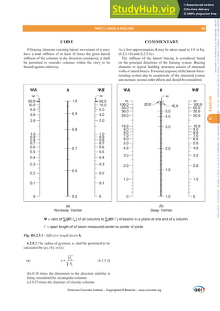 $VD¿UVWDSSUR[LPDWLRQk may be taken equal to 1.0 in Eq.
(6.2.5.1b) and (6.2.5.1c).
7KH VWL൵QHVV RI WKH ODWHUDO EUDFLQJ LV FRQVLGHUHG EDVHG
on the principal directions of the framing system. Bracing
elements in typical building structures consist of structural
walls or lateral braces. Torsional response of the lateral-force-
resisting system due to eccentricity of the structural system
FDQLQFUHDVHVHFRQGRUGHUH൵HFWVDQGVKRXOGEHFRQVLGHUHG
If bracing elements resisting lateral movement of a story
KDYHDWRWDOVWL൵QHVVRIDWOHDVWWLPHVWKHJURVVODWHUDO
VWL൵QHVVRIWKHFROXPQVLQWKHGLUHFWLRQFRQVLGHUHGLWVKDOO
be permitted to consider columns within the story to be
braced against sidesway.
6.2.5.2 The radius of gyration, r, shall be permitted to be
calculated by (a), (b), or (c):
(a)
g
g
I
r
A
= (6.2.5.2)
(b) 0.30 times the dimension in the direction stability is
being considered for rectangular columns
(c) 0.25 times the diameter of circular columns
American Concrete Institute – Copyrighted © Material – www.concrete.org
PART 2: LOADS  ANALYSIS 69
CODE COMMENTARY
6
Analysis
0
50.0
6.0
∞
∞
∞
10.0
5.0
3.0
2.0
1.0
0.9
0.8
0.7
0.6
0.5
0.4
0.3
0.2
0.1
0
50.0
10.0
5.0
3.0
2.0
1.0
1.0
0.9
0.9
0.8
0.8
0.7
0.7 0.6
0.6
0.5
0.5
0.4
0.3
0.2
0.1
ΨA ΨA
k k
ΨB ΨB
100.0
50.0
30.0
20.0
10.0
0
1.0
2.0
3.0
4.0
5.0
9.0
8.0
7.0
6.0
∞
100.0
50.0
30.0
20.0
10.0
0
1.0
2.0
3.0
4.0
5.0
9.0
8.0
7.0
20.0 10.0
1.5
1.0
2.0
3.0
4.0
5.0
∞
(a)
Nonsway frames
(b)
Sway frames
Ψ = ratio of Σ(EI /c ) of all columns to Σ(EI /) of beams in a plane at one end of a column
 = span length of of beam measured center to center of joints
Fig. R6.2.5.1²(ৼHFWLYHOHQJWKIDFWRUk.
Frs|uljkwhg#pdwhuldo#olfhqvhg#wr#Xqlyhuvlw|#ri#Wrurqwr#e|#Fodulydwh#Dqdo|wlfv#+XV,#OOF/#vxevfulswlrqv1whfkvwuhhw1frp/#grzqordghg#rq#534038064#49=3;=64#.3333#e|##Xqlyhuvlw|#ri#Wrurqwr#Xvhu1
#Qr#ixuwkhu#uhsurgxfwlrq#ru#glvwulexwlrq#lv#shuplwwhg1
 