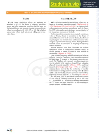 R6.2.5.3'HVLJQFRQVLGHULQJVHFRQGRUGHUH൵HFWVPDEH
EDVHGRQWKHPRPHQWPDJQL¿HUDSSURDFK MacGregor et al.
1970; MacGregor 1993; Ford et al. 1981), an elastic second-
order analysis, or a nonlinear second-order analysis. Figure
R6.2.5.3 is intended to assist designers with application of
the slenderness provisions of the Code.
End moments in compression members, such as columns,
walls, or braces, should be considered in the design of
DGMDFHQWÀH[XUDOPHPEHUV,QQRQVZDIUDPHVWKHH൵HFWVRI
magnifying the end moments need not be considered in the
GHVLJQRIDGMDFHQWEHDPV,QVZDIUDPHVWKHPDJQL¿HGHQG
moments should be considered in designing the adjoining
ÀH[XUDOPHPEHUV
Several methods have been developed to evaluate
VOHQGHUQHVV H൵HFWV LQ FRPSUHVVLRQ PHPEHUV VXEMHFW WR
biaxial bending. A review of some of these methods is
presented in Furlong et al. (2004).
If the weight of a structure is high in proportion to its lateral
VWL൵QHVV H[FHVVLYH P¨ H൵HFWV ZKHUH VHFRQGDU PRPHQWV
are more than 25 percent of the primary moments, may
result. The P¨H൵HFWVZLOOHYHQWXDOOLQWURGXFHVLQJXODULWLHV
into the solution to the equations of equilibrium, indicating
physical structural instability (Wilson 1997). Analytical
research (MacGregor and Hage 1977) on reinforced
concrete frames showed that the probability of stability
failure increases rapidly when the stability index QGH¿QHG
in 6.6.4.4.1, exceeds 0.2, which is equivalent to a secondary-
to-primary moment ratio of 1.25. According to $6(6(,
7WKHPD[LPXPYDOXHRIWKHVWDELOLWFRH൶FLHQWș, which
LVFORVHWRWKH$,VWDELOLWFRH൶FLHQWQ, is 0.25. The value
0.25 is equivalent to a secondary-to-primary moment ratio
of 1.33. Hence, the upper limit of 1.4 on the secondary-to-
primary moment ratio was chosen.
6.2.5.3 8QOHVV VOHQGHUQHVV H൵HFWV DUH QHJOHFWHG DV
permitted by 6.2.5.1, the design of columns, restraining
beams, and other supporting members shall be based on
the factored forces and moments considering second-order
H൵HFWVLQDFFRUGDQFHZLWKRUMu including
VHFRQGRUGHU H൵HFWV VKDOO QRW H[FHHG 1.4Mu GXH WR ¿UVW
RUGHUH൵HFWV
American Concrete Institute – Copyrighted © Material – www.concrete.org
ural instab
egor and
howed th
idly whe
s 0.2, wh
nt ratio o
PYDOXH
WKH$,VWD
5 is equivalen
of 1 33
VWL൵QH
are more than 2
The P¨
P
P H൵HFWV
tion to the e
rese
concre
n 6.6
to-pr
h (M
e fr
ncre
4.1,
ary
solu
l str
qua
qu
70 ACI 318-19: BUILDING CODE REQUIREMENTS FOR STRUCTURAL CONCRETE
CODE COMMENTARY
Frs|uljkwhg#pdwhuldo#olfhqvhg#wr#Xqlyhuvlw|#ri#Wrurqwr#e|#Fodulydwh#Dqdo|wlfv#+XV,#OOF/#vxevfulswlrqv1whfkvwuhhw1frp/#grzqordghg#rq#534038064#49=3;=64#.3333#e|##Xqlyhuvlw|#ri#Wrurqwr#Xvhu1
#Qr#ixuwkhu#uhsurgxfwlrq#ru#glvwulexwlrq#lv#shuplwwhg1
 