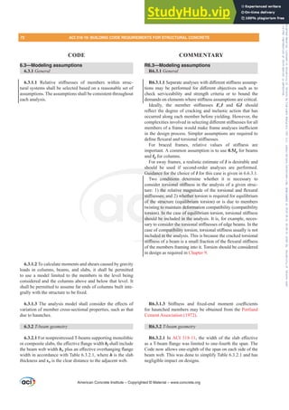 6.3—Modeling assumptions
6.3.1 General
6.3.1.1 5HODWLYH VWL൵QHVVHV RI PHPEHUV ZLWKLQ VWUXF-
tural systems shall be selected based on a reasonable set of
assumptions. The assumptions shall be consistent throughout
each analysis.
6.3.1.2 To calculate moments and shears caused by gravity
loads in columns, beams, and slabs, it shall be permitted
to use a model limited to the members in the level being
considered and the columns above and below that level. It
shall be permitted to assume far ends of columns built inte-
JUDOOZLWKWKHVWUXFWXUHWREH¿[HG
6.3.1.37KHDQDOVLVPRGHOVKDOOFRQVLGHUWKHH൵HFWVRI
variation of member cross-sectional properties, such as that
due to haunches.
6.3.2 7EHDPJHRPHWU
6.3.2.1 For nonprestressed T-beams supporting monolithic
RUFRPSRVLWHVODEVWKHH൵HFWLYHÀDQJHZLGWKbf shall include
the beam web width bwSOXVDQH൵HFWLYHRYHUKDQJLQJÀDQJH
width in accordance with Table 6.3.2.1, where h is the slab
thickness and sw is the clear distance to the adjacent web.
R6.3—Modeling assumptions
R6.3.1 General
R6.3.1.16HSDUDWHDQDOVHVZLWKGL൵HUHQWVWL൵QHVVDVVXPS-
WLRQV PD EH SHUIRUPHG IRU GL൵HUHQW REMHFWLYHV VXFK DV WR
check serviceability and strength criteria or to bound the
GHPDQGVRQHOHPHQWVZKHUHVWL൵QHVVDVVXPSWLRQVDUHFULWLFDO
,GHDOO WKH PHPEHU VWL൵QHVVHV EcI and GJ should
UHÀHFWWKHGHJUHHRIFUDFNLQJDQGLQHODVWLFDFWLRQWKDWKDV
occurred along each member before yielding. However, the
FRPSOH[LWLHVLQYROYHGLQVHOHFWLQJGL൵HUHQWVWL൵QHVVHVIRUDOO
PHPEHUVRIDIUDPHZRXOGPDNHIUDPHDQDOVHVLQH൶FLHQW
in the design process. Simpler assumptions are required to
GH¿QHÀH[XUDODQGWRUVLRQDOVWL൵QHVVHV
)RU EUDFHG IUDPHV UHODWLYH YDOXHV RI VWL൵QHVV DUH
important. A common assumption is to use 0.5Ig for beams
and Ig for columns.
For sway frames, a realistic estimate of I is desirable and
should be used if second-order analyses are performed.
Guidance for the choice of I for this case is given in 6.6.3.1.
Two conditions determine whether it is necessary to
FRQVLGHUWRUVLRQDOVWL൵QHVVLQWKHDQDOVLVRIDJLYHQVWUXF-
WXUH WKHUHODWLYHPDJQLWXGHRIWKHWRUVLRQDODQGÀH[XUDO
VWL൵QHVVHVDQG ZKHWKHUWRUVLRQLVUHTXLUHGIRUHTXLOLEULXP
of the structure (equilibrium torsion) or is due to members
twisting to maintain deformation compatibility (compatibility
WRUVLRQ ,QWKHFDVHRIHTXLOLEULXPWRUVLRQWRUVLRQDOVWL൵QHVV
should be included in the analysis. It is, for example, neces-
VDUWRFRQVLGHUWKHWRUVLRQDOVWL൵QHVVHVRIHGJHEHDPV,QWKH
FDVHRIFRPSDWLELOLWWRUVLRQWRUVLRQDOVWL൵QHVVXVXDOOLVQRW
included in the analysis. This is because the cracked torsional
VWL൵QHVVRIDEHDPLVDVPDOOIUDFWLRQRIWKHÀH[XUDOVWL൵QHVV
of the members framing into it. Torsion should be considered
in design as required in Chapter 9.
R6.3.1.3 6WL൵QHVV DQG ¿[HGHQG PRPHQW FRH൶FLHQWV
for haunched members may be obtained from the Portland
Cement Association (1972).
R6.3.2 7EHDPJHRPHWU
R6.3.2.1 In ACI 318-11WKHZLGWKRIWKHVODEH൵HFWLYH
DVD7EHDPÀDQJHZDVOLPLWHGWRRQHIRXUWKWKHVSDQ7KH
Code now allows one-eighth of the span on each side of the
beam web. This was done to simplify Table 6.3.2.1 and has
negligible impact on designs.
American Concrete Institute – Copyrighted © Material – www.concrete.org
WLYHPDJQLW
ZKHWKHUWR
uilibrium
deformat
RIHTXLOL
d in the a
UWKHWRUVL
PSDWLELOLWW
uded in the an
VWL൵QHVV
should
Guidance for th
o conditions d
VLRQDO VWL൵QH
VWL൵Q
of the
RUVLRQ
shou
HVD
truc
to m
,Q
be in
UWRU
WKH
VV L
V
72 ACI 318-19: BUILDING CODE REQUIREMENTS FOR STRUCTURAL CONCRETE
CODE COMMENTARY
Frs|uljkwhg#pdwhuldo#olfhqvhg#wr#Xqlyhuvlw|#ri#Wrurqwr#e|#Fodulydwh#Dqdo|wlfv#+XV,#OOF/#vxevfulswlrqv1whfkvwuhhw1frp/#grzqordghg#rq#534038064#49=3;=64#.3333#e|##Xqlyhuvlw|#ri#Wrurqwr#Xvhu1
#Qr#ixuwkhu#uhsurgxfwlrq#ru#glvwulexwlrq#lv#shuplwwhg1
 