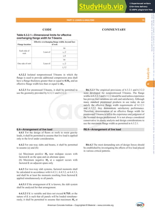 Table 6.3.2.1—Dimensional limits for effective
overhanging flange width for T-beams
Flange location
(൵HFWLYHRYHUKDQJLQJÀDQJHZLGWKEHRQGIDFH
of web
Each side of
web
Least of:
8h
sw
ln
One side of web Least of:
6h
sw
ln
6.3.2.2 Isolated nonprestressed T-beams in which the
ÀDQJHLVXVHGWRSURYLGHDGGLWLRQDOFRPSUHVVLRQDUHDVKDOO
KDYHDÀDQJHWKLFNQHVVJUHDWHUWKDQRUHTXDOWR0.5bw and an
H൵HFWLYHÀDQJHZLGWKOHVVWKDQRUHTXDOWR4bw.
6.3.2.3 For prestressed T-beams, it shall be permitted to
use the geometry provided by 6.3.2.1 and 6.3.2.2.
6.4—Arrangement of live load
6.4.1 )RU WKH GHVLJQ RI ÀRRUV RU URRIV WR UHVLVW JUDYLW
loads, it shall be permitted to assume that live load is applied
only to the level under consideration.
6.4.2 For one-way slabs and beams, it shall be permitted
to assume (a) and (b):
(a) Maximum positive Mu near midspan occurs with
factored L on the span and on alternate spans
(b) Maximum negative Mu at a support occurs with
factored L on adjacent spans only
6.4.3 For two-way slab systems, factored moments shall
be calculated in accordance with 6.4.3.1, 6.4.3.2, or 6.4.3.3,
and shall be at least the moments resulting from factored L
applied simultaneously to all panels.
6.4.3.1 If the arrangement of L is known, the slab system
shall be analyzed for that arrangement.
6.4.3.2 If L is variable and does not exceed 0.75D, or the
nature of L is such that all panels will be loaded simultane-
ously, it shall be permitted to assume that maximum Mu at
R6.3.2.3 The empirical provisions of 6.3.2.1 and 6.3.2.2
ZHUH GHYHORSHG IRU QRQSUHVWUHVVHG 7EHDPV 7KH ÀDQJH
widthsin6.3.2.1and6.3.2.2shouldbeusedunlessexperience
has proven that variations are safe and satisfactory. Although
many standard prestressed products in use today do not
VDWLVI WKH H൵HFWLYH ÀDQJH ZLGWK UHTXLUHPHQWV RI 
and 6.3.2.2, they demonstrate satisfactory performance.
7KHUHIRUH GHWHUPLQDWLRQ RI DQ H൵HFWLYH ÀDQJH ZLGWK IRU
prestressed T-beams is left to the experience and judgment of
the licensed design professional. It is not always considered
conservative in elastic analysis and design considerations to
XVHWKHPD[LPXPÀDQJHZLGWKDVSHUPLWWHGLQ
R6.4—Arrangement of live load
R6.4.2 The most demanding sets of design forces should
EHHVWDEOLVKHGELQYHVWLJDWLQJWKHH൵HFWVRIOLYHORDGSODFHG
in various critical patterns.
American Concrete Institute – Copyrighted © Material – www.concrete.org
prestressed
YH ÀDQJH
demonstr
QDWLRQ RI
s is left to
n profess
elastic a
[LPXPÀDQ
R6 4—A
tted to
3.2.2.
R
ZHUH GHYHORSHG
sin6.3.2.1and6
hat variation
VDWLV
and 6
prestr
the li
WKH
.2.2
UH
sed
nsed
ven t
tand
s ar
ar
PART 2: LOADS  ANALYSIS 73
CODE COMMENTARY
6
Analysis
Frs|uljkwhg#pdwhuldo#olfhqvhg#wr#Xqlyhuvlw|#ri#Wrurqwr#e|#Fodulydwh#Dqdo|wlfv#+XV,#OOF/#vxevfulswlrqv1whfkvwuhhw1frp/#grzqordghg#rq#534038064#49=3;=64#.3333#e|##Xqlyhuvlw|#ri#Wrurqwr#Xvhu1
#Qr#ixuwkhu#uhsurgxfwlrq#ru#glvwulexwlrq#lv#shuplwwhg1
 