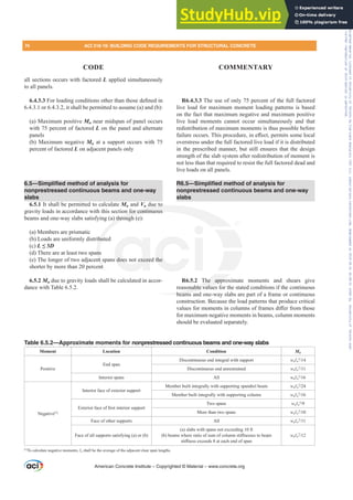 all sections occurs with factored L applied simultaneously
to all panels.
6.4.3.3)RUORDGLQJFRQGLWLRQVRWKHUWKDQWKRVHGH¿QHGLQ
6.4.3.1 or 6.4.3.2, it shall be permitted to assume (a) and (b):
(a) Maximum positive Mu near midspan of panel occurs
with 75 percent of factored L on the panel and alternate
panels
(b) Maximum negative Mu at a support occurs with 75
percent of factored L on adjacent panels only
6.5—Simplified method of analysis for
nonprestressed continuous beams and one-way
slabs
6.5.1 It shall be permitted to calculate Mu and Vu due to
gravity loads in accordance with this section for continuous
beams and one-way slabs satisfying (a) through (e):
(a) Members are prismatic
(b) Loads are uniformly distributed
(c) L”D
(d) There are at least two spans
(e) The longer of two adjacent spans does not exceed the
shorter by more than 20 percent
6.5.2 Mu due to gravity loads shall be calculated in accor-
dance with Table 6.5.2.
R6.4.3.3 The use of only 75 percent of the full factored
live load for maximum moment loading patterns is based
on the fact that maximum negative and maximum positive
live load moments cannot occur simultaneously and that
redistribution of maximum moments is thus possible before
IDLOXUHRFFXUV7KLVSURFHGXUHLQH൵HFWSHUPLWVVRPHORFDO
overstress under the full factored live load if it is distributed
in the prescribed manner, but still ensures that the design
strength of the slab system after redistribution of moment is
not less than that required to resist the full factored dead and
live loads on all panels.
R6.5—Simplified method of analysis for
nonprestressed continuous beams and one-way
slabs
R6.5.2 The approximate moments and shears give
reasonable values for the stated conditions if the continuous
beams and one-way slabs are part of a frame or continuous
construction. Because the load patterns that produce critical
YDOXHVIRUPRPHQWVLQFROXPQVRIIUDPHVGL൵HUIURPWKRVH
for maximum negative moments in beams, column moments
should be evaluated separately.
American Concrete Institute – Copyrighted © Material – www.concrete.org
The appro
nable value
beams a
e to
n for continuous
) through
but
ns
nt
nt
does not excee the
74 ACI 318-19: BUILDING CODE REQUIREMENTS FOR STRUCTURAL CONCRETE
CODE COMMENTARY
Table 6.5.2—Approximate moments for nonprestressed continuous beams and one-way slabs
Moment Location Condition Mu
Positive
End span
Discontinuous end integral with support wuƐn
2

Discontinuous end unrestrained wuƐn
2

Interior spans All wuƐn
2

Negative[1]
Interior face of exterior support
Member built integrally with supporting spandrel beam wuƐn
2

Member built integrally with supporting column wuƐn
2

([WHULRUIDFHRI¿UVWLQWHULRUVXSSRUW
Two spans wuƐn
2

More than two spans wuƐn
2

Face of other supports All wuƐn
2

Face of all supports satisfying (a) or (b)
(a) slabs with spans not exceeding 10 ft
E EHDPVZKHUHUDWLRRIVXPRIFROXPQVWL൵QHVVHVWREHDP
VWL൵QHVVH[FHHGVDWHDFKHQGRIVSDQ
wuƐn
2

[1]
To calculate negative moments, Ɛn shall be the average of the adjacent clear span lengths.
Frs|uljkwhg#pdwhuldo#olfhqvhg#wr#Xqlyhuvlw|#ri#Wrurqwr#e|#Fodulydwh#Dqdo|wlfv#+XV,#OOF/#vxevfulswlrqv1whfkvwuhhw1frp/#grzqordghg#rq#534038064#49=3;=64#.3333#e|##Xqlyhuvlw|#ri#Wrurqwr#Xvhu1
#Qr#ixuwkhu#uhsurgxfwlrq#ru#glvwulexwlrq#lv#shuplwwhg1
 