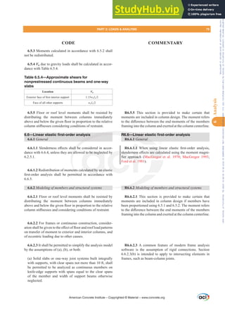 6.5.3 Moments calculated in accordance with 6.5.2 shall
not be redistributed.
6.5.4 Vu due to gravity loads shall be calculated in accor-
dance with Table 6.5.4.
Table 6.5.4—Approximate shears for
nonprestressed continuous beams and one-way
slabs
Location Vu
([WHULRUIDFHRI¿UVWLQWHULRUVXSSRUW 1.15wuƐn
Face of all other supports wuƐn
6.5.5 Floor or roof level moments shall be resisted by
distributing the moment between columns immediately
DERYHDQGEHORZWKHJLYHQÀRRULQSURSRUWLRQWRWKHUHODWLYH
FROXPQVWL൵QHVVHVFRQVLGHULQJFRQGLWLRQVRIUHVWUDLQW
6.6—Linear elastic first-order analysis
6.6.1 General
6.6.1.16OHQGHUQHVVH൵HFWVVKDOOEHFRQVLGHUHGLQDFFRU-
dance with 6.6.4, unless they are allowed to be neglected by
6.2.5.1.
6.6.1.2 Redistribution of moments calculated by an elastic
¿UVWRUGHU DQDOVLV VKDOO EH SHUPLWWHG LQ DFFRUGDQFH ZLWK
6.6.5.
6.6.2 0RGHOLQJRIPHPEHUVDQGVWUXFWXUDOVVWHPV
6.6.2.1 Floor or roof level moments shall be resisted by
distributing the moment between columns immediately
DERYHDQGEHORZWKHJLYHQÀRRULQSURSRUWLRQWRWKHUHODWLYH
FROXPQVWL൵QHVVHVDQGFRQVLGHULQJFRQGLWLRQVRIUHVWUDLQW
6.6.2.2 For frames or continuous construction, consider-
DWLRQVKDOOEHJLYHQWRWKHH൵HFWRIÀRRUDQGURRIORDGSDWWHUQV
on transfer of moment to exterior and interior columns, and
of eccentric loading due to other causes.
6.6.2.3 It shall be permitted to simplify the analysis model
by the assumptions of (a), (b), or both:
(a) Solid slabs or one-way joist systems built integrally
with supports, with clear spans not more than 10 ft, shall
be permitted to be analyzed as continuous members on
knife-edge supports with spans equal to the clear spans
of the member and width of support beams otherwise
neglected.
R6.5.5 This section is provided to make certain that
moments are included in column design. The moment refers
WRWKHGL൵HUHQFHEHWZHHQWKHHQGPRPHQWVRIWKHPHPEHUV
framing into the column and exerted at the column centerline.
R6.6—Linear elastic first-order analysis
R6.6.1 General
R6.6.1.1 :KHQ XVLQJ OLQHDU HODVWLF ¿UVWRUGHU DQDOVLV
VOHQGHUQHVVH൵HFWVDUHFDOFXODWHGXVLQJWKHPRPHQWPDJQL-
¿HU DSSURDFK MacGregor et al. 1970; MacGregor 1993;
Ford et al. 1981).
R6.6.2 0RGHOLQJRIPHPEHUVDQGVWUXFWXUDOVVWHPV
R6.6.2.1 This section is provided to make certain that
moments are included in column design if members have
been proportioned using 6.5.1 and 6.5.2. The moment refers
WRWKHGL൵HUHQFHEHWZHHQWKHHQGPRPHQWVRIWKHPHPEHUV
framing into the column and exerted at the column centerline.
R6.6.2.3 A common feature of modern frame analysis
software is the assumption of rigid connections. Section
6.6.2.3(b) is intended to apply to intersecting elements in
frames, such as beam-column joints.
American Concrete Institute – Copyrighted © Material – www.concrete.org
HQ XVLQJ O
VDUHFDOFX
cGregor e
R6 6
DOOE
e al
ent
WW
R6.6—Linear e
6 1 General
d to be neglecte
culated by an e
y
tic
VOHQ
¿HU DS
QHVV
URDF
al. 1
1.1
PART 2: LOADS  ANALYSIS 75
CODE COMMENTARY
6
Analysis
Frs|uljkwhg#pdwhuldo#olfhqvhg#wr#Xqlyhuvlw|#ri#Wrurqwr#e|#Fodulydwh#Dqdo|wlfv#+XV,#OOF/#vxevfulswlrqv1whfkvwuhhw1frp/#grzqordghg#rq#534038064#49=3;=64#.3333#e|##Xqlyhuvlw|#ri#Wrurqwr#Xvhu1
#Qr#ixuwkhu#uhsurgxfwlrq#ru#glvwulexwlrq#lv#shuplwwhg1
 