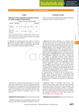Table 6.6.3.1.1(b)—Alternative moments of inertia
for elastic analysis at factored load
Member
Alternative value of I for elastic analysis
Minimum I Maximum
Columns
and walls
0.35Ig 0.80 25 1 0.5
st u u
g
g u o
A M P
I
A P h P
+ − −
⎛ ⎞ ⎛ ⎞
⎜ ⎟ ⎜ ⎟
⎝ ⎠
⎝ ⎠
0.875Ig
%HDPVÀDW
plates, and
ÀDWVODEV
0.25Ig (0.10 25 ) 1.2 0.2 w
g
b
I
d
+ ρ −
⎛ ⎞
⎜ ⎟
⎝ ⎠
0.5Ig
1RWHV)RUFRQWLQXRXVÀH[XUDOPHPEHUVI shall be permitted to be taken as the average
of values obtained for the critical positive and negative moment sections. Pu and Mu
shall be calculated from the load combination under consideration, or the combination
of Pu and Mu that produces the least value of I.
6.6.3.1.2 For factored lateral load analysis, it shall be
permitted to assume I = 0.5Ig for all members or to calculate
IEDPRUHGHWDLOHGDQDOVLVFRQVLGHULQJWKHH൵HFWLYHVWL൵-
ness of all members under the loading conditions.
6.6.3.1.3 For factored lateral load analysis of two-way
slab systems without beams, which are designated as part of
the seismic-force-resisting system, I for slab members shall
EHGH¿QHGEDPRGHOWKDWLVLQVXEVWDQWLDODJUHHPHQWZLWK
results of comprehensive tests and analysis and I of other
frame members shall be in accordance with 6.6.3.1.1 and
6.6.3.1.2.
6.6.3.2 Service load analysis
6.6.3.2.1,PPHGLDWHDQGWLPHGHSHQGHQWGHÀHFWLRQVGXH
to gravity loads shall be calculated in accordance with 24.2.
other than ultimate, Pu and Mu should be replaced with their
appropriate values at the desired load level.
R6.6.3.1.2 7KH ODWHUDO GHÀHFWLRQ RI D VWUXFWXUH XQGHU
IDFWRUHG ODWHUDO ORDGV FDQ EH VXEVWDQWLDOO GL൵HUHQW IURP
that calculated using linear analysis, in part because of the
LQHODVWLFUHVSRQVHRIWKHPHPEHUVDQGWKHGHFUHDVHLQH൵HFWLYH
VWL൵QHVV6HOHFWLRQRIWKHDSSURSULDWHH൵HFWLYHVWL൵QHVVIRU
reinforced concrete frame members has dual purposes: 1)
WRSURYLGHUHDOLVWLFHVWLPDWHVRIODWHUDOGHÀHFWLRQDQG WR
GHWHUPLQHGHÀHFWLRQLPSRVHGDFWLRQVRQWKHJUDYLWVVWHP
of the structure. A detailed nonlinear analysis of the structure
ZRXOGDGHTXDWHOFDSWXUHWKHVHWZRH൵HFWV$VLPSOHZD
WR HVWLPDWH DQ HTXLYDOHQW QRQOLQHDU ODWHUDO GHÀHFWLRQ
XVLQJOLQHDUDQDOVLVLVWRUHGXFHWKHPRGHOHGVWL൵QHVVRI
the concrete members in the structure. The type of lateral
ORDG DQDOVLV D൵HFWV WKH VHOHFWLRQ RI DSSURSULDWH H൵HFWLYH
VWL൵QHVV YDOXHV )RU DQDOVHV ZLWK ZLQG ORDGLQJ ZKHUH
it is desirable to prevent nonlinear action in the structure,
H൵HFWLYHVWL൵QHVVHVUHSUHVHQWDWLYHRISUHLHOGEHKDYLRUPD
be appropriate. For earthquake-induced loading, the level of
nonlinear deformation depends on the intended structural
performance and earthquake recurrence interval.
9DULQJ GHJUHHV RI FRQ¿GHQFH FDQ EH REWDLQHG IURP D
simple linear analysis based on the computational rigor
XVHGWRGH¿QHWKHH൵HFWLYHVWL൵QHVVRIHDFKPHPEHU7KLV
VWL൵QHVVFDQEHEDVHGRQWKHVHFDQWVWL൵QHVVWRDSRLQWDWRU
beyond yield or, if yielding is not expected, to a point before
yield occurs.
R6.6.3.1.3 Analysis of buildings with two-way slab
systems without beams requires that the model represents
the transfer of lateral loads between vertical members. The
PRGHOVKRXOGUHVXOWLQSUHGLFWLRQRIVWL൵QHVVLQVXEVWDQWLDO
agreement with results of comprehensive tests and analysis.
Several acceptable models have been proposed to accomplish
this objective (Vanderbilt and Corley 1983; Hwang and
Moehle 2000; Dovich and Wight 2005).
R6.6.3.2 Service load analysis
American Concrete Institute – Copyrighted © Material – www.concrete.org
FWLRQLPSRV
detailed no
FDSWXUHWK
TXLYDOHQW
LV LVWR U
mbers in t
൵HFWV WK
OXHV )RU
desirable to
H൵HFWLY
LQHODVWL
VWL൵QHVV6HOHFWL
rced concrete f
HDOLVWLF HVWLP
of th
ZRXOG
XVLQJ
the c
ruct
DGHT
PDWH
QHDU
crete
GHU
QHG
DWH
DWH
PART 2: LOADS  ANALYSIS 77
CODE COMMENTARY
6
Analysis
Frs|uljkwhg#pdwhuldo#olfhqvhg#wr#Xqlyhuvlw|#ri#Wrurqwr#e|#Fodulydwh#Dqdo|wlfv#+XV,#OOF/#vxevfulswlrqv1whfkvwuhhw1frp/#grzqordghg#rq#534038064#49=3;=64#.3333#e|##Xqlyhuvlw|#ri#Wrurqwr#Xvhu1
#Qr#ixuwkhu#uhsurgxfwlrq#ru#glvwulexwlrq#lv#shuplwwhg1
 