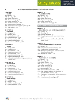 CHAPTER 9
BEAMS
9.1—Scope, p. 127
9.2—General, p. 127
9.3—Design limits, p. 128
9.4—Required strength, p. 130
9.5—Design strength, p. 133
9.6—Reinforcement limits, p. 135
9.7—Reinforcement detailing, p. 139
9.8—Nonprestressed one-way joist systems, p. 150
9.9—Deep beams, p. 152
CHAPTER 10
COLUMNS
10.1—Scope, p. 155
10.2—General, p. 155
10.3—Design limits, p. 155
10.4—Required strength, p. 156
10.5—Design strength, p. 157
10.6—Reinforcement limits, p. 157
10.7—Reinforcement detailing, p. 158
CHAPTER 11
WALLS
11.1—Scope, p. 165
11.2—General, p. 165
11.3—Design limits, p. 166
11.4—Required strength, p. 166
11.5—Design strength, p. 167
11.6—Reinforcement limits, p. 170
11.7—Reinforcement detailing, p. 171
11.8—Alternative method for out-of-plane slender wall
analysis, p. 172
CHAPTER 12
DIAPHRAGMS
12.1—Scope, p. 175
12.2—General, p. 176
12.3—Design limits, p. 177
12.4—Required strength, p. 178
12.5—Design strength, p. 181
12.6—Reinforcement limits, p. 188
12.7—Reinforcement detailing, p. 188
CHAPTER 13
FOUNDATIONS
13.1—Scope, p. 191
13.2—General, p. 193
13.3—Shallow foundations, p. 197
13.4—Deep foundations, p. 199
CHAPTER 14
PLAIN CONCRETE
14.1—Scope, p. 203
14.2—General, p. 204
14.3—Design limits, p. 204
14.4—Required strength, p. 206
14.5—Design strength, p. 207
14.6—Reinforcement detailing, p. 210
PART 4: JOINTS/CONNECTIONS/ANCHORS
CHAPTER 15
BEAM-COLUMN AND SLAB-COLUMN JOINTS
15.1—Scope, p. 211
15.2—General, p. 211
15.3—Detailing of joints, p. 212
15.4—Strength requirements for beam-column joints,
p. 213
²
7UDQVIHURIFROXPQD[LDOIRUFHWKURXJKWKHÀRRU
system, p. 214
CHAPTER 16
CONNECTIONS BETWEEN MEMBERS
16.1—Scope, p. 217
16.2—Connections of precast members, p. 217
16.3—Connections to foundations, p. 222
16.4—Horizontal shear transfer in composite concrete
ÀH[XUDOPHPEHUVS
16.5—Brackets and corbels, p. 227
CHAPTER 17
ANCHORING TO CONCRETE
17.1—Scope, p. 233
17.2—General, p. 234
17.3—Design Limits, p. 235
17.4—Required strength, p. 236
17.5—Design strength, p. 236
17.6—Tensile strength, p. 246
17.7—Shear strength, p. 261
17.8—Tension and shear interaction, p. 270
17.9—Edge distances, spacings, and thicknesses to
preclude splitting failure, p. 270
17.10—Earthquake-resistant anchor design requirements,
p. 272
17.11—Attachments with shear lugs, p. 277
American Concrete Institute – Copyrighted © Material – www.concrete.org
6 ACI 318-19: BUILDING CODE REQUIREMENTS FOR STRUCTURAL CONCRETE
 