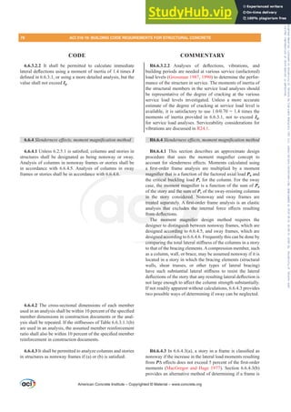 6.6.3.2.2 It shall be permitted to calculate immediate
ODWHUDOGHÀHFWLRQVXVLQJDPRPHQWRILQHUWLDRIWLPHVI
GH¿QHGLQRUXVLQJDPRUHGHWDLOHGDQDOVLVEXWWKH
value shall not exceed Ig.
6.6.4 6OHQGHUQHVVHৼHFWVPRPHQWPDJQL¿FDWLRQPHWKRG
6.6.4.18QOHVVLVVDWLV¿HGFROXPQVDQGVWRULHVLQ
structures shall be designated as being nonsway or sway.
Analysis of columns in nonsway frames or stories shall be
in accordance with 6.6.4.5. Analysis of columns in sway
frames or stories shall be in accordance with 6.6.4.6.
6.6.4.2 The cross-sectional dimensions of each member
XVHGLQDQDQDOVLVVKDOOEHZLWKLQSHUFHQWRIWKHVSHFL¿HG
member dimensions in construction documents or the anal-
VLVVKDOOEHUHSHDWHG,IWKHVWL൵QHVVHVRI7DEOH E 
are used in an analysis, the assumed member reinforcement
UDWLRVKDOODOVREHZLWKLQSHUFHQWRIWKHVSHFL¿HGPHPEHU
reinforcement in construction documents.
6.6.4.3 It shall be permitted to analyze columns and stories
LQVWUXFWXUHVDVQRQVZDIUDPHVLI D RU E LVVDWLV¿HG
R6.6.3.2.2 $QDOVHV RI GHÀHFWLRQV YLEUDWLRQV DQG
building periods are needed at various service (unfactored)
load levels (Grossman 1987, 1990) to determine the perfor-
mance of the structure in service. The moments of inertia of
the structural members in the service load analyses should
be representative of the degree of cracking at the various
service load levels investigated. Unless a more accurate
estimate of the degree of cracking at service load level is
DYDLODEOHLWLVVDWLVIDFWRUWRXVH WLPHVWKH
moments of inertia provided in 6.6.3.1, not to exceed Ig,
for service load analyses. Serviceability considerations for
vibrations are discussed in R24.1.
R6.6.4 6OHQGHUQHVVHৼHFWVPRPHQWPDJQL¿FDWLRQPHWKRG
R6.6.4.1 This section describes an approximate design
SURFHGXUH WKDW XVHV WKH PRPHQW PDJQL¿HU FRQFHSW WR
DFFRXQWIRUVOHQGHUQHVVH൵HFWV0RPHQWVFDOFXODWHGXVLQJ
D ¿UVWRUGHU IUDPH DQDOVLV DUH PXOWLSOLHG E D PRPHQW
PDJQL¿HUWKDWLVDIXQFWLRQRIWKHIDFWRUHGD[LDOORDGPu and
the critical buckling load Pc for the column. For the sway
FDVHWKHPRPHQWPDJQL¿HULVDIXQFWLRQRIWKHVXPRIPu
of the story and the sum of Pc of the sway-resisting columns
in the story considered. Nonsway and sway frames are
WUHDWHGVHSDUDWHO$¿UVWRUGHUIUDPHDQDOVLVLVDQHODVWLF
DQDOVLV WKDW H[FOXGHV WKH LQWHUQDO IRUFH H൵HFWV UHVXOWLQJ
IURPGHÀHFWLRQV
7KH PRPHQW PDJQL¿HU GHVLJQ PHWKRG UHTXLUHV WKH
designer to distinguish between nonsway frames, which are
designed according to 6.6.4.5, and sway frames, which are
designed according to 6.6.4.6. Frequently this can be done by
FRPSDULQJWKHWRWDOODWHUDOVWL൵QHVVRIWKHFROXPQVLQDVWRU
to that of the bracing elements. A compression member, such
as a column, wall, or brace, may be assumed nonsway if it is
located in a story in which the bracing elements (structural
walls, shear trusses, or other types of lateral bracing)
KDYH VXFK VXEVWDQWLDO ODWHUDO VWL൵QHVV WR UHVLVW WKH ODWHUDO
GHÀHFWLRQVRIWKHVWRUWKDWDQUHVXOWLQJODWHUDOGHÀHFWLRQLV
QRWODUJHHQRXJKWRD൵HFWWKHFROXPQVWUHQJWKVXEVWDQWLDOO
If not readily apparent without calculations, 6.6.4.3 provides
two possible ways of determining if sway can be neglected.
R6.6.4.3,Q D DVWRULQDIUDPHLVFODVVL¿HGDV
nonsway if the increase in the lateral load moments resulting
from P¨H൵HFWVGRHVQRWH[FHHGSHUFHQWRIWKH¿UVWRUGHU
moments (MacGregor and Hage 1977). Section 6.6.4.3(b)
provides an alternative method of determining if a frame is
American Concrete Institute – Copyrighted © Material – www.concrete.org
the sum of
idered. N
$¿UVWRUG
GHV WKH L
PDJQL¿HU
tinguish b
ccording to
gned accordi
FRPSDU
n sway
6.6.4.6.
D ¿
PDJQL¿HUWKDWLV
itical buckling
RPHQW PDJQ
in t
WUHDWHG
URPG
7K
story
VHSD
WKD
ÀHF
PRP
HP
tory
¿HU
¿H
78 ACI 318-19: BUILDING CODE REQUIREMENTS FOR STRUCTURAL CONCRETE
CODE COMMENTARY
Frs|uljkwhg#pdwhuldo#olfhqvhg#wr#Xqlyhuvlw|#ri#Wrurqwr#e|#Fodulydwh#Dqdo|wlfv#+XV,#OOF/#vxevfulswlrqv1whfkvwuhhw1frp/#grzqordghg#rq#534038064#49=3;=64#.3333#e|##Xqlyhuvlw|#ri#Wrurqwr#Xvhu1
#Qr#ixuwkhu#uhsurgxfwlrq#ru#glvwulexwlrq#lv#shuplwwhg1
 