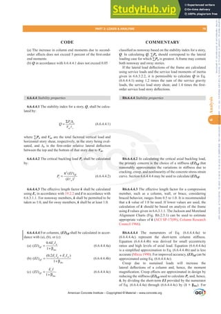 (a) The increase in column end moments due to second-
RUGHUH൵HFWVGRHVQRWH[FHHGSHUFHQWRIWKH¿UVWRUGHU
end moments
(b) Q in accordance with 6.6.4.4.1 does not exceed 0.05
6.6.4.4 Stability properties
6.6.4.4.1 The stability index for a story, Q, shall be calcu-
lated by:
u o
us c
P
Q
V
Σ Δ
=
A
(6.6.4.4.1)
where ™Pu and Vus are the total factored vertical load and
horizontal story shear, respectively, in the story being eval-
uated, and ¨o LV WKH ¿UVWRUGHU UHODWLYH ODWHUDO GHÀHFWLRQ
between the top and the bottom of that story due to Vus.
6.6.4.4.2 The critical buckling load Pc shall be calculated
by:
2
2
( )
( )
eff
c
u
EI
P
k
π
=
A
(6.6.4.4.2)
6.6.4.4.37KHH൵HFWLYHOHQJWKIDFWRUk shall be calculated
using Ec in accordance with 19.2.2 and I in accordance with
6.6.3.1.1. For nonsway members, k shall be permitted to be
taken as 1.0, and for sway members, k shall be at least 1.0.
6.6.4.4.4 For columns, (EI)Hৼ shall be calculated in accor-
dance with (a), (b), or (c):
(a)
0.4
( )
1
c g
eff
dns
E I
EI =
+ β
(6.6.4.4.4a)
(b)
(0.2 )
( )
1
c g s se
eff
dns
E I E I
EI
+
=
+ β
(6.6.4.4.4b)
(c) ( )
1
c
eff
dns
E I
EI =
+ β
(6.6.4.4.4c)
FODVVL¿HGDVQRQVZDEDVHGRQWKHVWDELOLWLQGH[IRUDVWRU
Q. In calculating Q, ™Pu should correspond to the lateral
loading case for which ™Pu is greatest. A frame may contain
both nonsway and sway stories.
,IWKHODWHUDOORDGGHÀHFWLRQVRIWKHIUDPHDUHFDOFXODWHG
using service loads and the service load moments of inertia
given in 6.6.3.2.2, it is permissible to calculate Q in Eq.
(6.6.4.4.1) using 1.2 times the sum of the service gravity
ORDGVWKHVHUYLFHORDGVWRUVKHDUDQGWLPHVWKH¿UVW
RUGHUVHUYLFHORDGVWRUGHÀHFWLRQV
R6.6.4.4 Stability properties
R6.6.4.4.2 In calculating the critical axial buckling load,
WKHSULPDUFRQFHUQLVWKHFKRLFHRIDVWL൵QHVV(EI)Hৼ that
UHDVRQDEO DSSUR[LPDWHV WKH YDULDWLRQV LQ VWL൵QHVV GXH WR
cracking, creep, and nonlinearity of the concrete stress-strain
curve. Section 6.6.4.4.4 may be used to calculate (EI)Hৼ.
R6.6.4.4.37KHH൵HFWLYHOHQJWKIDFWRUIRUDFRPSUHVVLRQ
member, such as a column, wall, or brace, considering
braced behavior, ranges from 0.5 to 1.0. It is recommended
that a k value of 1.0 be used. If lower values are used, the
calculation of k should be based on analysis of the frame
using I values given in 6.6.3.1.1. The Jackson and Moreland
Alignment Charts (Fig. R6.2.5.1) can be used to estimate
appropriate values of k (ACI SP-17(09); Column Research
Council 1966).
R6.6.4.4.4 The numerators of Eq. (6.6.4.4.4a) to
F  UHSUHVHQW WKH VKRUWWHUP FROXPQ VWL൵QHVV
Equation (6.6.4.4.4b) was derived for small eccentricity
ratios and high levels of axial load. Equation (6.6.4.4.4a)
LVDVLPSOL¿HGDSSUR[LPDWLRQWR(T E DQGLVOHVV
accurate (Mirza 1990). For improved accuracy, (EI)Hৼ can be
approximated using Eq. (6.6.4.4.4c).
Creep due to sustained loads will increase the
ODWHUDO GHÀHFWLRQV RI D FROXPQ DQG KHQFH WKH PRPHQW
PDJQL¿FDWLRQUHHSH൵HFWVDUHDSSUR[LPDWHGLQGHVLJQE
UHGXFLQJWKHVWL൵QHVV(EI)Hৼ used to calculate Pc and, hence,
į, by dividing the short-term EI provided by the numerator
of Eq. (6.6.4.4.4a) through (6.6.4.4.4c) by (  ȕdns). For
American Concrete Institute – Copyrighted © Material – www.concrete.org
culating t
QLVWKHF
[LPDWHV W
, and non
ion 6.6.4.4
red verti
, in th
UHOD
of
g
ory due to Vus
V
V
Pc
P
P shall be calcu ated
WKHSU
UHDVR
4.4.
PDU
EO
PART 2: LOADS  ANALYSIS 79
CODE COMMENTARY
6
Analysis
Frs|uljkwhg#pdwhuldo#olfhqvhg#wr#Xqlyhuvlw|#ri#Wrurqwr#e|#Fodulydwh#Dqdo|wlfv#+XV,#OOF/#vxevfulswlrqv1whfkvwuhhw1frp/#grzqordghg#rq#534038064#49=3;=64#.3333#e|##Xqlyhuvlw|#ri#Wrurqwr#Xvhu1
#Qr#ixuwkhu#uhsurgxfwlrq#ru#glvwulexwlrq#lv#shuplwwhg1
 