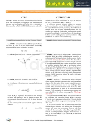 where ȕdns shall be the ratio of maximum factored sustained
axial load to maximum factored axial load associated with
the same load combination and I in Eq. (6.6.4.4.4c) is calcu-
lated according to Table 6.6.3.1.1(b) for columns and walls.
6.6.4.5 0RPHQWPDJQL¿FDWLRQPHWKRG1RQVZDIUDPHV
6.6.4.5.1 The factored moment used for design of columns
and walls, McVKDOOEHWKH¿UVWRUGHUIDFWRUHGPRPHQWM2
DPSOL¿HGIRUWKHH൵HFWVRIPHPEHUFXUYDWXUH
Mc įM2 (6.6.4.5.1)
6.6.4.5.20DJQL¿FDWLRQIDFWRUįVKDOOEHFDOFXODWHGE
1.0
1
0.75
P
u
c
C
P
P
δ = ≥
−
(6.6.4.5.2)
6.6.4.5.3 Cm shall be in accordance with (a) or (b):
(a) For columns without transverse loads applied between
supports
1
2
0.6 0.4
P
M
C
M
= − (6.6.4.5.3a)
where M1/M2 is negative if the column is bent in single
curvature, and positive if bent in double curvature. M1
corresponds to the end moment with the lesser absolute
value.
(b) For columns with transverse loads applied between
supports.
CP = 1.0 (6.6.4.5.3b)
VLPSOL¿FDWLRQLWFDQEHDVVXPHGWKDWȕdns = 0.6. In this case,
Eq. (6.6.4.4.4a) becomes (EI)Hৼ = 0.25EcIg.
In reinforced concrete columns subject to sustained
loads, creep transfers some of the load from the concrete to
the longitudinal reinforcement, increasing the reinforcement
stresses. In the case of lightly reinforced columns, this load
transfer may cause the compression reinforcement to yield
SUHPDWXUHOUHVXOWLQJLQDORVVLQWKHH൵HFWLYHEI.Accordingly,
both the concrete and longitudinal reinforcement terms in Eq.
(6.6.4.4.4b) are reduced to account for creep.
R6.6.4.5 0RPHQWPDJQL¿FDWLRQPHWKRG1RQVZDIUDPHV
R6.6.4.5.27KHIDFWRULQ(T  LVWKHVWL൵QHVV
reduction factor ࢥK, which is based on the probability of
understrength of a single isolated slender column. Studies
reported in Mirza et al. (1987) LQGLFDWH WKDW WKH VWL൵QHVV
reduction factor ࢥK and the cross-sectional strength reduction
ࢥ factors do not have the same values. These studies suggest
WKH VWL൵QHVV UHGXFWLRQ IDFWRU ࢥK for an isolated column
should be 0.75 for both tied and spiral columns. In the case of
DPXOWLVWRUIUDPHWKHFROXPQDQGIUDPHGHÀHFWLRQVGHSHQG
on the average concrete strength, which is higher than the
strength of the concrete in the critical single understrength
column. For this reason, the value of ࢥK implicit in I values
in 6.6.3.1.1 is 0.875.
R6.6.4.5.3 The factor Cm is a correction factor relating the
actual moment diagram to an equivalent uniform moment
GLDJUDP7KHGHULYDWLRQRIWKHPRPHQWPDJQL¿HUDVVXPHV
that the maximum moment is at or near midheight of the
column. If the maximum moment occurs at one end of the
column, design should be based on an equivalent uniform
moment CmM2 that leads to the same maximum moment at or
QHDUPLGKHLJKWRIWKHFROXPQZKHQPDJQL¿HG MacGregor
et al. 1970).
The sign convention for M1/M2 has been updated to follow
the right hand rule convention; hence, M1/M2 is negative
if bent in single curvature and positive if bent in double
FXUYDWXUH7KLVUHÀHFWVDVLJQFRQYHQWLRQFKDQJHIURPWKH
2011 Code.
In the case of columns that are subjected to transverse
loading between supports, it is possible that the maximum
moment will occur at a section away from the end of the
member. If this occurs, the value of the largest calculated
moment occurring anywhere along the member should be
used for the value of M2 in Eq. (6.6.4.5.1). Cm is to be taken
as 1.0 for this case.
American Concrete Institute – Copyrighted © Material – www.concrete.org
za et al. (
and the cr
ve the sam
LRQ IDFWR
oth tied a
HWKHFROX
concrete
the concr
mn. For this
in 6 6 3
DOFXODWHGE
c
P
≥
R6.6.4.5.27K
tion factor ࢥK,
h of a sing
redu
ࢥ fact
should
DPX
on fa
s do
൵QHV
be 0.
WRU
reng
d in
e is
i
80 ACI 318-19: BUILDING CODE REQUIREMENTS FOR STRUCTURAL CONCRETE
CODE COMMENTARY
Frs|uljkwhg#pdwhuldo#olfhqvhg#wr#Xqlyhuvlw|#ri#Wrurqwr#e|#Fodulydwh#Dqdo|wlfv#+XV,#OOF/#vxevfulswlrqv1whfkvwuhhw1frp/#grzqordghg#rq#534038064#49=3;=64#.3333#e|##Xqlyhuvlw|#ri#Wrurqwr#Xvhu1
#Qr#ixuwkhu#uhsurgxfwlrq#ru#glvwulexwlrq#lv#shuplwwhg1
 