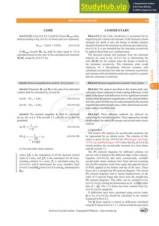 6.6.4.5.4 M2 in Eq. (6.6.4.5.1) shall be at least M2,min calcu-
lated according to Eq. (6.6.4.5.4) about each axis separately.
M2PLQ = Pu(0.6 + 0.03h) (6.6.4.5.4)
If M2,min exceeds M2, Cm shall be taken equal to 1.0 or
calculated based on the ratio of the calculated end moments
M1/M2, using Eq. (6.6.4.5.3a).
6.6.4.6 0RPHQWPDJQL¿FDWLRQPHWKRG6ZDIUDPHV
6.6.4.6.1 Moments M1 and M2 at the ends of an individual
column shall be calculated by (a) and (b).
(a) M1 = M1nsįsM1s (6.6.4.6.1a)
(b) M2 = M2nsįsM2s (6.6.4.6.1b)
6.6.4.6.2 7KH PRPHQW PDJQL¿HU įs shall be calculated
by (a), (b), or (c). If įs exceeds 1.5, only (b) or (c) shall be
permitted:
(a)
1
1
1
s
Q
δ = ≥
−
(6.6.4.6.2a)
(b) 1
1
1
0.75
s
u
c
P
P
δ = ≥
Σ
−
Σ
(6.6.4.6.2b)
(c) Second-order elastic analysis
where ™Pu is the summation of all the factored vertical
loads in a story and ™Pc is the summation for all sway-
resisting columns in a story. Pc is calculated using Eq.
(6.6.4.4.2) with k determined for sway members from
6.6.4.4.3 and (EI)HৼIURPZLWKȕds substituted for
ȕdns.
R6.6.4.5.4 In the Code, slenderness is accounted for by
magnifying the column end moments. If the factored column
moments are small or zero, the design of slender columns
should be based on the minimum eccentricity provided in Eq.
(6.6.4.5.4). It is not intended that the minimum eccentricity
be applied about both axes simultaneously.
The factored column end moments from the structural
analysis are used in Eq. (6.6.4.5.3a) in determining the
ratio M1/M2 for the column when the design is based on
the minimum eccentricity. This eliminates what would
otherwise be a discontinuity between columns with
calculated eccentricities less than the minimum eccentricity
and columns with calculated eccentricities equal to or greater
than the minimum eccentricity.
R6.6.4.6 0RPHQWPDJQL¿FDWLRQPHWKRG6ZDIUDPHV
R6.6.4.6.1 The analysis described in this section deals only
ZLWKSODQHIUDPHVVXEMHFWHGWRORDGVFDXVLQJGHÀHFWLRQVLQWKDW
SODQH,IWKHODWHUDOORDGGHÀHFWLRQVLQYROYHVLJQL¿FDQWWRUVLRQDO
GLVSODFHPHQWWKHPRPHQWPDJQL¿FDWLRQLQWKHFROXPQVIDUWKHVW
from the center of twist may be underestimated by the moment
PDJQL¿HUSURFHGXUH,QVXFKFDVHVDWKUHHGLPHQVLRQDOVHFRQG
order analysis should be used.
R6.6.4.6.2 7KUHH GL൵HUHQW PHWKRGV DUH DOORZHG IRU
FDOFXODWLQJWKHPRPHQWPDJQL¿HU7KHVHDSSURDFKHVLQFOXGH
the Q method, the sum of P concept, and second-order elastic
analysis.
(a) Q method:
The iterative P¨ analysis for second-order moments can
EH UHSUHVHQWHG E DQ LQ¿QLWH VHULHV 7KH VROXWLRQ RI WKLV
series is given by Eq. (6.6.4.6.2a) (MacGregor and Hage
1977). Lai and MacGregor (1983) show that Eq. (6.6.4.6.2a)
closely predicts the second-order moments in a sway frame
until įs exceeds 1.5.
The P¨ PRPHQW GLDJUDPV IRU GHÀHFWHG FROXPQV DUH
FXUYHGZLWK¨UHODWHGWRWKHGHÀHFWHGVKDSHRIWKHFROXPQV
Equation (6.6.4.6.2a) and most commercially available
second-order frame analyses have been derived assuming
that the P¨ moments result from equal and opposite forces
of P¨Ɛc applied at the bottom and top of the story. These
forces give a straight-line P¨ moment diagram. The curved
P¨ moment diagrams lead to lateral displacements on the
order of 15 percent larger than those from the straight-line
P¨ PRPHQW GLDJUDPV7KLV H൵HFW FDQ EH LQFOXGHG LQ (T
(6.6.4.6.2a) by writing the denominator as (1 – 1.15Q) rather
than (1 – Q). The 1.15 factor has been omitted from Eq.
(6.6.4.6.2a) for simplicity.
,I GHÀHFWLRQV KDYH EHHQ FDOFXODWHG XVLQJ VHUYLFH ORDGV
Q in Eq. (6.6.4.6.2a) should be calculated in the manner
explained in R6.6.4.3.
The QIDFWRUDQDOVLVLVEDVHGRQGHÀHFWLRQVFDOFXODWHG
usingtheIvaluesfrom6.6.3.1.1,whichincludetheequivalent
American Concrete Institute – Copyrighted © Material – www.concrete.org
XUH,QVXFK
ld be used
 GL൵HUH
PHQWPDJ
sum of P
P
) Q method:
The i
QL¿
1
ZLWKSO
SODQH,IWKHODWHUD
FHPHQWWKHPRP
ter of twist m
s shall be calcu
nly (b) or (c) sha
ated
be
orde
FDOFXO
the Q
alys
4.6.
LQJ
etho
e cen
HUSUR
ay b
y
PART 2: LOADS  ANALYSIS 81
CODE COMMENTARY
6
Analysis
Frs|uljkwhg#pdwhuldo#olfhqvhg#wr#Xqlyhuvlw|#ri#Wrurqwr#e|#Fodulydwh#Dqdo|wlfv#+XV,#OOF/#vxevfulswlrqv1whfkvwuhhw1frp/#grzqordghg#rq#534038064#49=3;=64#.3333#e|##Xqlyhuvlw|#ri#Wrurqwr#Xvhu1
#Qr#ixuwkhu#uhsurgxfwlrq#ru#glvwulexwlrq#lv#shuplwwhg1
 