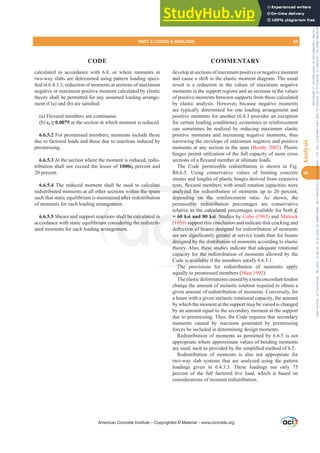 calculated in accordance with 6.8, or where moments in
two-way slabs are determined using pattern loading speci-
¿HGLQUHGXFWLRQRIPRPHQWVDWVHFWLRQVRIPD[LPXP
negative or maximum positive moment calculated by elastic
theory shall be permitted for any assumed loading arrange-
PHQWLI D DQG E DUHVDWLV¿HG
(a) Flexural members are continuous
(b) İt• at the section at which moment is reduced
6.6.5.2 For prestressed members, moments include those
due to factored loads and those due to reactions induced by
prestressing.
6.6.5.3 At the section where the moment is reduced, redis-
tribution shall not exceed the lesser of İt percent and
20 percent.
6.6.5.4 The reduced moment shall be used to calculate
redistributed moments at all other sections within the spans
such that static equilibrium is maintained after redistribution
of moments for each loading arrangement.
6.6.5.5 Shears and support reactions shall be calculated in
accordance with static equilibrium considering the redistrib-
uted moments for each loading arrangement.
develop at sections of maximum positive or negative moment
and cause a shift in the elastic moment diagram. The usual
result is a reduction in the values of maximum negative
moments in the support regions and an increase in the values
of positive moments between supports from those calculated
by elastic analysis. However, because negative moments
are typically determined for one loading arrangement and
positive moments for another (6.4.3 provides an exception
for certain loading conditions), economies in reinforcement
can sometimes be realized by reducing maximum elastic
positive moments and increasing negative moments, thus
narrowing the envelope of maximum negative and positive
moments at any section in the span (Bondy 2003). Plastic
hinges permit utilization of the full capacity of more cross
VHFWLRQVRIDÀH[XUDOPHPEHUDWXOWLPDWHORDGV
The Code permissible redistribution is shown in Fig.
R6.6.5. Using conservative values of limiting concrete
strains and lengths of plastic hinges derived from extensive
WHVWVÀH[XUDOPHPEHUVZLWKVPDOOURWDWLRQFDSDFLWLHVZHUH
analyzed for redistribution of moments up to 20 percent,
depending on the reinforcement ratio. As shown, the
permissible redistribution percentages are conservative
relative to the calculated percentages available for both fy
= 60 ksi and 80 ksi. Studies by Cohn (1965) and Mattock
(1959) support this conclusion and indicate that cracking and
GHÀHFWLRQRIEHDPVGHVLJQHGIRUUHGLVWULEXWLRQRIPRPHQWV
DUHQRWVLJQL¿FDQWOJUHDWHUDWVHUYLFHORDGVWKDQIRUEHDPV
designed by the distribution of moments according to elastic
theory. Also, these studies indicate that adequate rotational
capacity for the redistribution of moments allowed by the
Code is available if the members satisfy 6.6.5.1.
The provisions for redistribution of moments apply
equally to prestressed members (Mast 1992).
Theelasticdeformationscausedbyanonconcordanttendon
change the amount of inelastic rotation required to obtain a
given amount of redistribution of moments. Conversely, for
a beam with a given inelastic rotational capacity, the amount
by which the moment at the support may be varied is changed
by an amount equal to the secondary moment at the support
due to prestressing. Thus, the Code requires that secondary
moments caused by reactions generated by prestressing
forces be included in determining design moments.
Redistribution of moments as permitted by 6.6.5 is not
appropriate where approximate values of bending moments
DUHXVHGVXFKDVSURYLGHGEWKHVLPSOL¿HGPHWKRGRI.
Redistribution of moments is also not appropriate for
two-way slab systems that are analyzed using the pattern
loadings given in 6.4.3.3. These loadings use only 75
percent of the full factored live load, which is based on
considerations of moment redistribution.
American Concrete Institute – Copyrighted © Material – www.concrete.org
calculated p
ksi. Studie
conclusio
GHVLJQHG
JUHDWHU
istribution
hese stud
or the redis
de is available
The
late
within the spans
ed after r
gemen
acti
um
ar
WHVWVÀ
analyzed for red
ding on the r
redistributi
hall be calculat
sidering the redi
men
n
rib-
= 6
(1959
DUHQR
desig
i an
upp
RQR
VLJQ
d by
ible
to t
on
n
PART 2: LOADS  ANALYSIS 83
CODE COMMENTARY
6
Analysis
Frs|uljkwhg#pdwhuldo#olfhqvhg#wr#Xqlyhuvlw|#ri#Wrurqwr#e|#Fodulydwh#Dqdo|wlfv#+XV,#OOF/#vxevfulswlrqv1whfkvwuhhw1frp/#grzqordghg#rq#534038064#49=3;=64#.3333#e|##Xqlyhuvlw|#ri#Wrurqwr#Xvhu1
#Qr#ixuwkhu#uhsurgxfwlrq#ru#glvwulexwlrq#lv#shuplwwhg1
 