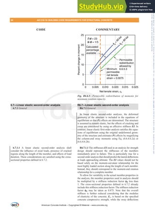 6.7—Linear elastic second-order analysis
6.7.1 General
6.7.1.1 A linear elastic second-order analysis shall
FRQVLGHUWKHLQÀXHQFHRID[LDOORDGVSUHVHQFHRIFUDFNHG
UHJLRQVDORQJWKHOHQJWKRIWKHPHPEHUDQGH൵HFWVRIORDG
GXUDWLRQ7KHVHFRQVLGHUDWLRQVDUHVDWLV¿HGXVLQJWKHFURVV
VHFWLRQDOSURSHUWLHVGH¿QHGLQ
Percent
change
in
moment
Net tensile strain, εt
0.020
0 0.005 0.010 0.015 0.025
0
5
10
15
20
25
Calculated
percentage
available
f
y
=
8
0
k
s
i
Permissible
redistribution
allowed by
6.6.5.3
Minimum
permissible
net tensile
strain = 0.0075
f
y
=
6
0
k
s
i
ℓ/d = 23
b/d = 1/5
Fig. R6.6.5²3HUPLVVLEOH UHGLVWULEXWLRQ RI PRPHQWV IRU
PLQLPXPURWDWLRQFDSDFLW
R6.7—Linear elastic second-order analysis
R6.7.1 General
In linear elastic second-order analyses, the deformed
geometry of the structure is included in the equations of
equilibrium so that P¨H൵HFWVDUHGHWHUPLQHG7KHVWUXFWXUH
LVDVVXPHGWRUHPDLQHODVWLFEXWWKHH൵HFWVRIFUDFNLQJDQG
FUHHSDUHFRQVLGHUHGEXVLQJDQH൵HFWLYHVWL൵QHVVEI. In
FRQWUDVWOLQHDUHODVWLF¿UVWRUGHUDQDOVLVVDWLV¿HVWKHHTXD-
tions of equilibrium using the original undeformed geom-
etry of the structure and estimates P¨H൵HFWVEPDJQLILQJ
the column-end sway moments using Eq. (6.6.4.6.2a) or
(6.6.4.6.2b).
R6.7.1.17KHVWL൵QHVVHVEI used in an analysis for strength
GHVLJQ VKRXOG UHSUHVHQW WKH VWL൵QHVVHV RI WKH PHPEHUV
immediately prior to failure. This is particularly true for a
VHFRQGRUGHUDQDOVLVWKDWVKRXOGSUHGLFWWKHODWHUDOGHÀHFWLRQV
at loads approaching ultimate. The EI values should not be
based solely on the moment-curvature relationship for the
most highly loaded section along the length of each member.
Instead, they should correspond to the moment-end rotation
relationship for a complete member.
To allow for variability in the actual member properties in
the analysis, the member properties used in analysis should
EH PXOWLSOLHG E D VWL൵QHVV UHGXFWLRQ IDFWRU ࢥK less than
 7KH FURVVVHFWLRQDO SURSHUWLHV GH¿QHG LQ  DOUHDG
LQFOXGHWKLVVWL൵QHVVUHGXFWLRQIDFWRU7KHVWL൵QHVVUHGXFWLRQ
factor ࢥK may be taken as 0.875. Note that the overall
VWL൵QHVV LV IXUWKHU UHGXFHG FRQVLGHULQJ WKDW WKH PRGXOXV
of elasticity of the concrete, EcLVEDVHGRQWKHVSHFL¿HG
FRQFUHWHFRPSUHVVLYHVWUHQJWKZKLOHWKHVZDGHÀHFWLRQV
American Concrete Institute – Copyrighted © Material – www.concrete.org
astic sec
second-
structure
that P¨
P
P H
WRUHPDLQ
SDUHFRQVLG
FRQWUDVW
-or
R6.6.5²3HUPL
5
5
WDWLRQ FDSD
nalysis R6.
R6.
In
geom
Lin
1 G
near
ry o
PUR LW
W
84 ACI 318-19: BUILDING CODE REQUIREMENTS FOR STRUCTURAL CONCRETE
CODE COMMENTARY
Frs|uljkwhg#pdwhuldo#olfhqvhg#wr#Xqlyhuvlw|#ri#Wrurqwr#e|#Fodulydwh#Dqdo|wlfv#+XV,#OOF/#vxevfulswlrqv1whfkvwuhhw1frp/#grzqordghg#rq#534038064#49=3;=64#.3333#e|##Xqlyhuvlw|#ri#Wrurqwr#Xvhu1
#Qr#ixuwkhu#uhsurgxfwlrq#ru#glvwulexwlrq#lv#shuplwwhg1
 