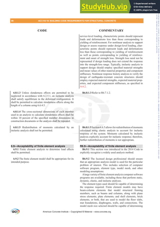 service-level loading, characteristic points should represent
loads and deformations less than those corresponding to
yielding of reinforcement. For nonlinear analysis to support
design or assess response under design-level loading, char-
acteristic points should represent loads and deformations
less than those corresponding to yielding of reinforcement
as well as points corresponding to yielding of reinforce-
ment and onset of strength loss. Strength loss need not be
represented if design loading does not extend the response
into the strength-loss range. Typically, inelastic analysis to
VXSSRUWGHVLJQVKRXOGHPSORVSHFL¿HGPDWHULDOVWUHQJWKV
and mean values of other material properties and component
VWL൵QHVVHV1RQOLQHDUUHVSRQVHKLVWRUDQDOVLVWRYHULIWKH
design of earthquake-resistant concrete structures should
employ expected material strengths, expected material prop-
HUWLHVDQGH[SHFWHGFRPSRQHQWVWL൵QHVVHVDVVSHFL¿HGLQ
A.6.2.
R6.8.1.3 Refer to R6.7.1.2.
R6.8.1.5Section6.6.5allowsforredistributionofmoments
calculated using elastic analysis to account for inelastic
response of the system. Moments calculated by inelastic
analysis explicitly account for inelastic response; therefore,
further redistribution of moments is not appropriate.
R6.9—Acceptability of finite element analysis
R6.9.1 This section was introduced in the 2014 Code to
explicitly recognize a widely used analysis method.
R6.9.2 The licensed design professional should ensure
that an appropriate analysis model is used for the particular
problem of interest. This includes selection of computer
software program, element type, model mesh, and other
modeling assumptions.
$ODUJHYDULHWRI¿QLWHHOHPHQWDQDOVLVFRPSXWHUVRIWZDUH
programs are available, including those that perform static,
dynamic, elastic, and inelastic analyses.
The element types used should be capable of determining
the response required. Finite element models may have
beam-column elements that model structural framing
members, such as beams and columns, along with plane
stress elements; plate elements; and shell elements, brick
HOHPHQWV RU ERWK WKDW DUH XVHG WR PRGHO WKH ÀRRU VODEV
mat foundations, diaphragms, walls, and connections. The
model mesh size selected should be capable of determining
6.8.1.3 8QOHVV VOHQGHUQHVV H൵HFWV DUH SHUPLWWHG WR EH
neglected in accordance with 6.2.5.1, an inelastic analysis
VKDOO VDWLVI HTXLOLEULXP LQ WKH GHIRUPHG FRQ¿JXUDWLRQ ,W
VKDOOEHSHUPLWWHGWRFDOFXODWHVOHQGHUQHVVH൵HFWVDORQJWKH
length of a column using 6.6.4.5.
6.8.1.4 The cross-sectional dimensions of each member
XVHGLQDQDQDOVLVWRFDOFXODWHVOHQGHUQHVVH൵HFWVVKDOOEH
ZLWKLQ  SHUFHQW RI WKH VSHFL¿HG PHPEHU GLPHQVLRQV LQ
construction documents or the analysis shall be repeated.
6.8.1.5 Redistribution of moments calculated by an
inelastic analysis shall not be permitted.
6.9—Acceptability of finite element analysis
6.9.1 )LQLWH HOHPHQW DQDOVLV WR GHWHUPLQH ORDG H൵HFWV
shall be permitted.
6.9.27KH¿QLWHHOHPHQWPRGHOVKDOOEHDSSURSULDWHIRULWV
intended purpose.
American Concrete Institute – Copyrighted © Material – www.concrete.org
Section6.6
ulated using
respons
R
EH
nelastic analysis
PHG FRQ¿
GHUQH
dim
HV
¿H
aly
ons of each me
UQHVVH൵HFWVVKD
HPEHU HQVLR
hall be repeate
ber
OEH
V LQ
86 ACI 318-19: BUILDING CODE REQUIREMENTS FOR STRUCTURAL CONCRETE
CODE COMMENTARY
Frs|uljkwhg#pdwhuldo#olfhqvhg#wr#Xqlyhuvlw|#ri#Wrurqwr#e|#Fodulydwh#Dqdo|wlfv#+XV,#OOF/#vxevfulswlrqv1whfkvwuhhw1frp/#grzqordghg#rq#534038064#49=3;=64#.3333#e|##Xqlyhuvlw|#ri#Wrurqwr#Xvhu1
#Qr#ixuwkhu#uhsurgxfwlrq#ru#glvwulexwlrq#lv#shuplwwhg1
 