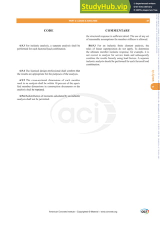 WKHVWUXFWXUDOUHVSRQVHLQVX൶FLHQWGHWDLO7KHXVHRIDQVHW
RIUHDVRQDEOHDVVXPSWLRQVIRUPHPEHUVWL൵QHVVLVDOORZHG
R6.9.3 )RU DQ LQHODVWLF ¿QLWH HOHPHQW DQDOVLV WKH
rules of linear superposition do not apply. To determine
the ultimate member inelastic response, for example, it is
not correct to analyze for service loads and subsequently
combine the results linearly using load factors. A separate
inelastic analysis should be performed for each factored load
combination.
6.9.3 For inelastic analysis, a separate analysis shall be
performed for each factored load combination.
6.9.47KHOLFHQVHGGHVLJQSURIHVVLRQDOVKDOOFRQ¿UPWKDW
the results are appropriate for the purposes of the analysis.
6.9.5 The cross-sectional dimensions of each member
used in an analysis shall be within 10 percent of the speci-
¿HGPHPEHUGLPHQVLRQVLQFRQVWUXFWLRQGRFXPHQWVRUWKH
analysis shall be repeated.
6.9.6 Redistribution of moments calculated by an inelastic
analysis shall not be permitted.
American Concrete Institute – Copyrighted © Material – www.concrete.org
d by an inelastic
PART 2: LOADS  ANALYSIS 87
CODE COMMENTARY
6
Analysis
Frs|uljkwhg#pdwhuldo#olfhqvhg#wr#Xqlyhuvlw|#ri#Wrurqwr#e|#Fodulydwh#Dqdo|wlfv#+XV,#OOF/#vxevfulswlrqv1whfkvwuhhw1frp/#grzqordghg#rq#534038064#49=3;=64#.3333#e|##Xqlyhuvlw|#ri#Wrurqwr#Xvhu1
#Qr#ixuwkhu#uhsurgxfwlrq#ru#glvwulexwlrq#lv#shuplwwhg1
 