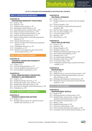 PART 5: EARTHQUAKE RESISTANCE
CHAPTER 18
EARTHQUAKE-RESISTANT STRUCTURES
18.1—Scope, p. 285
18.2—General, p. 285
18.3—Ordinary moment frames, p. 291
18.4—Intermediate moment frames, p. 292
18.5—Intermediate precast structural walls, p. 299
18.6—Beams of special moment frames, p. 299
18.7—Columns of special moment frames, p. 305
18.8—Joints of special moment frames, p. 311
18.9—Special moment frames constructed using precast
concrete, p. 314
18.10—Special structural walls, p. 317
18.11—Special structural walls constructed using precast
concrete, p. 336
18.12—Diaphragms and trusses, p. 336
18.13—Foundations, p. 343
18.14—Members not designated as part of the seismic-
force-resisting system, p. 351
PART 6: MATERIALS  DURABILITY
CHAPTER 19
CONCRETE: DESIGN AND DURABILITY
REQUIREMENTS
19.1—Scope, p. 355
19.2—Concrete design properties, p. 355
19.3—Concrete durability requirements, p. 357
19.4—Grout durability requirements, p. 369
CHAPTER 20
STEEL REINFORCEMENT PROPERTIES,
DURABILITY, AND EMBEDMENTS
20.1—Scope, p. 371
20.2—Nonprestressed bars and wires, p. 371
20.3—Prestressing strands, wires, and bars, p. 378
20.4—Headed shear stud reinforcement, p. 382
20.5—Provisions for durability of steel reinforcement, p. 382
20.6—Embedments, p. 390
PART 7: STRENGTH  SERVICEABILITY
CHAPTER 21
STRENGTH REDUCTION FACTORS
21.1—Scope, p. 391
21.2—Strength reduction factors for structural concrete
members and connections, p. 391
CHAPTER 22
SECTIONAL STRENGTH
22.1—Scope, p. 397
22.2—Design assumptions for moment and axial strength,
p. 397
22.3—Flexural strength, p. 399
²
$[LDOVWUHQJWKRUFRPELQHGÀH[XUDODQGD[LDO
strength, p. 400
22.5—One-way shear strength, p. 401
22.6—Two-way shear strength, p. 411
22.7—Torsional strength, p. 420
22.8—Bearing, p. 428
22.9—Shear friction, p. 430
CHAPTER 23
STRUT-AND-TIE METHOD
23.1—Scope, p. 435
23.2—General, p. 436
23.3—Design strength, p. 443
23.4—Strength of struts, p. 443
23.5—Minimum distributed reinforcement, p. 445
23.6—Strut reinforcement detailing, p. 446
23.7—Strength of ties, p. 447
23.8—Tie reinforcement detailing, p. 447
23.9—Strength of nodal zones, p. 448
23.10—Curved-bar nodes, p. 449
23.11—Earthquake-resistant design using the strut-and-tie
method, p. 452
CHAPTER 24
SERVICEABILITY
24.1—Scope, p. 455
²'HÀHFWLRQVGXHWRVHUYLFHOHYHOJUDYLWORDGVS
²
'LVWULEXWLRQRIÀH[XUDOUHLQIRUFHPHQWLQRQHZD
slabs and beams, p. 460
24.4—Shrinkage and temperature reinforcement, p. 461
²
3HUPLVVLEOHVWUHVVHVLQSUHVWUHVVHGFRQFUHWHÀH[XUDO
members, p. 463
PART 8: REINFORCEMENT
CHAPTER 25
REINFORCEMENT DETAILS
25.1—Scope, p. 467
25.2—Minimum spacing of reinforcement, p. 467
25.3—Standard hooks, seismic hooks, crossties, and
minimum inside bend diameters, p. 469
25.4—Development of reinforcement, p. 471
25.5—Splices, p. 488
25.6—Bundled reinforcement, p. 493
25.7—Transverse reinforcement, p. 494
25.8—Post-tensioning anchorages and couplers, p. 504
25.9—Anchorage zones for post-tensioned tendons, p. 505
American Concrete Institute – Copyrighted © Material – www.concrete.org
ACI 318-19: BUILDING CODE REQUIREMENTS FOR STRUCTURAL CONCRETE 7
 