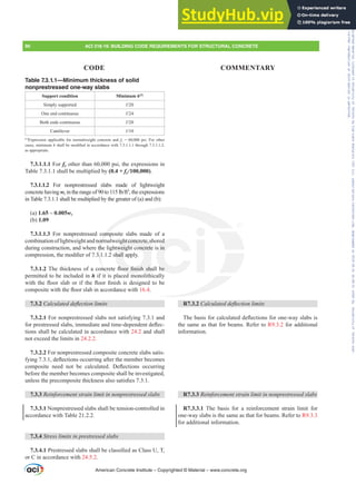 R7.3.2 DOFXODWHGGHÀHFWLRQOLPLWV
7KHEDVLVIRUFDOFXODWHGGHÀHFWLRQVIRURQHZDVODEVLV
the same as that for beams. Refer to R9.3.2 for additional
information.
R7.3.3 5HLQIRUFHPHQWVWUDLQOLPLWLQQRQSUHVWUHVVHGVODEV
R7.3.3.1 The basis for a reinforcement strain limit for
one-way slabs is the same as that for beams. Refer to R9.3.3
for additional information.
Table 7.3.1.1—Minimum thickness of solid
nonprestressed one-way slabs
Support condition Minimum h[1]
Simply supported Ɛ
One end continuous Ɛ
Both ends continuous Ɛ
Cantilever Ɛ
[1]
Expression applicable for normalweight concrete and fy = 60,000 psi. For other
cases, minimum hVKDOOEHPRGL¿HGLQDFFRUGDQFHZLWKWKURXJK
as appropriate.
7.3.1.1.1 For fy other than 60,000 psi, the expressions in
Table 7.3.1.1 shall be multiplied by (0.4 + fy/100,000).
7.3.1.1.2 For nonprestressed slabs made of lightweight
concretehavingwcLQWKHUDQJHRIWROEIW3
,theexpressions
in Table 7.3.1.1 shall be multiplied by the greater of (a) and (b):
(a) 1.65 – 0.005wc
(b) 1.09
7.3.1.1.3 For nonprestressed composite slabs made of a
combinationoflightweightandnormalweightconcrete,shored
during construction, and where the lightweight concrete is in
FRPSUHVVLRQWKHPRGL¿HURIVKDOODSSO
7.3.1.27KHWKLFNQHVVRIDFRQFUHWHÀRRU¿QLVKVKDOOEH
permitted to be included in h if it is placed monolithically
ZLWKWKHÀRRUVODERULIWKHÀRRU¿QLVKLVGHVLJQHGWREH
FRPSRVLWHZLWKWKHÀRRUVODELQDFFRUGDQFHZLWK16.4.
7.3.2 DOFXODWHGGHÀHFWLRQOLPLWV
7.3.2.1 For nonprestressed slabs not satisfying 7.3.1 and
IRUSUHVWUHVVHGVODEVLPPHGLDWHDQGWLPHGHSHQGHQWGHÀHF-
tions shall be calculated in accordance with 24.2 and shall
not exceed the limits in 24.2.2.
7.3.2.2 For nonprestressed composite concrete slabs satis-
ILQJGHÀHFWLRQVRFFXUULQJDIWHUWKHPHPEHUEHFRPHV
FRPSRVLWH QHHG QRW EH FDOFXODWHG 'HÀHFWLRQV RFFXUULQJ
before the member becomes composite shall be investigated,
XQOHVVWKHSUHFRPSRVLWHWKLFNQHVVDOVRVDWLV¿HV
7.3.3 5HLQIRUFHPHQWVWUDLQOLPLWLQQRQSUHVWUHVVHGVODEV
7.3.3.1 Nonprestressed slabs shall be tension-controlled in
accordance with Table 21.2.2.
7.3.4 6WUHVVOLPLWVLQSUHVWUHVVHGVODEV
7.3.4.13UHVWUHVVHGVODEVVKDOOEHFODVVL¿HGDVODVV87
or C in accordance with 24.5.2.
American Concrete Institute – Copyrighted © Material – www.concrete.org
comp
orm
th

QF
i
ghtconcrete,s
tweight concrete
KDOO
ÀRRU¿QLVK VKD
ed
s in
EH
90 ACI 318-19: BUILDING CODE REQUIREMENTS FOR STRUCTURAL CONCRETE
CODE COMMENTARY
Frs|uljkwhg#pdwhuldo#olfhqvhg#wr#Xqlyhuvlw|#ri#Wrurqwr#e|#Fodulydwh#Dqdo|wlfv#+XV,#OOF/#vxevfulswlrqv1whfkvwuhhw1frp/#grzqordghg#rq#534038064#49=3;=64#.3333#e|##Xqlyhuvlw|#ri#Wrurqwr#Xvhu1
#Qr#ixuwkhu#uhsurgxfwlrq#ru#glvwulexwlrq#lv#shuplwwhg1
 