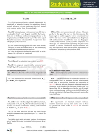 R7.5.2.3 This provision applies only where a T-beam is
parallel to the span of a one-way slab. For example, this
beam might be used to support a wall or concentrated load
that the slab alone cannot support. In that case, the primary
slab reinforcement is parallel to the beam and the perpen-
dicular reinforcement is usually sized for temperature and
shrinkage. The reinforcement required by this provision is
intended to consider “unintended” negative moments that
may develop over the beam that exceed the requirements for
temperature and shrinkage reinforcement alone.
R7.6—Reinforcement limits
R7.6.1 0LQLPXPÀH[XUDOUHLQIRUFHPHQWLQQRQSUHVWUHVVHG
slabs
R7.6.1.1 The required area of deformed or welded wire
UHLQIRUFHPHQW XVHG DV PLQLPXP ÀH[XUDO UHLQIRUFHPHQW
is the same as provided for shrinkage and temperature in
24.4.3.2. However, whereas shrinkage and temperature rein-
forcement is permitted to be distributed between the two
IDFHVRIWKHVODEDVGHHPHGDSSURSULDWHIRUVSHFL¿FFRQGL-
WLRQVPLQLPXPÀH[XUDOUHLQIRUFHPHQWVKRXOGEHSODFHGDV
close as practicable to the face of the concrete in tension due
to applied loads.
R7.6.2 0LQLPXPÀH[XUDOUHLQIRUFHPHQWLQSUHVWUHVVHGVODEV
7KH UHTXLUHPHQWV IRU PLQLPXP ÀH[XUDO UHLQIRUFH-
ment for prestressed one-way slabs are the same as those
for prestressed beams. Refer to R9.6.2 for additional
information.
7.5.2.2 For prestressed slabs, external tendons shall be
FRQVLGHUHG DV XQERQGHG WHQGRQV LQ FDOFXODWLQJ ÀH[XUDO
VWUHQJWKXQOHVVWKHH[WHUQDOWHQGRQVDUHH൵HFWLYHOERQGHG
to the concrete section along the entire length.
7.5.2.3,ISULPDUÀH[XUDOUHLQIRUFHPHQWLQDVODEWKDWLV
FRQVLGHUHGWREHD7EHDPÀDQJHLVSDUDOOHOWRWKHORQJLWX-
dinal axis of the beam, reinforcement perpendicular to the
longitudinal axis of the beam shall be provided in the top of
the slab in accordance with (a) and (b). This provision does
not apply to joist construction.
(a) Slab reinforcement perpendicular to the beam shall be
designed to resist the factored load on the overhanging
slab width assumed to act as a cantilever.
E 2QOWKHH൵HFWLYHRYHUKDQJLQJVODEZLGWKLQDFFRU-
dance with 6.3.2 need be considered.
7.5.3 Shear
7.5.3.1 Vn shall be calculated in accordance with 22.5.
7.5.3.2 For composite concrete slabs, horizontal shear
strength Vnh shall be calculated in accordance with 16.4.
7.6—Reinforcement limits
7.6.1 0LQLPXPÀH[XUDOUHLQIRUFHPHQWLQQRQSUHVWUHVVHG
slabs
7.6.1.1$PLQLPXPDUHDRIÀH[XUDOUHLQIRUFHPHQWAs,min,
of 0.0018Ag shall be provided.
7.6.2 0LQLPXPÀH[XUDOUHLQIRUFHPHQWLQSUHVWUHVVHGVODEV
7.6.2.1 For slabs with bonded prestressed reinforcement,
total quantity of As and Aps shall be adequate to develop a
factored load at least 1.2 times the cracking load calculated
on the basis of fr as given in 19.2.3.
7.6.2.2 )RU VODEV ZLWK ERWK ÀH[XUDO DQG VKHDU GHVLJQ
strength at least twice the required strength, 7.6.2.1 need not
EHVDWLV¿HG
7.6.2.3 For slabs with unbonded tendons, the minimum
area of bonded deformed longitudinal reinforcement, As,min,
shall be:
AVPLQ•Act (7.6.2.3)
American Concrete Institute – Copyrighted © Material – www.concrete.org
ment lim
ÀH[XUDO
The requi
RUFHPHQW
is the s
rdance w
ete s
in a
IRU
ance with 16.4
QWLQ SUHVWU R7.
s
slabs
G
VHG
Rein
1 0
92 ACI 318-19: BUILDING CODE REQUIREMENTS FOR STRUCTURAL CONCRETE
CODE COMMENTARY
Frs|uljkwhg#pdwhuldo#olfhqvhg#wr#Xqlyhuvlw|#ri#Wrurqwr#e|#Fodulydwh#Dqdo|wlfv#+XV,#OOF/#vxevfulswlrqv1whfkvwuhhw1frp/#grzqordghg#rq#534038064#49=3;=64#.3333#e|##Xqlyhuvlw|#ri#Wrurqwr#Xvhu1
#Qr#ixuwkhu#uhsurgxfwlrq#ru#glvwulexwlrq#lv#shuplwwhg1
 