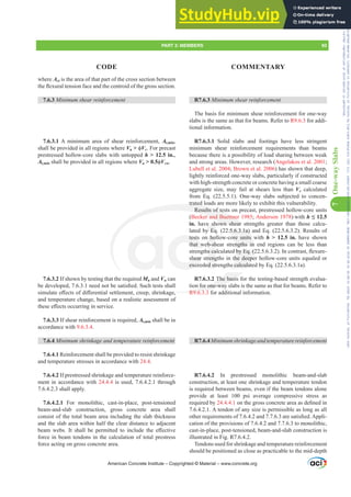 7
One-way
Slabs
R7.6.3 0LQLPXPVKHDUUHLQIRUFHPHQW
The basis for minimum shear reinforcement for one-way
slabs is the same as that for beams. Refer to R9.6.3 for addi-
tional information.
R7.6.3.1 Solid slabs and footings have less stringent
minimum shear reinforcement requirements than beams
because there is a possibility of load sharing between weak
and strong areas. However, research (Angelakos et al. 2001;
Lubell et al. 2004; Brown et al. 2006) has shown that deep,
lightly reinforced one-way slabs, particularly if constructed
with high-strength concrete or concrete having a small coarse
aggregate size, may fail at shears less than Vc calculated
from Eq. (22.5.5.1). One-way slabs subjected to concen-
trated loads are more likely to exhibit this vulnerability.
Results of tests on precast, prestressed hollow-core units
(Becker and Buettner 1985; Anderson 1978) with h ” 12.5
in. have shown shear strengths greater than those calcu-
lated by Eq. (22.5.6.3.1a) and Eq. (22.5.6.3.2). Results of
tests on hollow-core units with h  12.5 in. have shown
that web-shear strengths in end regions can be less than
VWUHQJWKVFDOFXODWHGE(T  ,QFRQWUDVWÀH[XUH
shear strengths in the deeper hollow-core units equaled or
exceeded strengths calculated by Eq. (22.5.6.3.1a).
R7.6.3.2 The basis for the testing-based strength evalua-
tion for one-way slabs is the same as that for beams. Refer to
R9.6.3.3 for additional information.
R7.6.40LQLPXPVKULQNDJHDQGWHPSHUDWXUHUHLQIRUFHPHQW
R7.6.4.2 In prestressed monolithic beam-and-slab
construction, at least one shrinkage and temperature tendon
is required between beams, even if the beam tendons alone
provide at least 100 psi average compressive stress as
required by 24.4.4.1 RQWKHJURVVFRQFUHWHDUHDDVGH¿QHGLQ
7.6.4.2.1. A tendon of any size is permissible as long as all
RWKHUUHTXLUHPHQWVRIDQGDUHVDWLV¿HG$SSOL-
cation of the provisions of 7.6.4.2 and 7.7.6.3 to monolithic,
cast-in-place, post-tensioned, beam-and-slab construction is
illustrated in Fig. R7.6.4.2.
Tendons used for shrinkage and temperature reinforcement
should be positioned as close as practicable to the mid-depth
where Act is the area of that part of the cross section between
WKHÀH[XUDOWHQVLRQIDFHDQGWKHFHQWURLGRIWKHJURVVVHFWLRQ
7.6.3 0LQLPXPVKHDUUHLQIRUFHPHQW
7.6.3.1 A minimum area of shear reinforcement, Av,min,
shall be provided in all regions where Vu  ࢥVc. For precast
prestressed hollow-core slabs with untopped h  12.5 in.,
Av,min shall be provided in all regions where Vu  0.5ࢥVcw.
7.6.3.2 If shown by testing that the required Mn and Vn can
EHGHYHORSHGQHHGQRWEHVDWLV¿HG6XFKWHVWVVKDOO
VLPXODWHH൵HFWVRIGL൵HUHQWLDOVHWWOHPHQWFUHHSVKULQNDJH
and temperature change, based on a realistic assessment of
WKHVHH൵HFWVRFFXUULQJLQVHUYLFH
7.6.3.3 If shear reinforcement is required, Av,min shall be in
accordance with 9.6.3.4.
7.6.4 0LQLPXPVKULQNDJHDQGWHPSHUDWXUHUHLQIRUFHPHQW
7.6.4.1 Reinforcement shall be provided to resist shrinkage
and temperature stresses in accordance with 24.4.
7.6.4.2 If prestressed shrinkage and temperature reinforce-
ment in accordance with 24.4.4 is used, 7.6.4.2.1 through
7.6.4.2.3 shall apply.
7.6.4.2.1 For monolithic, cast-in-place, post-tensioned
beam-and-slab construction, gross concrete area shall
consist of the total beam area including the slab thickness
and the slab area within half the clear distance to adjacent
EHDP ZHEV ,W VKDOO EH SHUPLWWHG WR LQFOXGH WKH H൵HFWLYH
force in beam tendons in the calculation of total prestress
force acting on gross concrete area.
American Concrete Institute – Copyrighted © Material – www.concrete.org
2.5.6.3.1a)
ore units
ngths in
E(T 
the deepe
hs calculat
The basis
for one-way
R9 6 3
H
trated l
Results of tes
er and Buettne
own shear
test
that w
shear
exce
ho
b-sh
VFD
reng
d st
e sh
y Eq
tren
re
PART 3: MEMBERS 93
CODE COMMENTARY
Frs|uljkwhg#pdwhuldo#olfhqvhg#wr#Xqlyhuvlw|#ri#Wrurqwr#e|#Fodulydwh#Dqdo|wlfv#+XV,#OOF/#vxevfulswlrqv1whfkvwuhhw1frp/#grzqordghg#rq#534038064#49=3;=64#.3333#e|##Xqlyhuvlw|#ri#Wrurqwr#Xvhu1
#Qr#ixuwkhu#uhsurgxfwlrq#ru#glvwulexwlrq#lv#shuplwwhg1
 