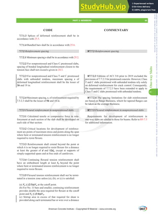 7
One-way
Slabs
7.7.1.3 Splices of deformed reinforcement shall be in
accordance with 25.5.
7.7.1.4 Bundled bars shall be in accordance with 25.6.
7.7.2 5HLQIRUFHPHQWVSDFLQJ
7.7.2.1 Minimum spacing s shall be in accordance with 25.2.
7.7.2.2 For nonprestressed and Class C prestressed slabs,
spacing of bonded longitudinal reinforcement closest to the
tension face shall not exceed s given in 24.3.
7.7.2.3 For nonprestressed and Class T and C prestressed
slabs with unbonded tendons, maximum spacing s of
deformed longitudinal reinforcement shall be the lesser of
3h and 18 in.
7.7.2.4 Maximum spacing, s, of reinforcement required by
7.5.2.3 shall be the lesser of 5h and 18 in.
7.7.3 )OH[XUDOUHLQIRUFHPHQWLQQRQSUHVWUHVVHGVODEV
7.7.3.1 Calculated tensile or compressive force in rein-
forcement at each section of the slab shall be developed on
each side of that section.
7.7.3.2 Critical locations for development of reinforce-
ment are points of maximum stress and points along the span
where bent or terminated tension reinforcement is no longer
UHTXLUHGWRUHVLVWÀH[XUH
7.7.3.3 Reinforcement shall extend beyond the point at
ZKLFKLWLVQRORQJHUUHTXLUHGWRUHVLVWÀH[XUHIRUDGLVWDQFH
at least the greater of d and 12db, except at supports of
simply-supported spans and at free ends of cantilevers.
7.7.3.4 RQWLQXLQJ ÀH[XUDO WHQVLRQ UHLQIRUFHPHQW VKDOO
have an embedment length at least Ɛd beyond the point
where bent or terminated tension reinforcement is no longer
UHTXLUHGWRUHVLVWÀH[XUH
7.7.3.5 Flexural tension reinforcement shall not be termi-
QDWHGLQDWHQVLRQ]RQHXQOHVV D  E RU F LVVDWLV¿HG
(a) Vu”  ࢥVnDWWKHFXWR൵SRLQW
(b) For No. 11 bars and smaller, continuing reinforcement
SURYLGHVGRXEOHWKHDUHDUHTXLUHGIRUÀH[XUHDWWKHFXWR൵
point and Vu”  ࢥVn.
(c) Stirrup area in excess of that required for shear is
provided along each terminated bar or wire over a distance
R7.7.2 5HLQIRUFHPHQWVSDFLQJ
R7.7.2.3 Editions of ACI 318 prior to 2019 excluded the
provisions of 7.7.2.3 for prestressed concrete. However, Class
T and C slabs prestressed with unbonded tendons rely solely
on deformed reinforcement for crack control. Consequently,
the requirements of 7.7.2.3 have been extended to apply to
Class T and C slabs prestressed with unbonded tendons.
R7.7.2.4 The spacing limitations for slab reinforcement
DUHEDVHGRQÀDQJHWKLFNQHVVZKLFKIRUWDSHUHGÀDQJHVFDQ
be taken as the average thickness.
R7.7.3 )OH[XUDOUHLQIRUFHPHQWLQQRQSUHVWUHVVHGVODEV
Requirements for development of reinforcement in
one-way slabs are similar to those for beams. Refer to R9.7.3
for additional information.
American Concrete Institute – Copyrighted © Material – www.concrete.org
average thic
UHLQIRUFHP
or devel
similar to
an
nformatio
forcemen
18 in
LQ
c
sla
Class T
7.2.4 The spac
ÀDQJH WKLFN
UHVWUHVVHGVODEV
essive force in
all be develope
ein-
on
R7.
Req
one-w
3 )O
irem
y sla
HGRQ
n as
QHV
QH
PART 3: MEMBERS 95
CODE COMMENTARY
Frs|uljkwhg#pdwhuldo#olfhqvhg#wr#Xqlyhuvlw|#ri#Wrurqwr#e|#Fodulydwh#Dqdo|wlfv#+XV,#OOF/#vxevfulswlrqv1whfkvwuhhw1frp/#grzqordghg#rq#534038064#49=3;=64#.3333#e|##Xqlyhuvlw|#ri#Wrurqwr#Xvhu1
#Qr#ixuwkhu#uhsurgxfwlrq#ru#glvwulexwlrq#lv#shuplwwhg1
 