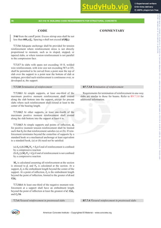 3/4dIURPWKHFXWR൵SRLQW([FHVVVWLUUXSDUHDVKDOOEHQRW
less than 60bws/fyt. Spacing s shall not exceed d ȕb).
7.7.3.6 Adequate anchorage shall be provided for tension
reinforcement where reinforcement stress is not directly
proportional to moment, such as in sloped, stepped, or
tapered slabs, or where tension reinforcement is not parallel
to the compression face.
7.7.3.7 In slabs with spans not exceeding 10 ft, welded
wire reinforcement, with wire size not exceeding W5 or D5,
shall be permitted to be curved from a point near the top of
slab over the support to a point near the bottom of slab at
midspan, provided such reinforcement is continuous over, or
developed at, the support.
7.7.3.8 7HUPLQDWLRQRIUHLQIRUFHPHQW
7.7.3.8.1 At simple supports, at least one-third of the
maximum positive moment reinforcement shall extend
along the slab bottom into the support, except for precast
slabs where such reinforcement shall extend at least to the
center of the bearing length.
7.7.3.8.2 At other supports, at least one-fourth of the
maximum positive moment reinforcement shall extend
along the slab bottom into the support at least 6 in.
7.7.3.8.3$WVLPSOHVXSSRUWVDQGSRLQWVRILQÀHFWLRQdb
for positive moment tension reinforcement shall be limited
such that ƐdIRUWKDWUHLQIRUFHPHQWVDWLV¿HV D RU E ,IUHLQ-
forcement terminates beyond the centerline of supports by a
standard hook or a mechanical anchorage at least equivalent
WRDVWDQGDUGKRRN D RU E QHHGQRWEHVDWLV¿HG
(a) Ɛd” Mn/Vu + Ɛa)LIHQGRIUHLQIRUFHPHQWLVFRQ¿QHG
by a compressive reaction
(b) Ɛd” Mn/Vu + Ɛa)LIHQGRIUHLQIRUFHPHQWLVQRWFRQ¿QHG
by a compressive reaction
Mn is calculated assuming all reinforcement at the section
is stressed to fy and Vu is calculated at the section. At a
support, Ɛa is the embedment length beyond the center of the
VXSSRUW$WDSRLQWRILQÀHFWLRQƐa is the embedment length
EHRQGWKHSRLQWRILQÀHFWLRQOLPLWHGWRWKHJUHDWHURId and
12db.
7.7.3.8.4 At least one-third of the negative moment rein-
forcement at a support shall have an embedment length
EHRQGWKHSRLQWRILQÀHFWLRQDWOHDVWWKHJUHDWHVWRId, 12db,
and Ɛn/16.
7.7.4 )OH[XUDOUHLQIRUFHPHQWLQSUHVWUHVVHGVODEV
R7.7.3.8 7HUPLQDWLRQRIUHLQIRUFHPHQW
Requirements for termination of reinforcement in one-way
slabs are similar to those for beams. Refer to R9.7.3.8 for
additional information.
R7.7.4 )OH[XUDOUHLQIRUFHPHQWLQSUHVWUHVVHGVODEV
American Concrete Institute – Copyrighted © Material – www.concrete.org
a
of the
nt shall extend
rt, excep
all ex
a
re
up
G
Requ
slabs are simil
onal informatio
st one-fourth o
ement shall ex
at least 6 in.
I L
the
end
96 ACI 318-19: BUILDING CODE REQUIREMENTS FOR STRUCTURAL CONCRETE
CODE COMMENTARY
Frs|uljkwhg#pdwhuldo#olfhqvhg#wr#Xqlyhuvlw|#ri#Wrurqwr#e|#Fodulydwh#Dqdo|wlfv#+XV,#OOF/#vxevfulswlrqv1whfkvwuhhw1frp/#grzqordghg#rq#534038064#49=3;=64#.3333#e|##Xqlyhuvlw|#ri#Wrurqwr#Xvhu1
#Qr#ixuwkhu#uhsurgxfwlrq#ru#glvwulexwlrq#lv#shuplwwhg1
 