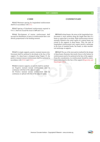 9.9.4.2 Minimum spacing for longitudinal reinforcement
shall be in accordance with 25.2.
9.9.4.3 Spacing of distributed reinforcement required in
9.9.3.1 shall not exceed the lesser of d/5 and 12 in.
9.9.4.4 Development of tension reinforcement shall
account for distribution of stress in reinforcement that is not
directly proportional to the bending moment.
9.9.4.5 At simple supports, positive moment tension rein-
forcement shall be anchored to develop fy at the face of the
support. If a deep beam is designed using Chapter 23, the
positive moment tension reinforcement shall be anchored in
accordance with 23.8.2 and 23.8.3.
9.9.4.6$WLQWHULRUVXSSRUWV D DQG E VKDOOEHVDWLV¿HG
(a) Negative moment tension reinforcement shall be
continuous with that of the adjacent spans.
(b) Positive moment tension reinforcement shall be
continuous or spliced with that of the adjacent spans.
R9.9.4.4 In deep beams, the stress in the longitudinal rein-
forcement is more uniform along the length than that of a
beam or region that is not deep. High reinforcement stresses
normally limited to the center region of a typical beam can
extend to the supports in deep beams. Thus, the ends of
longitudinal reinforcement may require positive anchorage
in the form of standard hooks, bar heads, or other mechan-
ical anchorage at supports.
R9.9.4.5 The use of the strut-and-tie method for the design
of deep beams illustrates that tensile forces in the bottom tie
reinforcement need to be anchored at the face of the support.
From this consideration, tie reinforcement should be contin-
uous or developed at the face of the support (Rogowsky and
MacGregor 1986).
American Concrete Institute – Copyrighted © Material – www.concrete.org
ored in
DQG
on
dja
on
at
From
uous or develope
regor 1986).
orcement sha
spans.
nforcement shal
e adjacent spans
be
be
PART 3: MEMBERS 153
CODE COMMENTARY
9
Beams
Frs|uljkwhg#pdwhuldo#olfhqvhg#wr#Xqlyhuvlw|#ri#Wrurqwr#e|#Fodulydwh#Dqdo|wlfv#+XV,#OOF/#vxevfulswlrqv1whfkvwuhhw1frp/#grzqordghg#rq#534038064#49=3;=64#.3333#e|##Xqlyhuvlw|#ri#Wrurqwr#Xvhu1
#Qr#ixuwkhu#uhsurgxfwlrq#ru#glvwulexwlrq#lv#shuplwwhg1
 