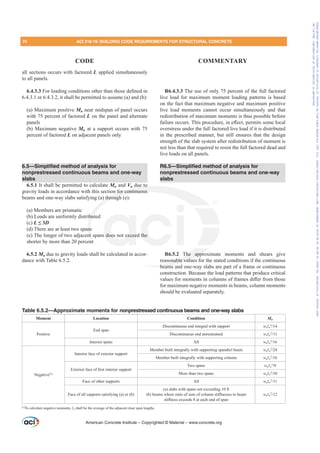 all sections occurs with factored L applied simultaneously
to all panels.
6.4.3.3)RUORDGLQJFRQGLWLRQVRWKHUWKDQWKRVHGH¿QHGLQ
6.4.3.1 or 6.4.3.2, it shall be permitted to assume (a) and (b):
(a) Maximum positive Mu near midspan of panel occurs
with 75 percent of factored L on the panel and alternate
panels
(b) Maximum negative Mu at a support occurs with 75
percent of factored L on adjacent panels only
6.5—Simplified method of analysis for
nonprestressed continuous beams and one-way
slabs
6.5.1 It shall be permitted to calculate Mu and Vu due to
gravity loads in accordance with this section for continuous
beams and one-way slabs satisfying (a) through (e):
(a) Members are prismatic
(b) Loads are uniformly distributed
(c) L”D
(d) There are at least two spans
(e) The longer of two adjacent spans does not exceed the
shorter by more than 20 percent
6.5.2 Mu due to gravity loads shall be calculated in accor-
dance with Table 6.5.2.
R6.4.3.3 The use of only 75 percent of the full factored
live load for maximum moment loading patterns is based
on the fact that maximum negative and maximum positive
live load moments cannot occur simultaneously and that
redistribution of maximum moments is thus possible before
IDLOXUHRFFXUV7KLVSURFHGXUHLQH൵HFWSHUPLWVVRPHORFDO
overstress under the full factored live load if it is distributed
in the prescribed manner, but still ensures that the design
strength of the slab system after redistribution of moment is
not less than that required to resist the full factored dead and
live loads on all panels.
R6.5—Simplified method of analysis for
nonprestressed continuous beams and one-way
slabs
R6.5.2 The approximate moments and shears give
reasonable values for the stated conditions if the continuous
beams and one-way slabs are part of a frame or continuous
construction. Because the load patterns that produce critical
YDOXHVIRUPRPHQWVLQFROXPQVRIIUDPHVGL൵HUIURPWKRVH
for maximum negative moments in beams, column moments
should be evaluated separately.
American Concrete Institute – Copyrighted © Material – www.concrete.org
The appro
nable value
beams a
e to
n for continuous
) through
but
ns
nt
nt
does not excee the
74 ACI 318-19: BUILDING CODE REQUIREMENTS FOR STRUCTURAL CONCRETE
CODE COMMENTARY
Table 6.5.2—Approximate moments for nonprestressed continuous beams and one-way slabs
Moment Location Condition Mu
Positive
End span
Discontinuous end integral with support wuƐn
2

Discontinuous end unrestrained wuƐn
2

Interior spans All wuƐn
2

Negative[1]
Interior face of exterior support
Member built integrally with supporting spandrel beam wuƐn
2

Member built integrally with supporting column wuƐn
2

([WHULRUIDFHRI¿UVWLQWHULRUVXSSRUW
Two spans wuƐn
2

More than two spans wuƐn
2

Face of other supports All wuƐn
2

Face of all supports satisfying (a) or (b)
(a) slabs with spans not exceeding 10 ft
E EHDPVZKHUHUDWLRRIVXPRIFROXPQVWL൵QHVVHVWREHDP
VWL൵QHVVH[FHHGVDWHDFKHQGRIVSDQ
wuƐn
2

[1]
To calculate negative moments, Ɛn shall be the average of the adjacent clear span lengths.
Frs|uljkwhg#pdwhuldo#olfhqvhg#wr#Xqlyhuvlw|#ri#Wrurqwr#e|#Fodulydwh#Dqdo|wlfv#+XV,#OOF/#vxevfulswlrqv1whfkvwuhhw1frp/#grzqordghg#rq#534038064#49=3;=64#.3333#e|##Xqlyhuvlw|#ri#Wrurqwr#Xvhu1
#Qr#ixuwkhu#uhsurgxfwlrq#ru#glvwulexwlrq#lv#shuplwwhg1
 