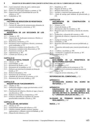 8 REQUISITOS DE REGLAMENTO PARA CONCRETO ESTRUCTURAL (ACI 318S-14) Y COMENTARIO (ACI 318SR-14)
American Concrete Institute — Copyrighted © Material—www.concrete.org
20.4 — Acero estructural, tubos de acero y tuberías para
columnas compuestas, p. 354
20.5 — Pernos con cabeza para refuerzo a cortante, p. 354
20.6 — Disposiciones para la durabilidad del acero de
refuerzo, p. 355
20.7 — Embebidos, p. 362
CAPÍTULO 21
FACTORES DE REDUCCIÓN DE RESISTENCIA
21.1 — Alcance, p. 363
21.2 — Factores de reducción de resistencia para elementos de
concreto estructural y conexiones, p. 363
CAPÍTULO 22
RESISTENCIA DE LAS SECCIONES DE LOS
MIEMBROS
22.1 — Alcance, p. 369
22.2 — Suposiciones de diseño para resistencia a flexión y a
carga axial, p. 369
22.3 — Resistencia a la flexión, p. 371
22.4 — Resistencia axial o resistencia a flexión y resistencia
axial combinadas, p. 372
22.5 — Resistencia a cortante en una dirección, p. 374
22.6 — Resistencia a cortante en dos direcciones, p. 383
22.7 — Resistencia a torsión, p. 394
22.8 — Aplastamiento, p. 401
22.9 — Cortante por fricción, p. 403
CAPÍTULO 23
MODELOS PUNTAL-TENSOR
23.1 — Alcance, p. 409
23.2 — Generalidades, p. 410
23.3 — Resistencia de diseño, p. 415
23.4 — Resistencia de los puntales, p. 415
23.5 — Refuerzo que atraviesa los puntales en forma de
botella, p. 417
23.6 — Refuerzo del puntal, p. 418
23.7 — Resistencia de los tensores, p. 418
23.8 — Detallado del refuerzo de los tensores, p. 419
23.9 — Resistencia de las zonas nodales, p. 420
CAPÍTULO 24
REQUISITOS DE FUNCIONAMIENTO
24.1 — Alcance, p. 423
24.2 — Deflexiones debidas a cargas gravitacionales a nivel
de servicio, p. 423
24.3 — Distribución del refuerzo a flexión en vigas y losas en
una dirección, p. 426
24.4 — Refuerzo de retracción y temperatura, p. 428
24.5 — Esfuerzos admisibles en miembros de concreto
preesforzados sometidos a flexión, p. 430
CAPÍTULO 25
DETALLES DEL REFUERZO
25.1 — Alcance, p. 435
25.2 — Espaciamiento mínimo del refuerzo, p. 435
25.3 — Ganchos estándar, ganchos sísmicos, ganchos
suplementarios y diámetro interior de doblado, p. 436
25.4 — Desarrollo del refuerzo, p. 438
25.5 — Empalmes, p. 454
25.6 — Paquetes de barras, p. 459
25.7 — Refuerzo transversal, p. 460
25.8 — Anclajes y conectores para postensado, p. 469
25.9 — Zonas de anclaje para tendones de preesforzado, p.
470
CAPÍTULO 26
DOCUMENTOS DE CONSTRUCCIÓN E
INSPECCIÓN
26.1 — Alcance, p. 479
26.2 — Criterio de diseño, p. 481
26.3 — Información sobre los miembros, p. 481
26.4 — Requisitos para los materiales y mezclas de concreto,
p. 481
26.5 — Producción y colocación del concreto, p. 488
26.6 — Materiales de refuerzo y requisitos de construcción, p.
495
26.7 — Anclaje al concreto, p. 500
26.8 — Embebidos, p. 500
26.9 — Requisitos adicionales para concreto prefabricado, p.
501
26.10 — Requisitos adicionales para concreto preesforzado, p.
502
26.11 — Cimbras y encofrados, p. 504
26.12 — Evaluación y aceptación del concreto, p. 507
26.13 — Inspección, p. 512
CAPÍTULO 27
EVALUACIÓN DE LA RESISTENCIA DE
ESTRUCTURAS EXISTENTES
27.1 — Alcance, p. 517
27.2 — Generalidades, p. 517
27.3 — Evaluación analítica de la resistencia, p. 518
27.4 — Evaluación de la resistencia mediante pruebas de
carga, p. 519
27.5 — Cargas de servicio reducidas, p. 522
REFERENCIAS DEL COMENTARIO, p. 523
APÉNDICE A
INFORMACIÓN ACERCA DEL ACERO DE
REFUERZO, p. 537
APÉNDICE B
EQUIVALENCIA DE LAS ECUACIONES NO
HOMOGÉNEAS EN EL REGLAMENTO EN
SISTEMA MÉTRICO SI, SISTEMA MÉTRICO M-K-
S, Y UNIDADES USUALES EN USA, p. 539
GLOSARIO DE TÉRMINOS USADOS EN EL
REGLAMENTO, p. 547
ÍNDICE, p. 585
 