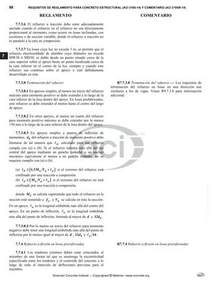 98 REQUISITOS DE REGLAMENTO PARA CONCRETO ESTRUCTURAL (ACI 318S-14) Y COMENTARIO (ACI 318SR-14)
REGLAMENTO COMENTARIO
American Concrete Institute — Copyrighted © Material—www.concrete.org
7
7.7.3.6 El refuerzo a tracción debe estar adecuadamente
anclado cuando el esfuerzo en el refuerzo no sea directamente
proporcional al momento, como ocurre en losas inclinadas, con
escalones o de sección variable, donde el refuerzo a tracción no
es paralelo a la cara en compresión.
7.7.3.7 En losas cuya luz no exceda 3 m, se permite que el
refuerzo electrosoldado de alambre cuyo diámetro no exceda
MW30 ó MD30, se doble desde un punto situado cerca de la
cara superior sobre el apoyo hasta un punto localizado cerca de
la cara inferior en el centro de la luz, siempre y cuando este
refuerzo sea continuo sobre el apoyo o esté debidamente
desarrollado en éste.
7.7.3.8 Terminación del refuerzo
7.7.3.8.1 En apoyos simples, al menos un tercio del refuerzo
máximo para momento positivo se debe extender a lo largo de la
cara inferior de la losa dentro del apoyo. En losas prefabricadas,
este refuerzo se debe extender al menos hasta el centro del largo
de apoyo.
R7.7.3.8 Terminación del refuerzo — Los requisitos de
terminación del refuerzo en losas en una dirección son
similares a los de vigas. Véase R9.7.3.8 para información
adicional.
7.7.3.8.2 En otros apoyos, al menos un cuarto del refuerzo
para momento positivo máximo se debe extender por lo menos
150 mm a lo largo de la cara inferior de la losa dentro del apoyo.
7.7.3.8.3 En apoyos simples y puntos de inflexión de
momentos, b
d del refuerzo a tracción de momento positivo debe
limitarse de tal manera que d
 calculado para ese refuerzo
cumpla con (a) o (b). Si el refuerzo termina más allá del eje
central del apoyo mediante un gancho estándar o un anclaje
mecánico equivalente al menos a un gancho estándar, no se
requiere cumplir con (a) o (b).
(a)  
1.3
d n u a
M V
 
  si el extremo del refuerzo está
confinado por una reacción a compresión.
(b)  
d n u a
M V
 
  si el extremo del refuerzo no está
confinado por una reacción a compresión.
donde n
M se calcula suponiendo que todo el refuerzo en la
sección está sometido a y
f , y u
V se calcula en ésta la sección.
En un apoyo, a
 es la longitud embebida más allá del centro del
apoyo. En un punto de inflexión, a
 es la longitud embebida
más allá del punto de inflexión, limitada al mayor de d y 12 b
d .
7.7.3.8.4 Por lo menos un tercio del refuerzo para momento
negativo debe tener una longitud embebida más allá del punto de
inflexión por lo menos igual al mayor de d , 12 b
d y 16
n
 .
7.7.4 Refuerzo a flexión en losas preesforzadas R7.7.4 Refuerzo a flexión en losas preesforzadas
7.7.4.1 Los tendones externos deben estar conectados al
miembro de una forma tal que se mantenga la excentricidad
especificada entre los tendones y el centroide del concreto a lo
largo de todo el intervalo de deflexiones previstas para el
miembro.
--`````,`,,`,,`,`,`,,``,`,,,`,,-`-`,,`,,`,`,,`---
 