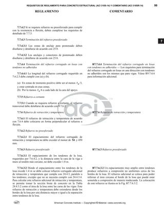 REQUISITOS DE REGLAMENTO PARA CONCRETO ESTRUCTURAL (ACI 318S-14) Y COMENTARIO (ACI 318SR-14) 99
REGLAMENTO COMENTARIO
American Concrete Institute — Copyrighted © Material—www.concrete.org
7
7.7.4.2 Si se requiere refuerzo no preesforzado para cumplir
con la resistencia a flexión, deben cumplirse los requisitos de
detallado de 7.7.3.
7.7.4.3 Terminación del refuerzo preesforzado
7.7.4.3.1 Las zonas de anclaje para postensado deben
diseñarse y detallarse de acuerdo con 25.9.
7.7.4.3.2 Los anclajes y conectores de postensado deben
diseñarse y detallarse de acuerdo con 25.8.
7.7.4.4 Terminación del refuerzo corrugado en losas con
tendones no adheridos
7.7.4.4.1 La longitud del refuerzo corrugado requerido en
7.6.2.3 debe cumplir con (a) y (b).
(a) En zonas de momento positivo debe ser al menos n
 /3,
y estar centrada en esas zonas.
(b) Por lo menos n
 /6 a cada lado de la cara del apoyo.
R7.7.4.4 Terminación del refuerzo corrugado en losas
con tendones no adheridos — Los requisitos para terminación
del refuerzo corrugado en losas en una dirección con tendones
no adheridos son los mismos que para vigas. Véase R9.7.4.4
para información adicional.
7.7.5 Refuerzo a cortante
7.7.5.1 Cuando se requiera refuerzo a cortante, el refuerzo
transversal debe detallarse de acuerdo con 9.7.6.2.
7.7.6 Refuerzo de retracción y temperatura R7.7.6 Refuerzo de retracción y temperatura
7.7.6.1 El refuerzo de retracción y temperatura de acuerdo
con 7.6.4 debe colocarse en forma perpendicular al refuerzo a
flexión.
7.7.6.2 Refuerzo no preesforzado
7.7.6.2.1 El espaciamiento del refuerzo corrugado de
retracción y temperatura no debe exceder el menor de 5h y 450
mm.
7.7.6.3 Refuerzo preesforzado R7.7.6.3 Refuerzo preesforzado
7.7.6.3.1 El espaciamiento de los tendones de la losa,
requeridos por 7.6.4.2, y la distancia entre la cara de la viga o
muro al tendón más cercano, no debe exceder 1.8 m.
7.7.6.3.2 Donde el espaciamiento entre los tendones de la
losa excede 1.4 m se debe colocar refuerzo corrugado adicional
de retracción y temperatura que cumpla con 24.4.3, paralelo a
los tendones; excepto que no se necesita cumplir con 24.4.3.4.
Para calcular este refuerzo adicional de retracción y temperatura,
se permite tomar la sección bruta de concreto en la Tabla
24.4.3.2 como el área de la losa entre las caras de las vigas. Este
refuerzo de retracción y temperatura debe extenderse desde los
bordes de la losa por una distancia mayor o igual a la separación
entre tendones de la losa.
R7.7.6.3.2 Un espaciamiento muy amplio entre tendones
produce esfuerzos a compresión no uniformes cerca de los
bordes de la losa. El refuerzo adicional se coloca para poder
reforzar el área cercana al borde de la losa que puede estar
sometida a compresión de manera inadecuada. La colocación
de este refuerzo se ilustra en la Fig. R7.7.6.3.2.
 