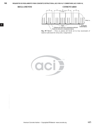 100 REQUISITOS DE REGLAMENTO PARA CONCRETO ESTRUCTURAL (ACI 318S-14) Y COMENTARIO (ACI 318SR-14)
REGLAMENTO COMENTARIO
American Concrete Institute — Copyrighted © Material—www.concrete.org
7
Fig. R7.7.6.3.2 — Vista en planta del borde de la losa mostrando el
refuerzo adicional de retracción y temperatura
--`````,`,,`,,`,`,`,,``,`,,,`,,-`-`,,`,,`,`,,`---
 