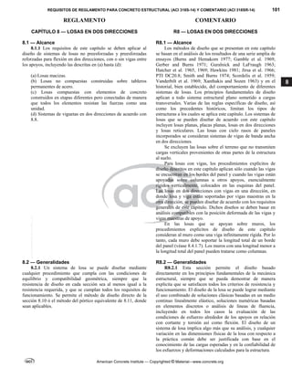 REQUISITOS DE REGLAMENTO PARA CONCRETO ESTRUCTURAL (ACI 318S-14) Y COMENTARIO (ACI 318SR-14) 101
REGLAMENTO COMENTARIO
American Concrete Institute — Copyrighted © Material—www.concrete.org
8
CAPÍTULO 8 — LOSAS EN DOS DIRECCIONES R8 — LOSAS EN DOS DIRECCIONES
8.1 — Alcance
8.1.1 Los requisitos de este capítulo se deben aplicar al
diseño de sistemas de losas no preesforzadas y preesforzadas
reforzadas para flexión en dos direcciones, con o sin vigas entre
los apoyos, incluyendo las descritas en (a) hasta (d):
(a) Losas macizas.
(b) Losas no compuestas construidas sobre tableros
permanentes de acero.
(c) Losas compuestas con elementos de concreto
construidos en etapas diferentes pero conectadas de manera
que todos los elementos resistan las fuerzas como una
unidad.
(d) Sistemas de viguetas en dos direcciones de acuerdo con
8.8.
R8.1 — Alcance
Los métodos de diseño que se presentan en este capítulo
se basan en el análisis de los resultados de una serie amplia de
ensayos (Burns and Hemakom 1977; Gamble et al. 1969;
Gerber and Burns 1971; Guralnick and LaFraugh 1963;
Hatcher et al. 1965, 1969; Hawkins 1981; Jirsa et al. 1966;
PTI DC20.8; Smith and Burns 1974; Scordelis et al. 1959;
Vanderbilt et al. 1969; Xanthakis and Sozen 1963) y en el
historial, bien establecido, del comportamiento de diferentes
sistemas de losas. Los principios fundamentales de diseño
aplican a todo sistema estructural plano sometido a cargas
transversales. Varias de las reglas específicas de diseño, así
como los precedentes históricos, limitan los tipos de
estructuras a los cuales se aplica este capítulo. Los sistemas de
losas que se pueden diseñar de acuerdo con este capítulo
incluyen losas planas, placas planas, losas en dos direcciones
y losas reticulares. Las losas con cielo rasos de paneles
incorporados se consideran sistemas de vigas de banda ancha
en dos direcciones.
Se excluyen las losas sobre el terreno que no transmiten
cargas verticales provenientes de otras partes de la estructura
al suelo.
Para losas con vigas, los procedimientos explícitos de
diseño descritos en este capítulo aplican sólo cuando las vigas
se encuentran en los bordes del panel y cuando las vigas están
apoyadas sobre columnas u otros apoyos, esencialmente
rígidos verticalmente, colocados en las esquinas del panel.
Las losas en dos direcciones con vigas en una dirección, en
donde losa y viga están soportadas por vigas maestras en la
otra dirección, se pueden diseñar de acuerdo con los requisitos
generales de este capítulo. Dichos diseños se deben basar en
análisis compatibles con la posición deformada de las vigas y
vigas maestras de apoyo.
En las losas que se apoyan sobre muros, los
procedimientos explícitos de diseño de este capítulo
consideran al muro como una viga infinitamente rígida. Por lo
tanto, cada muro debe soportar la longitud total de un borde
del panel (véase 8.4.1.7). Los muros con una longitud menor a
la longitud total del panel pueden tratarse como columnas.
8.2 — Generalidades R8.2 — Generalidades
8.2.1 Un sistema de losa se puede diseñar mediante
cualquier procedimiento que cumpla con las condiciones de
equilibrio y compatibilidad geométrica, siempre que la
resistencia de diseño en cada sección sea al menos igual a la
resistencia requerida, y que se cumplan todos los requisitos de
funcionamiento. Se permite el método de diseño directo de la
sección 8.10 ó el método del pórtico equivalente de 8.11, donde
sean aplicables.
R8.2.1 Esta sección permite el diseño basado
directamente en los principios fundamentales de la mecánica
estructural, siempre que se pueda demostrar de manera
explícita que se satisfacen todos los criterios de resistencia y
funcionamiento. El diseño de la losa se puede lograr mediante
el uso combinado de soluciones clásicas basadas en un medio
continuo linealmente elástico, soluciones numéricas basadas
en elementos discretos o análisis de líneas de fluencia,
incluyendo en todos los casos la evaluación de las
condiciones de esfuerzo alrededor de los apoyos en relación
con cortante y torsión así como flexión. El diseño de un
sistema de losa implica algo más que su análisis, y cualquier
variación en las dimensiones físicas de la losa con respecto a
la práctica común debe ser justificada con base en el
conocimiento de las cargas esperadas y en la confiabilidad de
los esfuerzos y deformaciones calculados para la estructura.
--`````,`,,`,,`,`,`,,``,`,,,`,,-`-`,,`,,`,`,,`---
 