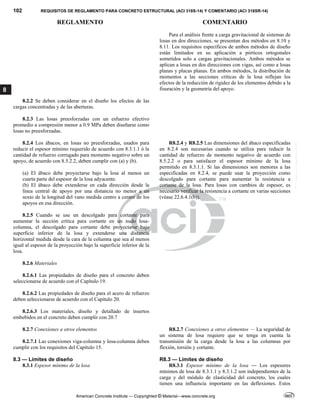 102 REQUISITOS DE REGLAMENTO PARA CONCRETO ESTRUCTURAL (ACI 318S-14) Y COMENTARIO (ACI 318SR-14)
REGLAMENTO COMENTARIO
American Concrete Institute — Copyrighted © Material—www.concrete.org
8
Para el análisis frente a carga gravitacional de sistemas de
losas en dos direcciones, se presentan dos métodos en 8.10 y
8.11. Los requisitos específicos de ambos métodos de diseño
están limitados en su aplicación a pórticos ortogonales
sometidos solo a cargas gravitacionales. Ambos métodos se
aplican a losas en dos direcciones con vigas, así como a losas
planas y placas planas. En ambos métodos, la distribución de
momentos a las secciones críticas de la losa reflejan los
efectos de la reducción de rigidez de los elementos debido a la
fisuración y la geometría del apoyo.
8.2.2 Se deben considerar en el diseño los efectos de las
cargas concentradas y de las aberturas.
8.2.3 Las losas preesforzadas con un esfuerzo efectivo
promedio a compresión menor a 0.9 MPa deben diseñarse como
losas no preesforzadas.
8.2.4 Los ábacos, en losas no preesforzadas, usados para
reducir el espesor mínimo requerido de acuerdo con 8.3.1.1 ó la
cantidad de refuerzo corrugado para momento negativo sobre un
apoyo, de acuerdo con 8.5.2.2, deben cumplir con (a) y (b).
(a) El ábaco debe proyectarse bajo la losa al menos un
cuarta parte del espesor de la losa adyacente.
(b) El ábaco debe extenderse en cada dirección desde la
línea central de apoyo por una distancia no menor a un
sexto de la longitud del vano medida centro a centro de los
apoyos en esa dirección.
8.2.5 Cuando se use un descolgado para cortante para
aumentar la sección crítica para cortante en un nudo losa-
columna, el descolgado para cortante debe proyectarse bajo
superficie inferior de la losa y extenderse una distancia
horizontal medida desde la cara de la columna que sea al menos
igual al espesor de la proyección bajo la superficie inferior de la
losa.
R8.2.4 y R8.2.5 Las dimensiones del ábaco especificadas
en 8.2.4 son necesarias cuando se utiliza para reducir la
cantidad de refuerzo de momento negativo de acuerdo con
8.5.2.2 o para satisfacer el espesor mínimo de la losa
permitido en 8.3.1.1. Si las dimensiones son menores a las
especificadas en 8.2.4, se puede usar la proyección como
descolgado para cortante para aumentar la resistencia a
cortante de la losa. Para losas con cambios de espesor, es
necesario verificar la resistencia a cortante en varias secciones
(véase 22.6.4.1(b)).
8.2.6 Materiales
8.2.6.1 Las propiedades de diseño para el concreto deben
seleccionarse de acuerdo con el Capítulo 19.
8.2.6.2 Las propiedades de diseño para el acero de refuerzo
deben seleccionarse de acuerdo con el Capítulo 20.
8.2.6.3 Los materiales, diseño y detallado de insertos
embebidos en el concreto deben cumplir con 20.7
8.2.7 Conexiones a otros elementos
8.2.7.1 Las conexiones viga-columna y losa-columna deben
cumplir con los requisitos del Capítulo 15.
R8.2.7 Conexiones a otros elementos — La seguridad de
un sistema de losa requiere que se tenga en cuenta la
transmisión de la carga desde la losa a las columnas por
flexión, torsión y cortante.
8.3 — Límites de diseño R8.3 — Límites de diseño
8.3.1 Espesor mínimo de la losa R8.3.1 Espesor mínimo de la losa — Los espesores
mínimos de losa de 8.3.1.1 y 8.3.1.2 son independientes de la
carga y del módulo de elasticidad del concreto, los cuales
tienen una influencia importante en las deflexiones. Estos
--`````,`,,`,,`,`,`,,``,`,,,`,,-`-`,,`,,`,`,,`---
 