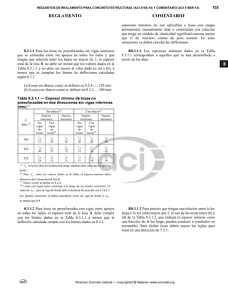 REQUISITOS DE REGLAMENTO PARA CONCRETO ESTRUCTURAL (ACI 318S-14) Y COMENTARIO (ACI 318SR-14) 103
REGLAMENTO COMENTARIO
American Concrete Institute — Copyrighted © Material—www.concrete.org
8
espesores mínimos no son aplicables a losas con cargas
permanentes inusualmente altas o construidas con concreto
que tenga un módulo de elasticidad significativamente menor
que el de concreto común de peso normal. En estas
situaciones se deben calcular las deflexiones.
8.3.1.1 Para las losas no preesforzadas sin vigas interiores
que se extiendan entre los apoyos en todos los lados y que
tengan una relación entre los lados no mayor de 2, el espesor
total de la losa h no debe ser menor que los valores dados en la
Tabla 8.3.1.1 y no debe ser menor al valor dado en (a) o (b), a
menos que se cumplan los límites de deflexiones calculadas
según 8.3.2.
(a) Losas sin ábacos como se definen en 8.2.4 ..... 125 mm
(b) Losas con ábacos como se definen en 8.2.4.... 100 mm
Tabla 8.3.1.1 — Espesor mínimo de losas no
preesforzadas en dos direcciones sin vigas interiores
(mm) [1]
y
f
MPa [2]
Sin ábacos[3]
Con ábacos[3]
Paneles
exteriores
Paneles
interiores
Paneles
exteriores
Paneles
interiores
Sin
vigas
de
borde
Con
vigas
de
borde[4]
Sin
vigas
de
borde
Con
vigas
de
borde[4]
280
33
n

36
n

36
n

36
n

40
n

40
n

420
30
n

33
n

33
n

33
n

36
n

36
n

520
28
n

31
n

31
n

31
n

34
n

34
n

[1]
n
 es la luz libre en la dirección larga, medida entre caras de los apoyos
(mm).
[2]
Para y
f entre los valores dados en la tabla, el espesor mínimo debe
obtenerse por interpolación lineal.
[3]
Ábaco, como se define en 8.2.4.
[4]
Losas con vigas entre columnas a lo largo de los bordes exteriores. El
valor de f
 para la viga de borde debe calcularse de acuerdo con 8.10.2.7.
Los paneles exteriores se deben considerar como sin viga de borde si f

es menor que 0.8.
R8.3.1.1 Los espesores mínimos dados en la Tabla
8.3.1.1 corresponden a aquellos que se han desarrollado a
través de los años.
8.3.1.2 Para losas no preesforzadas con vigas entre apoyos
en todos los lados, el espesor total de la losa h debe cumplir
con los límites dados en la Tabla 8.3.1.2 a menos que la
deflexión calculada cumpla con los límites dados en 8.3.2.
R8.3.1.2 Para paneles que tengan una relación entre la luz
larga y la luz corta mayor que 2, el uso de las ecuaciones (b) y
(d) de la Tabla 8.3.1.2, que indican el espesor mínimo como
una fracción de la luz larga, pueden conducir a resultados no
razonables. Para dichas losas deben usarse las reglas para
losas en una dirección de 7.3.1.
 