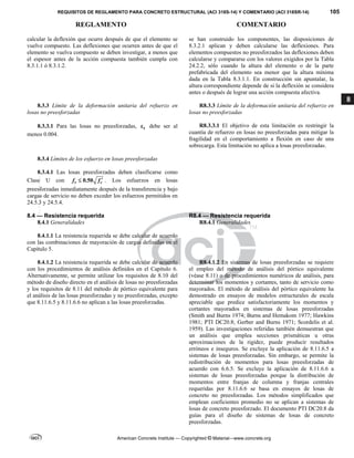 REQUISITOS DE REGLAMENTO PARA CONCRETO ESTRUCTURAL (ACI 318S-14) Y COMENTARIO (ACI 318SR-14) 105
REGLAMENTO COMENTARIO
American Concrete Institute — Copyrighted © Material—www.concrete.org
8
calcular la deflexión que ocurre después de que el elemento se
vuelve compuesto. Las deflexiones que ocurren antes de que el
elemento se vuelva compuesto se deben investigar, a menos que
el espesor antes de la acción compuesta también cumpla con
8.3.1.1 ó 8.3.1.2.
se han construido los componentes, las disposiciones de
8.3.2.1 aplican y deben calcularse las deflexiones. Para
elementos compuestos no preesforzados las deflexiones deben
calcularse y compararse con los valores exigidos por la Tabla
24.2.2, sólo cuando la altura del elemento o de la parte
prefabricada del elemento sea menor que la altura mínima
dada en la Tabla 8.3.1.1. En construcción sin apuntalar, la
altura correspondiente depende de si la deflexión se considera
antes o después de lograr una acción compuesta afectiva.
8.3.3 Límite de la deformación unitaria del refuerzo en
losas no preesforzadas
R8.3.3 Límite de la deformación unitaria del refuerzo en
losas no preesforzadas
8.3.3.1 Para las losas no preesforzadas, t
 debe ser al
menos 0.004. 
R8.3.3.1 El objetivo de esta limitación es restringir la
cuantía de refuerzo en losas no preesforzadas para mitigar la
fragilidad en el comportamiento a flexión en caso de una
sobrecarga. Esta limitación no aplica a losas preesforzadas.
8.3.4 Límites de los esfuerzo en losas preesforzadas
8.3.4.1 Las losas preesforzadas deben clasificarse como
Clase U con 0.50
t c
f f 
 . Los esfuerzos en losas
preesforzadas inmediatamente después de la transferencia y bajo
cargas de servicio no deben exceder los esfuerzos permitidos en
24.5.3 y 24.5.4. 
8.4 — Resistencia requerida R8.4 — Resistencia requerida
8.4.1 Generalidades R8.4.1 Generalidades
8.4.1.1 La resistencia requerida se debe calcular de acuerdo
con las combinaciones de mayoración de cargas definidas en el
Capítulo 5. 
8.4.1.2 La resistencia requerida se debe calcular de acuerdo
con los procedimientos de análisis definidos en el Capítulo 6.
Alternativamente, se permite utilizar los requisitos de 8.10 del
método de diseño directo en el análisis de losas no preesforzadas
y los requisitos de 8.11 del método de pórtico equivalente para
el análisis de las losas preesforzadas y no preesforzadas, excepto
que 8.11.6.5 y 8.11.6.6 no aplican a las losas preesforzadas.
R8.4.1.2 En sistemas de losas preesforzadas se requiere
el empleo del método de análisis del pórtico equivalente
(véase 8.11) o de procedimientos numéricos de análisis, para
determinar los momentos y cortantes, tanto de servicio como
mayorados. El método de análisis del pórtico equivalente ha
demostrado en ensayos de modelos estructurales de escala
apreciable que predice satisfactoriamente los momentos y
cortantes mayorados en sistemas de losas preesforzadas
(Smith and Burns 1974; Burns and Hemakom 1977; Hawkins
1981; PTI DC20.8; Gerber and Burns 1971; Scordelis et al.
1959). Las investigaciones referidas también demuestran que
un análisis que emplea secciones prismáticas u otras
aproximaciones de la rigidez, puede producir resultados
erróneos e inseguros. Se excluye la aplicación de 8.11.6.5 a
sistemas de losas preesforzadas. Sin embargo, se permite la
redistribución de momentos para losas preesforzadas de
acuerdo con 6.6.5. Se excluye la aplicación de 8.11.6.6 a
sistemas de losas preesforzadas porque la distribución de
momentos entre franjas de columna y franjas centrales
requeridas por 8.11.6.6 se basa en ensayos de losas de
concreto no preesforzadas. Los métodos simplificados que
emplean coeficientes promedio no se aplican a sistemas de
losas de concreto preesforzado. El documento PTI DC20.8 da
guías para el diseño de sistemas de losas de concreto
preesforzadas.
--`````,`,,`,,`,`,`,,``,`,,,`,,-`-`,,`,,`,`,,`---
 